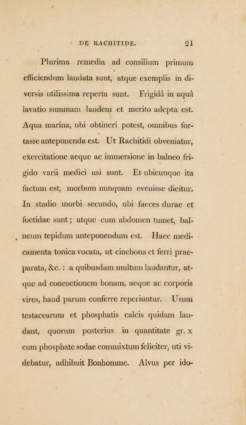4 I Plurima remedia ad consilium primum \ efficiendum laudata sunt, atque exemplis in di¬ versis utilissima reperta sunt. Frigida in aqua lavatio summam laudem et merito adepta est. Aqua marina, ubi obtineri potest, omnibus for¬ tasse anteponenda est. Ut Rachitidi obveniatur, exercitatione aeque ac immersione in balneo fri¬ gido varii medici usi sunt. Et ubicunque ita factum est, morbum nunquam evenisse dicitur. / In stadio morbi secundo, ubi faeces durae et foetidae sunt; atque cum abdomen tumet, bal¬ neum tepidum anteponendum est. Haec medi¬ camenta tonica vocata, ut cinchona et ferri prae¬ parata, &c. : a quibusdam multum laudantur, at¬ que ad concoctionem bonam, aeque ac corporis vires, haud parum conferre reperiuntur. Usum testacearum et phosphatis calcis quidam lau¬ dant, quorum posterius in quantitate gr. x cum phosphate sodae commixtum feliciter, uti vi¬ debatur, adhibuit Bonhomme. Alvus per ido-