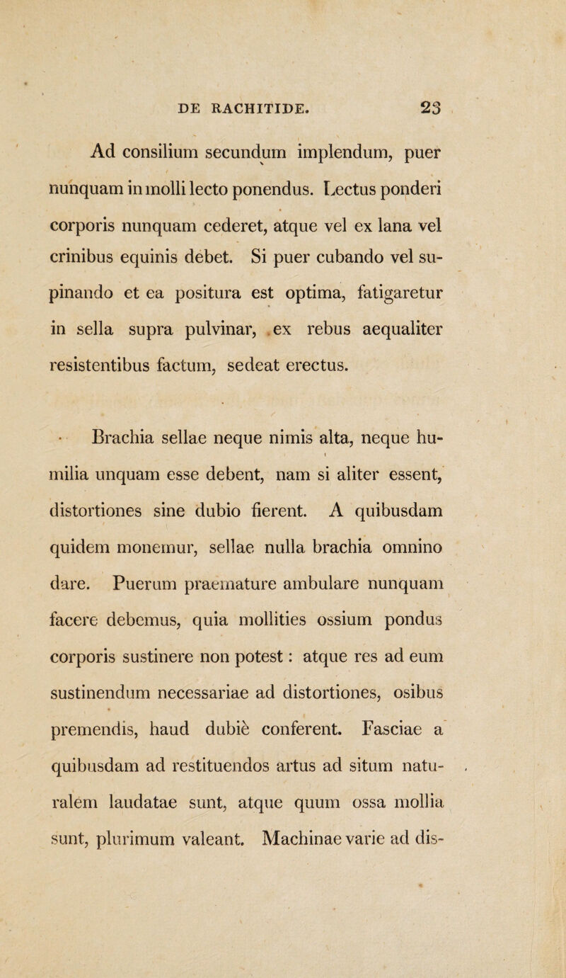 Ad consilium secundum implendum, puer nunquam in molli lecto ponendus. Lectus ponderi corporis nunquam cederet, atque vel ex lana vel crinibus equinis debet. Si puer cubando vel su¬ pinando et ea positura est optima, fatigaretur in sella supra pulvinar, ex rebus aequaliter resistentibus factum, sedeat erectus. Brachia sellae neque nimis alta, neque hu- i milia unquam esse debent, nam si aliter essent, distortiones sine dubio fierent. A quibusdam quidem monemur, sellae nulla brachia omnino dare. Puerum praemature ambulare nunquam facere debemus, quia mollities ossium pondus corporis sustinere non potest: atque res ad eum sustinendum necessariae ad distortiones, osibus premendis, haud dubie conferent. Fasciae a quibusdam ad restituendos artus ad situm natu¬ ralem laudatae sunt, atque quum ossa mollia sunt, plurimum valeant. Machinae varie ad dis-