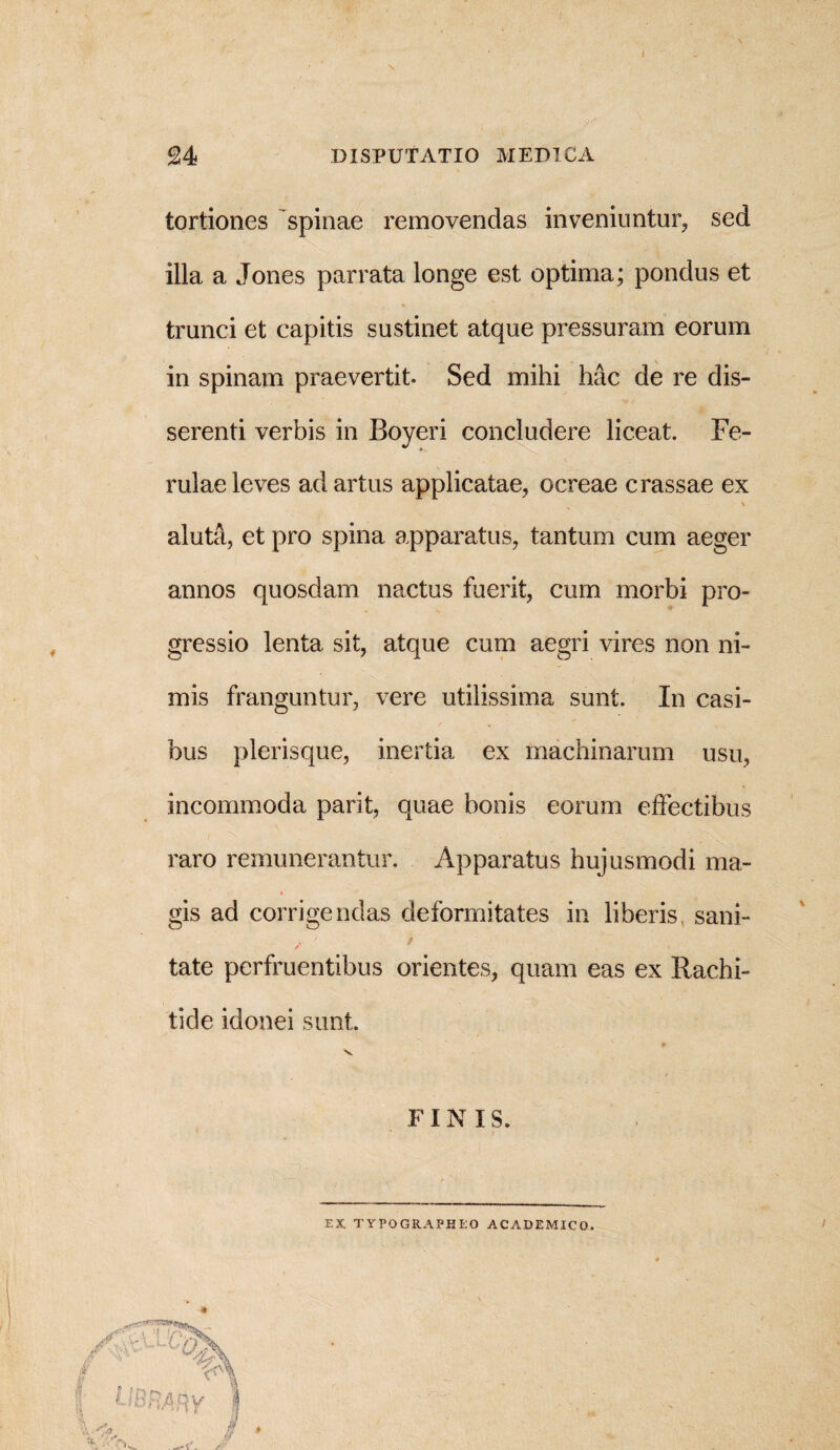 tortiones spinae removendas inveniuntur, sed illa a Jones par rata longe est optima; pondus et trunci et capitis sustinet atque pressuram eorum in spinam praevertit. Sed mihi hac de re dis¬ serenti verbis in Boyeri concludere liceat. Fe¬ rulae leves ad artus applicatae, ocreae crassae ex \ aluta, et pro spina apparatus, tantum cum aeger annos quosdam nactus fuerit, cum morbi pro¬ gressio lenta sit, atque cum aegri vires non ni¬ mis franguntur, vere utilissima sunt. In casi¬ bus plerisque, inertia ex machinarum usu, incommoda parit, quae bonis eorum effectibus raro remunerantur. Apparatus hujusmodi ma¬ gis ad corrigendas deformitates in liberis, sani- ■■ / tate perfruentibus orientes, quam eas ex Rachi¬ tide idonei sunt. 0 V F INIS. EX TYPOGRAPHEO ACADEMICO.