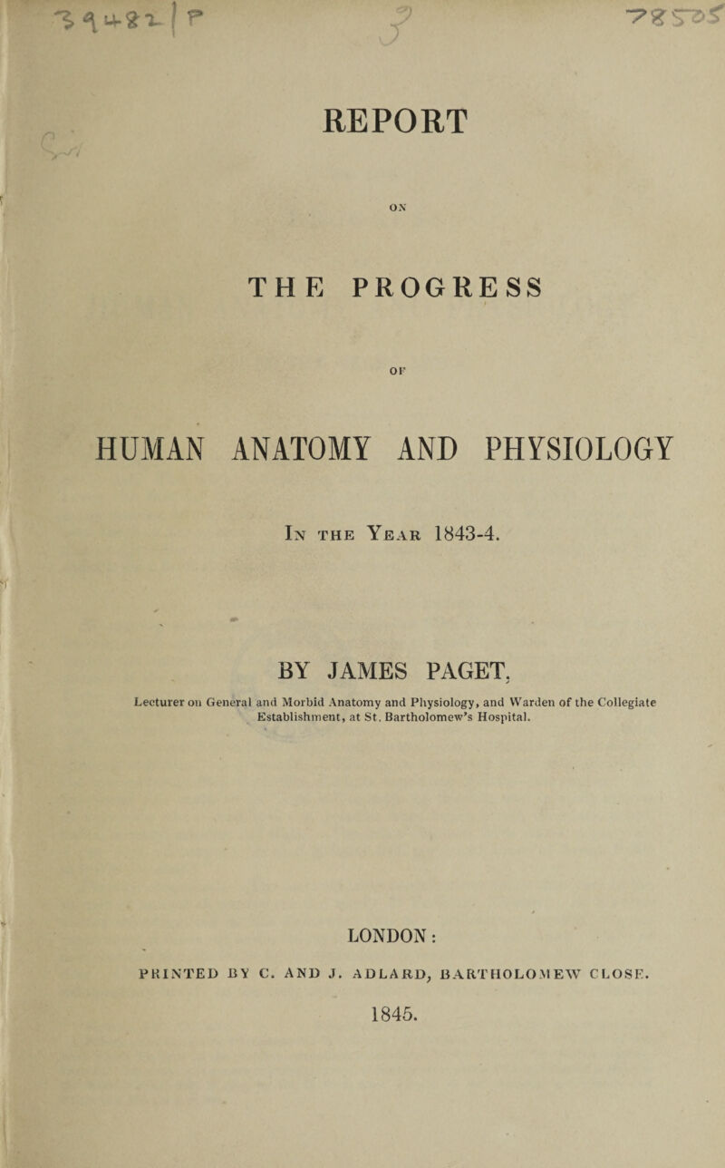 ^ u-?i f r REPORT ON THE PROGRESS OF HUMAN ANATOMY AND PHYSIOLOGY In the Year 1843-4. BY JAMES PAGET. j Lecturer on General and Morbid Anatomy and Physiology, and Warden of the Collegiate Establishment, at St. Bartholomew’s Hospital. LONDON: PRINTED BY C. AND J. AD LARD, BARTHOLOMEW CLOSE. 1845.
