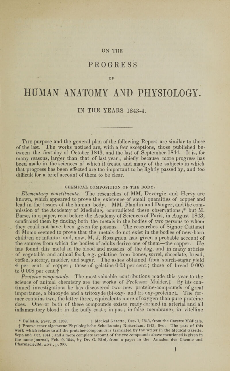 PROGRESS * OF HUMAN ANATOMY AND PHYSIOLOGY. IN THE YEARS 1843-4. The purpose and the general plan of the following Report are similar to those of the last. The works noticed are, writh a few exceptions, those published be¬ tween the first day of October 1843, and the last of September 1844. It is, for many reasons, larger than that of last year; chiefly because more progress has been made in the sciences of which it treats, and many of the subjects in which that progress has been effected are too important to be lightly passed by, and too difficult for a brief account of them to be clear. CHEMICAL COMPOSITION OF THE BODY. Elementary constituents. The researches of MM. Devergie and Hervy are known, which appeared to prove the existence of small quantities of copper and lead in the tissues of the human body. MM. Flandin and Danger, and the com¬ mission of the Academy of Medicine, contradicted these observations ;* but M. Barse, in a paper, read before the Academy of Sciences of Paris, in August 1843, confirmed them by finding both the metals in the bodies of two persons to whom . they could not have been given for poisons. The researches of Signor Cattanei di Momo seemed to prove that the metals do not exist in the bodies of new-born children or infants; and, now, M. J. Rossignon has given a probable account of the sources from which the bodies of adults derive one of them—the copper. He has found this metal in the blood and muscles of the dog, and in many articles of vegetable and animal food, e g. gelatine from bones, sorrel, chocolate, bread, coffee, succory, madder, and sugar. The ashes obtained from starch-sugar yield 4 per cent, of copper; those of gelatine 0 03 per cent.; those of bread 0 005 to 0 008 per cent.f Proteine compounds. The most valuable contributions made this year to the science of animal chemistry are the works of Professor Mulder.J By his con¬ tinued investigations he has discovered two new proteine-compounds of great importance, a binoxyde and a tritoxyde (bi-oxy- and tri oxy-proteine). The for¬ mer contains two, the latter three, equivalents more of oxygen than pure proteine does. One or both of these compounds exists ready-formed in arterial and all inflammatory blood: in the huffy coat; in pus: in false membrane; in vitelline * Bulletin, Fevr. 19, 1839. t Medical Gazette, Dec. 1, 1843, from the Gazette Medicale. $ Proeve eener algemeene Physiologische Scheikunde; Rotterdam, 1843, 8vo. The part of this work which relates to all the proteine-compounds is translated by the writer in the Medical Gazette, Sept, and Oct. 1844 ; and a more complete account of the two compounds above mentioned is given in the same journal, Feb. 9, 1844, by Dr. G. Bird, from a paper in the Annalen der Chemie und Pharmaeie.Bd. xlvii, p. 300. 1