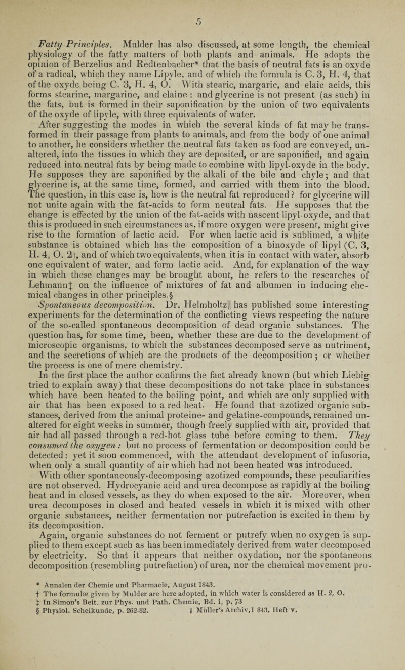 Fatty Principles. Mulder has also discussed, at some length, the chemical physiology of the fatty matters of both plants and animals. He adopts the opinion of Berzelius and Redtenbacher* * * § that the basis of neutral fats is an oxyde of a radical, which they name Lipvle, and of which the formula is C. 3, H. 4, that of the oxyde being C. 3, H. 4, O. With stearic, margaric, and elaic acids, this forms stearine, margarine, and elaine : and glycerine is not present (as such) in the fats, but is formed in their saponification by the union of two equivalents of the oxyde of lipyle, with three equivalents of water. After suggesting the modes in which the several kinds of fat may be trans¬ formed in their passage from plants to animals, and from the body of one animal to another, he considers whether the neutral fats taken as food are conveyed, un¬ altered, into the tissues in which they are deposited, or are saponified, and again reduced into neutral fats by being made to combine with lipyl-oxyde in the body. He supposes they are saponified by the alkali of the bile and chyle; and that glycerine is, at the same time, formed, and carried with them into the blood. The question, in this case is, how is the neutral fat reproduced ? for glycerine will not unite again with the fat-acids to form neutral fats. He supposes that the change is effected by the union of the fat-acids with nascent lipyl-oxyde, and that this is produced in such circumstances as, if more oxygen were present, might give rise to the formation of lactic acid. For when lactic acid is sublimed, a white substance is obtained which has the composition of a binoxyde of lipyl (C. 3, H. 4, O. 2), and of which two equivalents, when it is in contact with water, absorb one equivalent of water, and form lactic acid. And, for explanation of the way in which these changes may be brought about, he refers to the researches of Lehmann}; on the influence of mixtures of fat and albumen in inducing che¬ mical changes in other principles.§ Spontaneous decomposition. Dr. Helmholt,z|| has published some interesting experiments for the determination of the conflicting views respecting the nature of the so-called spontaneous decomposition of dead organic substances. The cjuestion has, for some time, been, whether these are due to the development of microscopic organisms, to which the substances decomposed serve as nutriment, and the secretions of which are the products of the decomposition; or whether the process is one of mere chemistry. In the first place the author confirms the fact already known (but which Liebig tried to explain away) that these decompositions do not take place in substances which have been heated to the boiling point, and which are only supplied with air that has been exposed to a red heat. He found that azotized organic sub¬ stances, derived from the animal proteine- and gelatine-compounds, remained un¬ altered for eight weeks in summer, though freely supplied with air, provided that air had all passed through a red-hot glass tube before coming to them. They consumed the oxygen : but no process of fermentation or decomposition could be detected: yet it soon commenced, with the attendant development of infusoria, when only a small quantity of air which had not been heated was introduced. With other spontaneously-decomposing azotized compounds, these peculiarities are not observed. Hydrocyanic acid and urea decompose as rapidly at the boiling heat and in closed vessels, as they do when exposed to the air. Moreover, when urea decomposes in closed and heated vessels in which it is mixed with other organic substances, neither fermentation nor putrefaction is excited in them by its decomposition. Again, organic substances do not ferment or putrefy when no oxygen is sup¬ plied to them except such as has been immediately derived from water decomposed by electricity. So that it appears that neither oxydation, nor the spontaneous decomposition (resembling putrefaction) of urea, nor the chemical movement pro- * Annalen der Chemie und Pharmacie, August 1843. t The formulae given by Mulder are here adopted, in which water is considered as H. 2, O. | In Simon’s Beit, zur Phys. und Path. Chemie, Bd. i, p. 73 § Physiol. Scheikunde, p. 262-82. || Muller’s Archiv,! 843, Heft v.