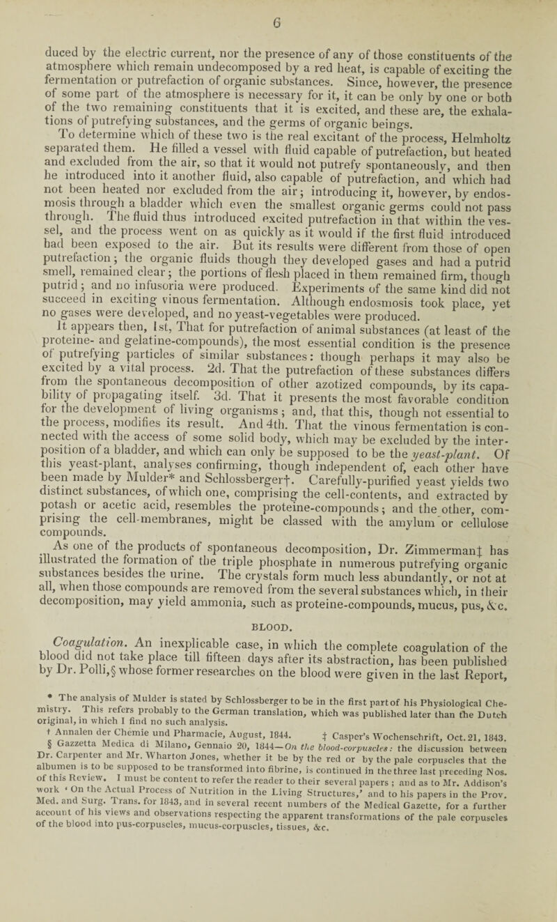 duced by the electric current, nor the presence of any of those constituents of the atmosphere which remain undecomposed by a red heat, is capable of excitino- the fermentation or putrefaction of organic substances. Since, however, the presence of some part of the atmosphere is necessary for it, it can be only by one or both of the two remaining constituents that it is excited, and these are, the exhala¬ tions of putrefying substances, and the germs of organic beings. To determine which of these two is the real excitant of the process, Helmholtz separated them. He filled a vessel with fluid capable of putrefaction, but heated and excluded from the air, so that it would not putrefy spontaneously, and then he introduced into it another fluid, also capable of putrefaction, and which had not been heated noi excluded from the air j introducing it, however, by endos- mosis through a bladder which even the smallest organic germs could not pass through. The fluid thus introduced excited putrefaction in that within the ves¬ sel, and the piocess went on as quickly as it would if the first fluid introduced had been exposed to the air. But its results were different from those of open putrefaction; the organic fluids though they developed gases and had a putrid smell, 1 emained clear; the portions of flesh placed in them remained firm, though putiid 5 and no infusoria were produced. Bxperiments of the same kind did not succeed in exciting vinous fermentation. Although endosmosis took place, yet no gases were developed, and no yeast-vegetables were produced. it appears then, 1st, That for putrefaction of animal substances (at least of the pioteine- and gelatine-compounds), the most essential condition is the presence of putiefj-ing paitides of similar substances: though perhaps it may also be excited by a vital piocess. 2d. That the putrefaction of these substances differs from the spontaneous decomposition of other azotized compounds, by its capa¬ bility of piopagating itself. 3d. That it presents the most favorable condition foi the development of living organisms; and, that this, though not essential to the piocess, modifies its result. And 4th. That the vinous fermentation is con¬ nected with the access of some solid body, which may be excluded by the inter¬ position of a bladder, and which can only be supposed to be the yeast-plant. Of this yeast-plant, analyses confirming, though independent of, each other have been made by Mulder* * * § and Schlossbergerf. Carefully-purified yeast yields two distinct substances, of which one, comprising the cell-contents, and extracted by potash or acetic acid, resembles the proteine-compounds; and the other, com- piising the cell-membianes, might be classed with the amylum or cellulose compounds. As one of the pioducts of sponfaneous decomposition, Dr. ZimmermanJ has illustrated the formation of the triple phosphate in numerous putrefying organic substances besides the urine. The crystals form much less abundantly, or not at all, when those compounds are removed from the several substances which, in their decomposition, may yield ammonia, such as proteine-compounds, mucus, pus, Ac. BLOOD. Coagulation. An inexplicable case, in which the complete coagulation of the blood did not take place till fifteen days after its abstraction, has been published by l. 1 olh,§ whose foimer researches on the blood were given in the last Report, * The a“a|Ysls of Mulder is stated by Schlossberger to be in the first part of his Physiological Che¬ mistry. This refers probably to the German translation, which was published later than the Dutch original, m which I find no such analysis. t Annalen der Chemie und Pharmacie, August, 1844. } Casper’s Wochenschrift, Oct. 21, 1843. § azzetta ec ica di Milano, Gennaio 20, 1844—On the blood-corpuscles: the discussion between Dr. Carpenter and Mr. Wharton Jones, whether it be by the red or by the pale corpuscles that the albumen is to be supposed to be transformed into fibrine, is continued in the three last preceding Nos. of this Review. I must be content to refer the reader to their several papers ; and as to Mr. Addison’s work ‘ On the Actual Process of Nutrition in the Living Structures,’ and to his papers in the Prov. Med. and Surg. Irans. for 1843, and in several recent numbers of the Medical Gazette, for a further account of Ins views and observations respecting the apparent transformations of the pale corpuscles of the blood into pus-corpuscles, mucus-corpuscles, tissues, &c.