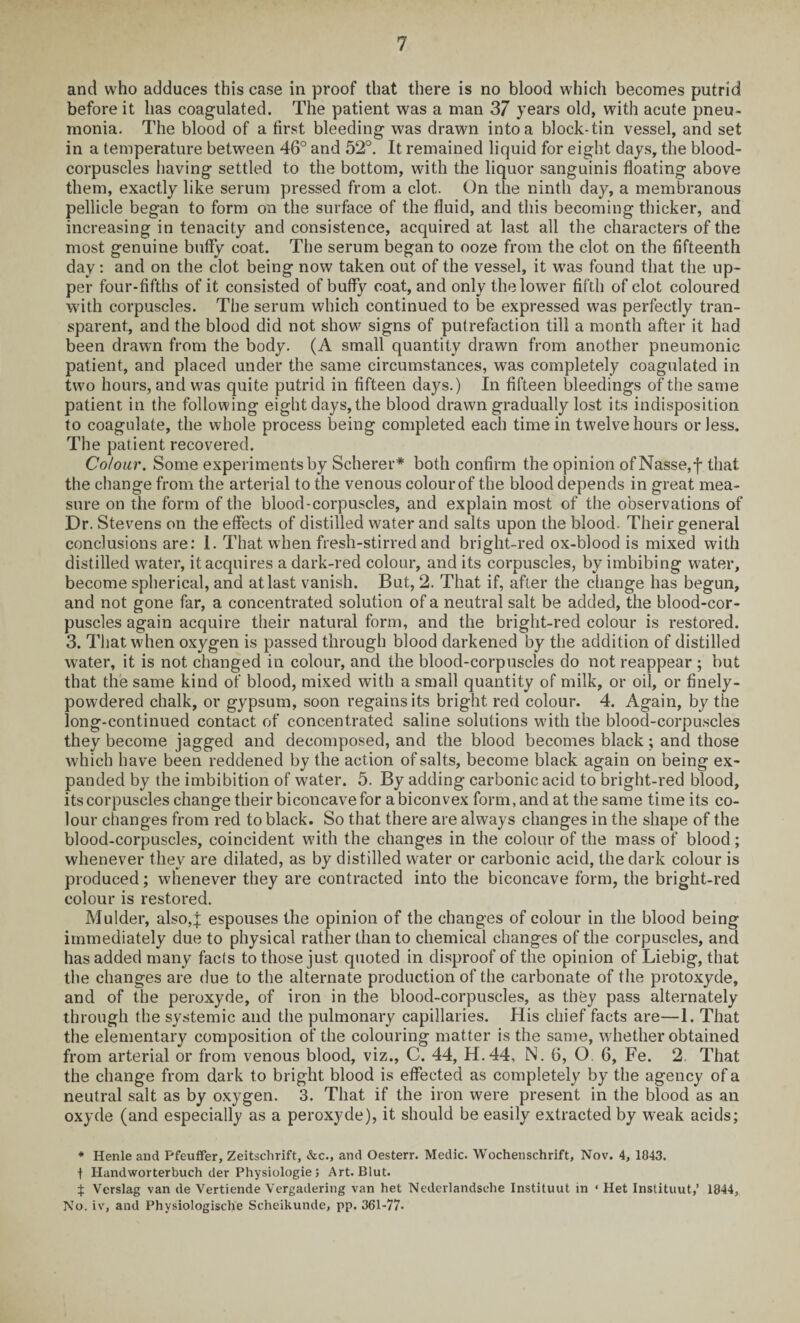 and who adduces this case in proof that there is no blood which becomes putrid before it has coagulated. The patient was a man 37 years old, with acute pneu¬ monia. The blood of a first bleeding was drawn into a block-tin vessel, and set in a temperature between 46° and 52°. It remained liquid for eight days, the blood- corpuscles having settled to the bottom, with the liquor sanguinis floating above them, exactly like serum pressed from a clot. On the ninth day, a membranous pellicle began to form on the surface of the fluid, and this becoming thicker, and increasing in tenacity and consistence, acquired at last all the characters of the most genuine buffy coat. The serum began to ooze from the clot on the fifteenth day: and on the clot being now taken out of the vessel, it was found that the up¬ per four-fifths of it consisted of buffy coat, and only the lower fifth of clot coloured with corpuscles. The serum which continued to be expressed was perfectly tran¬ sparent, and the blood did not show signs of putrefaction till a month after it had been drawn from the body. (A small quantity drawn from another pneumonic patient, and placed under the same circumstances, was completely coagulated in two hours, and was quite putrid in fifteen days.) In fifteen bleedings of the same patient in the following eight days, the blood drawn gradually lost its indisposition to coagulate, the whole process being completed each time in twelve hours or less. The patient recovered. Colour. Some experiments by Scherer* both confirm the opinion ofNasse,f that the change from the arterial to the venous colour of the blood depends in great mea¬ sure on the form of the blood-corpuscles, and explain most of the observations of Dr. Stevens on the effects of distilled water and salts upon the blood. Their general conclusions are: 1. That when fresh-stirred and bright-red ox-blood is mixed with distilled water, it acquires a dark-red colour, and its corpuscles, by imbibing water, become spherical, and at last vanish. But, 2. That if, after the change has begun, and not gone far, a concentrated solution of a neutral salt be added, the blood-cor¬ puscles again acquire their natural form, and the bright-red colour is restored. 3. That when oxygen is passed through blood darkened by the addition of distilled water, it is not changed in colour, and the blood-corpuscles do not reappear ; but that the same kind of blood, mixed with a small quantity of milk, or oil, or finely- powdered chalk, or gypsum, soon regains its bright red colour. 4. Again, by the long-continued contact of concentrated saline solutions with the blood-corpuscles they become jagged and decomposed, and the blood becomes black; and those which have been reddened by the action of salts, become black again on being ex¬ panded by the imbibition of water. 5. By adding carbonic acid to bright-red blood, its corpuscles change their biconcave for a biconvex form, and at the same time its co¬ lour changes from red to black. So that there are always changes in the shape of the blood-corpuscles, coincident with the changes in the colour of the mass of blood; whenever they are dilated, as by distilled water or carbonic acid, the dark colour is produced; whenever they are contracted into the biconcave form, the bright-red colour is restored. Mulder, also,J espouses the opinion of the changes of colour in the blood being immediately due to physical rather than to chemical changes of the corpuscles, and has added many facts to those just quoted in disproof of the opinion of Liebig, that the changes are due to the alternate production of the carbonate of the protoxyde, and of The peroxyde, of iron in the blood-corpuscles, as they pass alternately through the systemic and the pulmonary capillaries. His chief facts are—1. That the elementary composition of the colouring matter is the same, whether obtained from arterial or from venous blood, viz., C. 44, H.44, N. 6, O. 6, Fe. 2 That the change from dark to bright blood is effected as completely by the agency of a neutral salt as by oxygen. 3. That if the iron were present in the blood as an oxyde (and especially as a peroxyde), it should be easily extracted by weak acids; * Henle and Pfeuffer, Zeitsclirift, &c., and Oesterr. Medic. Wochenschrift, Nov. 4, 1843. ■f Handworterbuch der Physiologie; Art. Blut. % Verslag van de Vertiende Vergadering van het Nederlandsehe Instituut in ‘ Het Instituut,’ 1844, No. iv, and Physiologische Scheikunde, pp. 361-77.