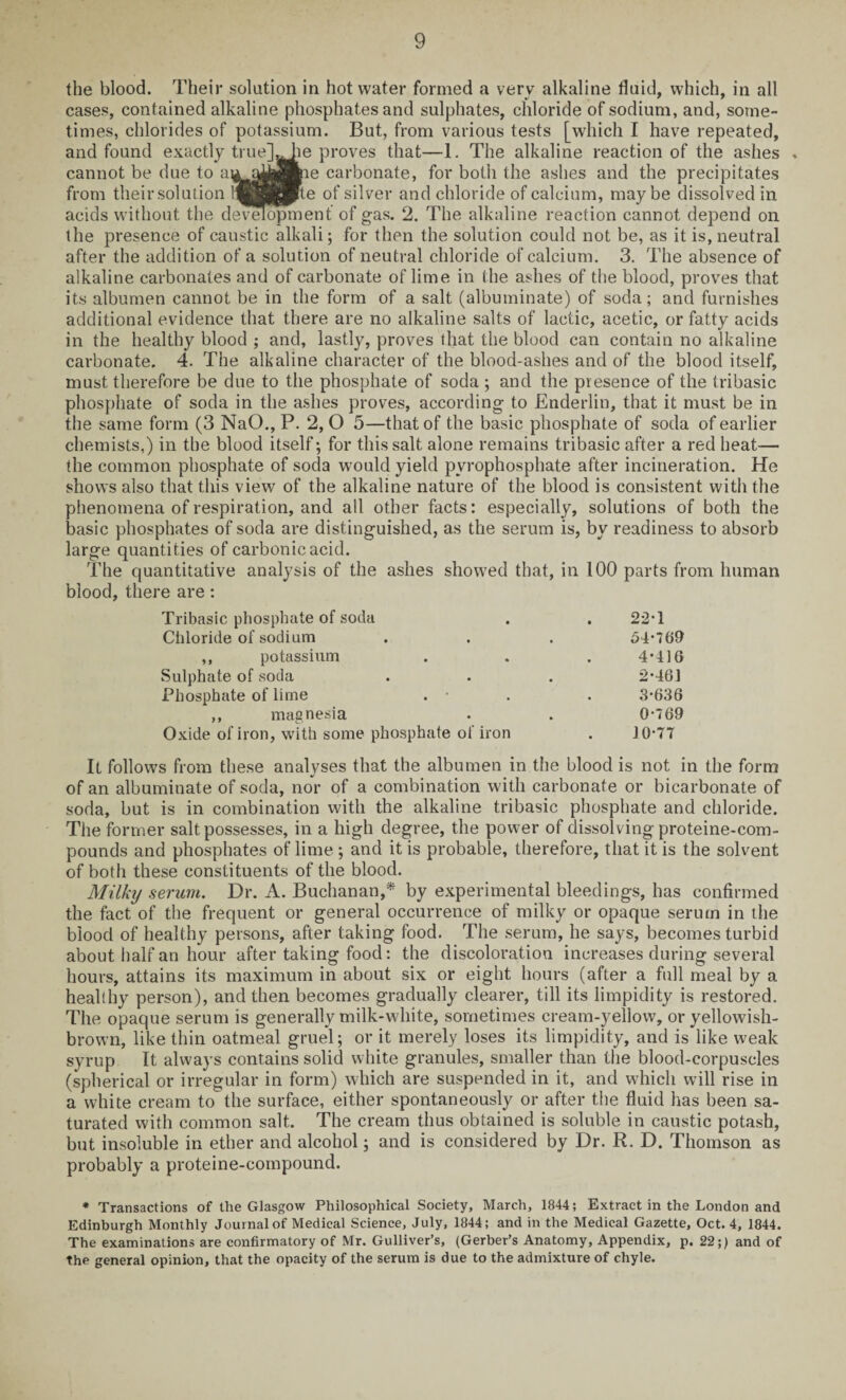 the blood. Their solution in hot water formed a very alkaline fluid, which, in all cases, contained alkaline phosphates and sulphates, chloride of sodium, and, some¬ times, chlorides of potassium. But, from various tests [which I have repeated, and found exactly true]aJie proves that—1. The alkaline reaction of the ashes . cannot be due to aua^^ie carbonate, for both the ashes and the precipitates from their solution i^gffipte of silver and chloride of calcium, maybe dissolved in acids without the development of gas. 2. The alkaline reaction cannot depend on the presence of caustic alkali; for then the solution could not be, as it is, neutral after the addition of a solution of neutral chloride of calcium. 3. The absence of alkaline carbonates and of carbonate of lime in (he ashes of the blood, proves that its albumen cannot be in the form of a salt (albuminate) of soda; and furnishes additional evidence that there are no alkaline salts of lactic, acetic, or fatty acids in the healthy blood ; and, lastly, proves that the blood can contain no alkaline carbonate. 4. The alkaline character of the blood-ashes and of the blood itself, must therefore be due to the phosphate of soda ; and the presence of the tribasic phosphate of soda in the ashes proves, according to Enderlin, that it must be in the same form (3 NaO., P. 2, O 5—that of the basic phosphate of soda of earlier chemists,) in the blood itself; for this salt alone remains tribasic after a red heat— the common phosphate of soda would yield pyrophosphate after incineration. He shows also that this view of the alkaline nature of the blood is consistent with the phenomena of respiration, and all other facts: especially, solutions of both the basic phosphates of soda are distinguished, as the serum is, by readiness to absorb large quantities of carbonic acid. The quantitative analysis of the ashes showed that, in 100 parts from human blood, there are : Tribasic phosphate of soda . . 22T Chloride of sodium . . . 54*769 ,, potassium . . . 4*416 Sulphate of soda . . . 2*461 Phosphate of lime . . . 3*636 ,, magnesia . . 0*769 Oxide of iron, with some phosphate of iron . 10*7T It follows from these analyses that the albumen in the blood is not in the form of an albuminate of soda, nor of a combination with carbonate or bicarbonate of soda, but is in combination with the alkaline tribasic phosphate and chloride. The former salt possesses, in a high degree, the power of dissolving proteine-com- pounds and phosphates of lime ; and it is probable, therefore, that it is the solvent of both these constituents of the blood. Milky serum. Dr. A. Buchanan,* by experimental bleedings, has confirmed the fact of the frequent or general occurrence of milky or opaque serum in the blood of healthy persons, after taking food. The serum, he says, becomes turbid about half an hour after taking food: the discoloration increases during several hours, attains its maximum in about six or eight hours (after a full meal by a healthy person), and then becomes gradually clearer, till its limpidity is restored. The opaque serum is generally milk-white, sometimes cream-yellow, or yellowish- brown, like thin oatmeal gruel; or it merely loses its limpidity, and is like weak syrup It always contains solid white granules, smaller than the blood-corpuscles (spherical or irregular in form) which are suspended in it, and which will rise in a white cream to the surface, either spontaneously or after the fluid has been sa¬ turated with common salt. The cream thus obtained is soluble in caustic potash, but insoluble in ether and alcohol; and is considered by Dr. R. D. Thomson as probably a proteine-compound. * Transactions of the Glasgow Philosophical Society, March, 1844; Extract in the London and Edinburgh Monthly Journal of Medical Science, July, 1844; and in the Medical Gazette, Oct. 4, 1844. The examinations are confirmatory of Mr. Gulliver’s, (Gerber’s Anatomy, Appendix, p. 22;) and of the general opinion, that the opacity of the serum is due to the admixture of chyle.