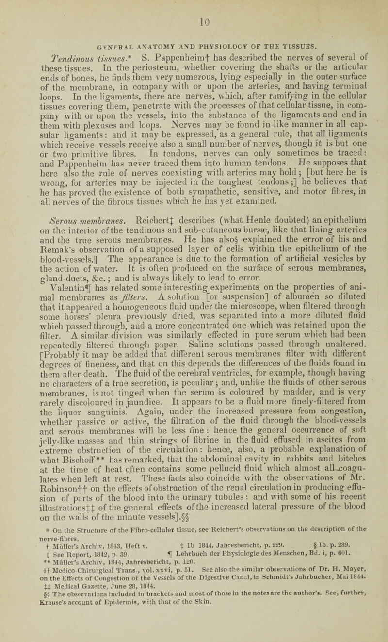 GENF.RAL ANATOMY AND PHYSIOLOGY OF THE TISSUES. Tendinous tissues* S. Pappenheimf has described the nerves of several of these tissues. In the periosteum, whether covering the shafts or the articular ends of bones, he finds them very numerous, lying especially in the outer surface of the membrane, in company with or upon the arteries, and having terminal loops. In the ligaments, there are nerves, which, after ramifying in the cellular tissues covering them, penetrate with the processes of that cellular tissue, in com¬ pany with or upon the vessels, into the substance of the ligaments and end in them with plexuses and loops. Nerves may be found in like manner in all cap¬ sular ligaments: and it may be expressed, as a general rule, that all ligaments which receive vessels receive also a small number of nerves, though it is but one or two primitive fibres. In tendons, nerves can only sometimes be traced: and Pappenheim has never traced them into human tendons. He supposes that here also the rule of nerves coexisting with arteries may hold; [but here he is wrong, for arteries may be injected in the toughest tendons;] he believes that he has proved the existence of both sympathetic, sensitive, and motor fibres, in all nerves of the fibrous tissues which he lias yet examined. Serous membranes. Reichert]; describes (what Henle doubted) an epithelium on the interior of the tendinous and sub-cutaneous bursae, like that lining arteries and the true serous membranes. He has also§ explained the error of his and Remak’s observation of a supposed layer of cells wfithin the epithelium of the blood-vessels.]| The appearance is due to the formation of artificial vesicles by the action of water. It is often produced on the surface of serous membranes, gland-ducts, &c.; and is always likely to lead to error. Valentin^ has related some interesting experiments on the properties of ani¬ mal membranes as filters. A solution [or suspension] of albumen so diluted that it appeared a homogeneous fluid under the microscope, when filtered through some horses’ pleura previously dried, was separated into a more diluted fluid which passed through, and a more concentrated one which was retained upon the filter. A similar division was similarly effected in pure serum which had been repeatedly filtered through paper. Saline solutions passed through unaltered. [Probably it may be added that different serous membranes filter with different degrees of fineness, and that on this depends the differences of the fluids found in them after death. The fluid of the cerebral ventricles, for example, though having no characters of a true secretion, is peculiar; and, unlike the fluids of other serous membranes, is not tinged when the serum is coloured by madder, and is very rarely discoloured in jaundice. It appears to be a fluid more finely-filtered from the liquor sanguinis. Again, under the increased pressure from congestion, whether passive or active, the filtration of the fluid through the blood-vessels and serous membranes will be less fine : hence the general occurrence of soft jelly-like masses and thin strings of fibrine in the fluid effused in ascites from extreme obstruction of the circulation: hence, also, a probable explanation of what Bischoff ** has remarked, that the abdominal cavity in rabbits and bitches at the time of heat often contains some pellucid fluid which almost all-coagu¬ lates when left at rest. These facts also coincide with the observations of Mr. Robinsonff on the effects of obstruction of the renal circulation in producing effu¬ sion of parts of the blood into the urinary tubules: and with some of his recent illustrations];]; of the general effects of the increased lateral pressure of the blood on the walls of the minute vessels],§§ * On the Structure of the Fibro-cellular tissue, see Reichert’s observations on the description of the nerve-fibres. t Muller’s Archiv, 1843, Heft v. t Ib 1844* Jahresbericht, p. 229. § lb. p. 289. U See Report, 1842, p 39. H Lehrbuch der Physiologie des Menschen, Bd. i, p. 601. ** Muller’s Archiv, 1844, Jahresbericht, p. 120. ft Medico Chirurgical Trans., vol. xxvi, p. 51. See also the similar observations of Dr. H. Mayer, on the Effects of Congestion of the Vessels of the Digestive Canal, in Schmidt’s Jahrbucher, Mai 1844. f::j: Medical Gazette, June 28, 1844. §§ The observations included in brackets and most of those in the notes are the author’s. See, further, Krause’s account of Epidermis, with that of the Skin.