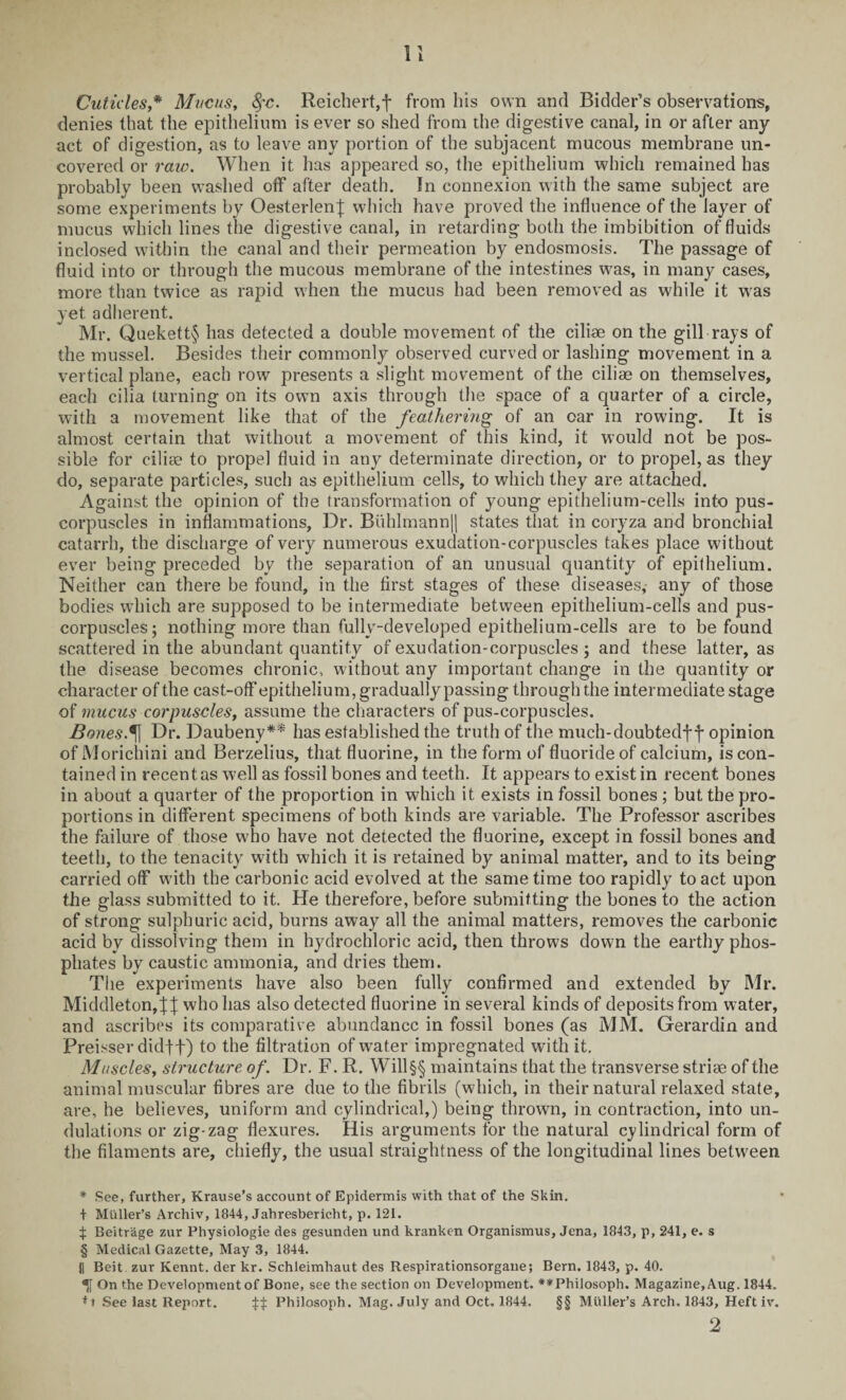 Cuticles,* Mucus, fyc. Reichert,f from his own and Bidder’s observations, denies that the epithelium is ever so shed from the digestive canal, in or after any act of digestion, as to leave any portion of the subjacent mucous membrane un¬ covered or raw. When it has appeared so, the epithelium which remained has probably been washed off after death. In connexion with the same subject are some experiments by OesterlenJ which have proved the influence of the layer of mucus which lines the digestive canal, in retarding both the imbibition of fluids inclosed within the canal and their permeation by endosmosis. The passage of fluid into or through the mucous membrane of the intestines was, in many cases, more than twice as rapid when the mucus had been removed as while it was yet adherent. Mr. Quekett§ has detected a double movement of the cilise on the gill rays of the mussel. Besides their commonly observed curved or lashing movement in a vertical plane, each row presents a slight movement of the ciliae on themselves, each cilia turning on its own axis through the space of a quarter of a circle, with a movement like that of the feathering of an oar in rowing. It is almost certain that without a movement of this kind, it would not be pos¬ sible for cilice to propel fluid in any determinate direction, or to propel, as they do, separate particles, such as epithelium cells, to which they are attached. Against the opinion of the transformation of young epithelium-cells into pus- corpuscles in inflammations, Dr. Buhlmann|| states that in coryza and bronchial catarrh, the discharge of very numerous exudation-corpuscles takes place without ever being preceded by the separation of an unusual quantity of epithelium. Neither can there be found, in the first stages of these diseases, any of those bodies which are supposed to be intermediate between epithelium-cells and pus- corpuscles; nothing more than fully-developed epithelium-cells are to be found scattered in the abundant quantity of exudation-corpuscles ; and these latter, as the disease becomes chronic, without any important change in the quantity or character of the cast-off epithelium, gradually passing through the intermediate stage of mucus corpuscles, assume the characters of pus-corpuscles. Bones.* * §\ Dr. Daubeny** has established the truth of the much-doubtedf f opinion of Morichini and Berzelius, that fluorine, in the form of fluoride of calcium, is con¬ tained in recent as well as fossil bones and teeth. It appears to exist in recent bones in about a quarter of the proportion in which it exists in fossil bones ; but the pro¬ portions in different specimens of both kinds are variable. The Professor ascribes the failure of those who have not detected the fluorine, except in fossil bones and teeth, to the tenacity with which it is retained by animal matter, and to its being carried off with the carbonic acid evolved at the same time too rapidly to act upon the glass submitted to it. He therefore, before submitting the bones to the action of strong sulphuric acid, burns away all the animal matters, removes the carbonic acid by dissolving them in hydrochloric acid, then throws down the earthy phos¬ phates by caustic ammonia, and dries them. The experiments have also been fully confirmed and extended by Mr. Middleton, who has also detected fluorine in several kinds of deposits from water, and ascribes its comparative abundance in fossil bones (as MM. Gerardin and Preisser didtt) to the filtration of water impregnated with it. Muscles, structure of. Dr. F. R. Will §§ maintains that the transverse strise of the animal muscular fibres are due to the fibrils (which, in their natural relaxed state, are, he believes, uniform and cylindrical,) being thrown, in contraction, into un¬ dulations or zig-zag flexures. His arguments for the natural cylindrical form of the filaments are, chiefly, the usual straightness of the longitudinal lines between * See, further, Krause’s account of Epidermis with that of the Skin. + Muller’s Archiv, 1844, Jahresberieht, p. 121. ^ Beitr'age zur Physiologie des gesunden und hranken Organismus, Jena, 1843, p, 241, e. s § Medical Gazette, May 3, 1844. || Beit zur Kennt. der kr. Schleimhaut des Respirationsorgane; Bern. 1843, p. 40. On the Development of Bone, see the section on Development. *#Philosoph. Magazine, Aug. 1844. *t See last Report. ^ Philosoph. Mag. July and Oct. 1844. §§ Muller’s Arch. 1843, Heft iv. 2