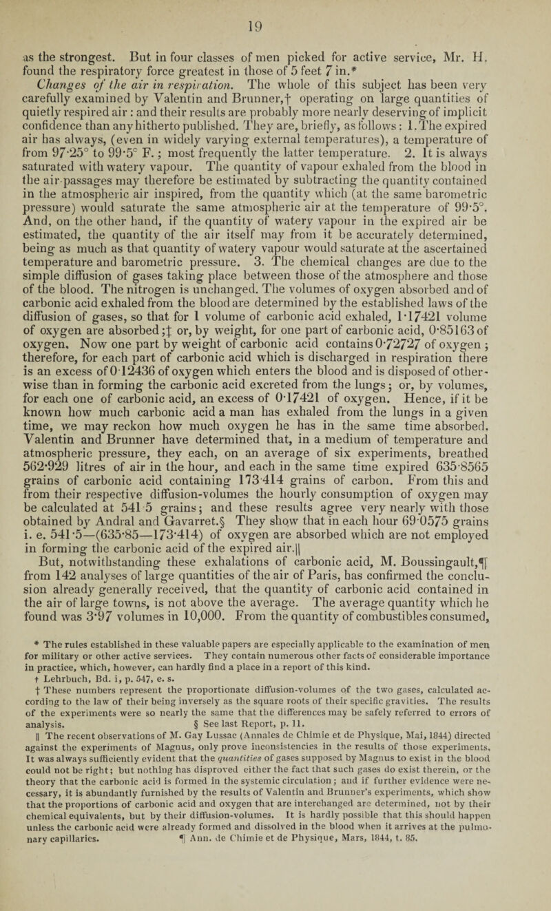 as the strongest. But in four classes of men picked for active service, Mr. H. found the respiratory force greatest in those of 5 feet 7 in.* Changes of the air in respiration. The whole of this subject has been very carefully examined by Valentin and Brunner,f operating on large quantities of quietly respired air : and their results are probably more nearly deserving of implicit confidence than any hitherto published. They are, briefly, as follows : l.The expired air has always, (even in widely varying external temperatures), a temperature of from 97*25° to 99*5° F.; most frequently the latter temperature. 2. It is always saturated with watery vapour. The quantity of vapour exhaled from the blood in the air passages may therefore be estimated by subtracting the quantity contained in the atmospheric air inspired, from the quantity which (at the same barometric pressure) would saturate the same atmospheric air at the temperature of 99*5°. And, on the other hand, if the quantity of watery vapour in the expired air be estimated, the quantity of the air itself may from it be accurately determined, being as much as that quantity of watery vapour would saturate at the ascertained temperature and barometric pressure. 3. The chemical changes are due to the simple diffusion of gases taking place between those of the atmosphere and those of the blood. The nitrogen is unchanged. The volumes of oxygen absorbed and of carbonic acid exhaled from the blood are determined by the established laws of the diffusion of gases, so that for 1 volume of carbonic acid exhaled, IT 7421 volume of oxygen are absorbed or, by weight, for one part of carbonic acid, 0*85163 of oxygen. Now one part by weight of carbonic acid contains 0-72727 of oxygen ; therefore, for each part of carbonic acid which is discharged in respiration there is an excess of012436 of oxygen which enters the blood and is disposed of other¬ wise than in forming the carbonic acid excreted from the lungs; or, by volumes, for each one of carbonic acid, an excess of 0T7421 of oxygen. Hence, if it be known how much carbonic acid a man has exhaled from the lungs in a given time, we may reckon how much oxygen he has in the same time absorbed. Valentin and Brunner have determined that, in a medium of temperature and atmospheric pressure, they each, on an average of six experiments, breathed 562*929 litres of air in the hour, and each in the same time expired 635 8565 grains of carbonic acid containing 173 414 grains of carbon. From this and from their respective diflfusion-volumes the hourly consumption of oxygen may be calculated at 541 5 grains; and these results agree very nearly with those obtained by Andral and Gavarret.§ They show that in each hour 69 0575 grains i. e. 541*5—(635*85—173*414) of oxygen are absorbed which are not employed in forming the carbonic acid of the expired air.jj But, notwithstanding these exhalations of carbonic acid, M. Boussingault,^[ from 142 analyses of large quantities of the air of Paris, has confirmed the conclu¬ sion already generally received, that the quantity of carbonic acid contained in the air of large towns, is not above the average. The average quantity which he found was 3*97 volumes in 10,000. From the quantity of combustibles consumed. * The rules established in these valuable papers are especially applicable to the examination of men for military or other active services. They contain numerous other facts of considerable importance in practice, which, however, can hardly find a place in a report of this kind. t Lehrbuch, Bd. i, p. 547, e. s. t These numbers represent the proportionate diffusion-volumes of the two gases, calculated ac¬ cording to the law of their being inversely as the square roots of their specific gravities. The results of the experiments were so nearly the same that the differences may be safely referred to errors of analysis. § See last Report, p. 11. || The recent observations of M. Gay Lussac (Annales de Chimie et de Physique, Mai, 1844) directed against the experiments of Magnus, only prove inconsistencies in the results of those experiments. It was always sufficiently evident that the quantities of gases supposed by Magnus to exist in the blood could not be right; but nothing has disproved either the fact that such gases do exist therein, or the theory that the carbonic acid is formed in the systemic circulation; and if further evidence were ne¬ cessary, it is abundantly furnished by the results of Valentin and Brunner’s experiments, which show that the proportions of carbonic acid and oxygen that are interchanged are determined, not by their chemical equivalents, but by their diffusion-volumes. It is hardly possible that this should happen unless the carbonic acid were already formed and dissolved in the blood when it arrives at the pulmo¬ nary capillaries. *j Ann. de Chimie et de Physique, Mars, 1844, t. 85.