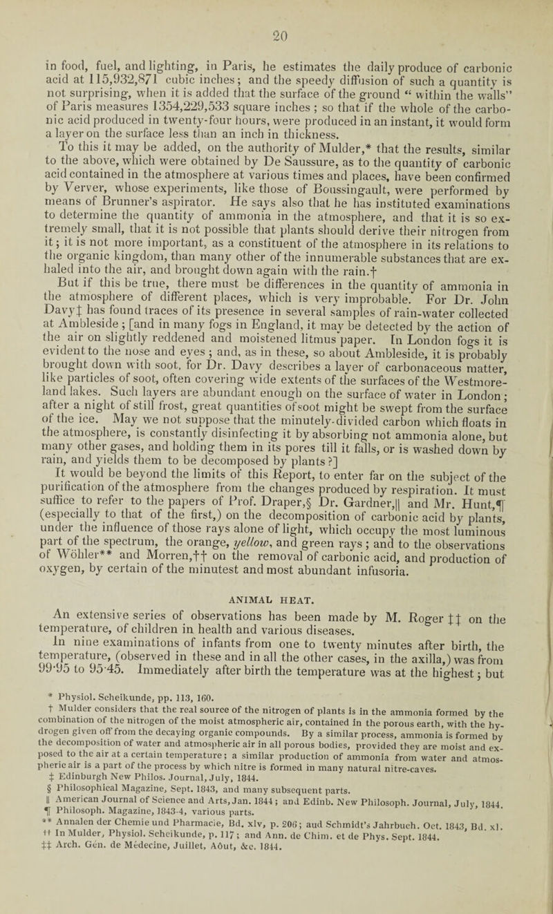 in food, fuel, and lighting, in Paris, lie estimates the daily produce of carbonic acid at 115,932,871 cubic inches; and the speedy diffusion of such a quantity is not surprising, when it is added that the surface of the ground “ within the walls” of Paris measures 1354,229,533 square inches ; so that if the whole of the carbo¬ nic acid produced in twenty-four hours, were produced in an instant, it would form a layer on the surface less than an inch in thickness. To this it may be added, on the authority of Mulder,* * * § that the results, similar to the above, which were obtained by De Saussure, as to the quantity of carbonic acid contained in the atmosphere at various times and places, have been confirmed by Verver, whose experiments, like those of Boussingault, were performed by means of Brunner’s aspirator. He says also that he has instituted examinations to determine the quantity of ammonia in the atmosphere, and that it is so ex¬ tremely small, that it is not possible that plants should derive their nitrogen from it; it is not more important, as a constituent of the atmosphere in its relations to the organic kingdom, than many other of the innumerable substances that are ex¬ haled into the air, and brought down again with the rain.f But if this be true, there must be differences in the quantity of ammonia in the atmosphere of different places, which is very improbable. For Dr. John DavyJ has found traces of its presence in several samples of rain-water collected at Ambleside ; [and in many fogs in England, it may be detected by the action of the air on slightly reddened and moistened litmus'paper. In London fogs it is evident to the nose and eves ; and, as in these, so about Ambleside, it is probably brought down with soot, for Dr. Davy describes a layer of carbonaceous matter, like particles of soot, often covering wide extents of the surfaces of the Westmore¬ land lakes. Such layers are abundant enough on the surface of water in London ; after a night of still frost, great quantities of soot might be swept from the surface of the ice. May we not suppose that the minutely-divided carbon which floats in the atmosphere, is constantly disinfecting it by absorbing not ammonia alone, but many other gases, and holding them in its pores till it falls, or is washed down by rain, and yields them to be decomposed by plants ?] It would be beyond the limits of this Report, to enter far on the subject of the purification of the atmosphere from the changes produced by respiration. It must suffice to refer to the papers of Prof. Draper,§ Dr. Gardner,|| and Mr. Hunt,5] (especially to that of the first,) on the decomposition of carbonic acid by plants, under the influence of those rays alone of light, which occupy the most luminous part of the spectrum, the orange, ijellow, and green rays ; and to the observations of Wohler** and Morren,f f on the removal of carbonic acid, and production of oxygen, by certain of the minutest and most abundant infusoria. ANIMAL HEAT. An extensive series of observations has been made by M. Roger on the temperature, of children in health and various diseases. In nine examinations of infants from one to twenty minutes after birth, the temperature, (observed in these and in all the other cases, in the axilla,) was from 99-95 to 95 45. Immediately after birth the temperature was at the highest; but * Physiol. Scheikunde, pp. 113, 160. t Mulder considers that the real source of the nitrogen of plants is in the ammonia formed by the combination of the nitrogen of the moist atmospheric air, contained in the porous earth, with the hy¬ drogen given off from the decaying organic compounds. By a similar process, ammonia is formed by the decomposition of water and atmospheric air in all porous bodies, provided they are moist and ex¬ posed to the air at a certain temperature; a similar production of ammonia from water and atmos¬ pheric air is a part of the process by which nitre is formed in many natural nitre-caves. 1 Edinburgh New Philos. Journal, July, 1844. § Philosophical Magazine, Sept. 1843, and many subsequent parts. || American Journal of Science and Arts, Jan. 1844 ; and Edinb. New Philosoph. Journal, July 1844 ^ Philosoph. Magazine, 1843-4, various parts. Annalen der Chemie und Pharmacie, Bd. xlv, p. 206; aud Schmidt’s Jahrbuch. Oct. 1843, Bd xl. tt In Mulder, Physiol. Scheikunde, p. 117 t and Ann. de Chim. et de Phys. Sept. 1844. 14 Arch. Gen. de Medecine, Juillet, A6ut, &e. 1844.