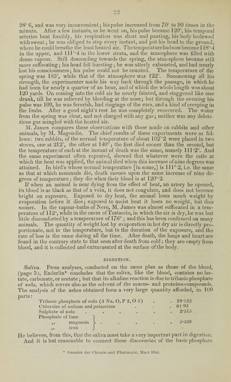 98°6, and was very inconvenient; liispulse increased from 70° to 90 times in the minute. After a few instants, as he went on, liispulse became 120°, his temporal arteries beat forcibly, his respiration was short and panting, his body bedewed with sweat; lie was obliged to stop every instant, and put his head to the ground, where he could breathe the least heated air. The temperature bad now become 118°-4 in the upper, and 111°*4 in the lower strata, and the atmosphere was filled with dense vapour. Still descending towards the spring, the atmosphere became still more suffocating; his head felt bursting; he was utterly exhausted, and had nearly lost his consciousness; his pulse could not be counted. The temperature of the spring was 185°, while that of the atmosphere was 122°. Summoning all his strength, the experimenter made his way back through the passage, in which he had been for nearly a quarter of an hour, and of which the w'hole length was about 120 yards. On coming into the cold air he nearly fainted, and staggered like one drunk, till he was relieved by bleeding at the nose; but through the evening his pulse was 100, he wTas feverish, had ringings of the ears, and a kind of creeping in the limbs. After a good night’s rest he was completely recovered. The water from the spring was clear, and not charged with any gas; neither was any delete¬ rious gas mingled with the heated air. M. James compares these observations with those made on rabbits and other animals, by M. Magendie. The chief results of these experiments were as fol¬ lows: two rabbits, of the normal temperature of about 102o-2 w’ere placed in two stoves, one at 212°, the other at 140°; the first died sooner than the second, but the temperature of each at the instant of death wras the same, namely 111*2°. And the same experiment often repeated, showed that whatever were the ratio at which the heat was applied, the animal died wdien this increase of nine degrees was attained. In bird’s whose normal temperature [in some,] is 111° 2, i.e. the same as that at which mammals die, death ensues upon the same increase of nine de¬ grees of temperature ; they die when their blood is at 120°*2. If w'hen an animal is near dying from the effect of heat, an artery be opened, its blood is as black as that of a vein, it does not coagulate, and does not become bright on exposure. Exposed to dry heat, the animal loses much weight by evaporation before it dies; exposed to moist heat it loses no weight, but dies sooner. In the vapour-baths of Nero, M. James was almost suffocated in a tem¬ perature of 112°, while in the caves of Testaccio, in which the air is dry, he was but little discomforted by a temperature of 176° ; and this has been confirmed on many animals. The quantity of weight lost by evaporation in hot dry air is directly pro¬ portionate, not to the temperature, but to the duration of the exposure, and the rate of loss is the same during all the time. After death, the lungs and heart are found in the contrary state to that seen after death from cold; they are empty from blood, and it is collected and extravasated at the surface of the body. DIGESTION. Saliva. From analyses, conducted on the same plan as those of the blood, (page 5), Enderlin* concludes that the saliva, like the blood, contains no lac¬ tate, carbonate, or acetate ; but that its alkaline reaction is due to tribasic phosphate of soda, which serves also as the solvent of the mucus- and proteine-compounds. The analysis of the ashes obtained from a very large quantity afforded, in 100 parts: Tribasic phosphate of soda (3 Na. O, P 2, O 5) . . 28*122 Chlorides of sodium and potassium . . . 0193 Sulphate of soda ...... 2*315 Phosphate of lime magnesia v 5*509 iron He believes, from this, that the saliva must take a very important part in digestion. And it is but reasonable to connect these discoveries of the basic phosphate * Annalen der Chemie und Pharmacie, Marz 1844.
