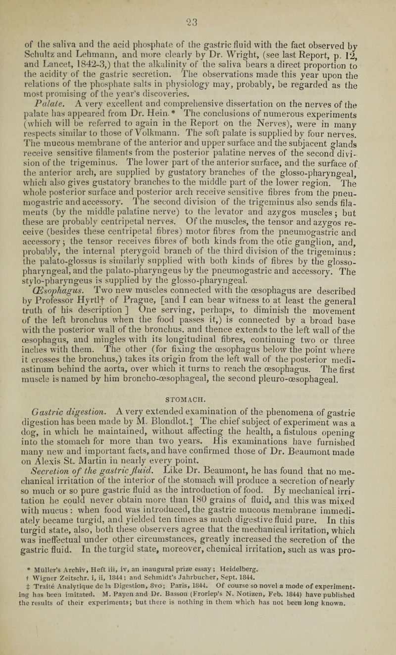 of the saliva and the acid phosphate of the gastric fluid with the fact observed by Schultz and Lehmann, and more clearly by Dr. Wright, (see last Report, p. 12, and Lancet, 1842-3,) that the alkalinity of the saliva bears a direct proportion to the acidity of the gastric secretion. The observations made this year upon the relations of the phosphate salts in physiology may, probably, be regarded as the most promising of the year’s discoveries. Palaie. A very excellent and comprehensive dissertation on the nerves of the palate has appeared from Dr. Hein. * The conclusions of numerous experiments (which will be referred to again in the Report on the Nerves), were in many respects similar to those of Volkmann. The soft palate is supplied by four nerves. The mucous membrane of the anterior and upper surface and the subjacent glands receive sensitive filaments from the posterior palatine nerves of the second divi¬ sion of the trigeminus. The lower part of the anterior surface, and the surface of the anterior arch, are supplied by gustatory branches of the glosso-pharyngeal, which also gives gustatory branches to the middle part of the lower region. The whole posterior surface and posterior arch receive sensitive fibres from the pneu- mogastric and accessory. The second division of the trigeminus also sends fila¬ ments (by the middle palatine nerve) to the levator and azygos muscles; but these are probably centripetal nerves. Of the muscles, the tensor and azygos re¬ ceive (besides these centripetal fibres) motor fibres from the pneumogastric and accessory; the tensor receives fibres of both kinds from the otic ganglion, and, probably, the internal pterygoid branch of the third division of the trigeminus: the palato-glossus is similarly supplied with both kinds of fibres by the glosso¬ pharyngeal, and the palato-pharyngeus by the pneumogastric and accessory. The stvlo-pharyngeus is supplied by the glosso-pharyngeal. Oesophagus. Two new muscles connected with the oesophagus are described by Professor Hyrtlf of Prague, [and I can bear witness to at least the general truth of his description ] One serving, perhaps, to diminish the movement of the left bronchus when the food passes it,) is connected by a broad base with the posterior wall of the bronchus, and thence extends to the left w’all of the oesophagus, and mingles with its longitudinal fibres, continuing two or three inches with them. The other (for fixing the oesophagus below the point where it crosses the bronchus,) takes its origin from the left wall of the posterior medi¬ astinum behind the aorta, over which it turns to reach the oesophagus. The first muscle is named by him broncho-oesophageal, the second pleuro-oesophageal. STOMACH. Gastric digestion. A very extended examination of the phenomena of gastric digestion has been made by M. Blondlot.J The chief subject of experiment was a dog, in which he maintained, without affecting the health, a fistulous opening into the stomach for more than two years. His examinations have furnished many new and important facts, and have confirmed those of Dr. Beaumont made on Alexis St. Martin in nearly every point. Secretion of the gastric fluid. Like Dr. Beaumont, he has found that no me¬ chanical irritation of the interior of the stomach will produce a secretion of nearly so much or so pure gastric fluid as the introduction of food. By mechanical irri¬ tation he could never obtain more than 180 grains of fluid, and this was mixed with mucus : when food was introduced, the gastric mucous membrane immedi¬ ately became turgid, and yielded ten times as much digestive fluid pure. In this turgid state, also, both these observers agree that the mechanical irritation, which was ineffectual under other circumstances, greatly increased the secretion of the gastric fluid. In the turgid state, moreover, chemical irritation, such as wTas pro- * Muller’s Archiv, Heft iii, iv, an inaugural prize essay ; Heidelberg, t Wigner Zeitschr. i, ii, 1844; and Schmidt’s Jahrbucher, Sept. 1844. t Traite Analytique dc la Digestion, 8vo; Paris, 1844. Of course so novel a mode of experiment¬ ing has been imitated. M. Payen and Dr. Basson (Froriep’s N. Notizen, Feb. 1844) have published the results of their experiments; but there is nothing in them which has not been long known.