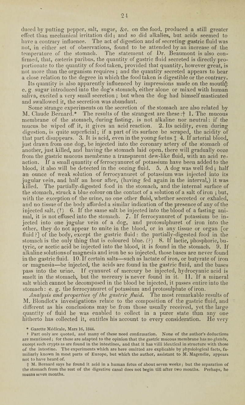 duced by putting pepper, salt, sugar, &c. on the food, produced a still greater effect than mechanical irritation did; and so did alkalies, but acids seemed to have a contrary influence. The act of digestion and of secreting gastric fluid was not, in either set of observations, found to be attended by an increase of the temperature of the stomach. The statement of Dr. Beaumont is also con¬ firmed, that, Cceteris paribus, the quantity of gastric fluid secreted is directly pro¬ portionate to the quantity of food taken, provided that quantity, however great, is not more than the organism requires ; and the quantity secreted appears to bear a close relation to the degree in which the food taken is digestible or the contrary. Its quantity is also apparently influenced by impressions made on the mouth]: e. g sugar introduced into the dog’s stomach, either alone or mixed with human saliva, excited a very small secretion ; but when the dog had himself masticated and swallowed it, the secretion was abundant. Some strange experiments on the secretion of the stomach are also related by M. Claude Bernard.* The results of the strangest are these :f 1. The mucous membrane of the stomach, during fasting, is not alkaline nor neutral: if the mucus, be wiped off it, it gives an acid reaction. 2. Its acidity, even during digestion, is quite superficial; if a part of its surface be scraped, the acidity of that part disappears. 3. It is acid, even in the young foetus.]; 4. If arterial blood, just drawm from one dog, be injected into the coronary artery of the stomach of another, just killed, and having the stomach laid open, there will gradually ooze from the gastric mucous membrane a transparent dew-like fluid, with an acid re¬ action. If a small quantity of ferrocyanuret of potassium have been added to the blood, it also will be detected in the oozing fluid. 5. A dog was well fed ; half an ounce of weak solution of ferrocyanuret of potassium was injected into its jugular vein, and half an hour after, (having fed again in the interval,) it was killed. The partially-digested food in the stomach, and the internal surface of the stomach, struck a blue colour on the contact of a solution of a salt of iron ; but, with the exception of the urine, no one other fluid, wdiether secreted or exhaled, and no tissue of the body afforded a similar indication of the presence of any of the injected salt. (?) 6. If the same salt be injected into the blood of a fasting ani¬ mal, it is not effused into the stomach. 7. If ferrocyanuret of potassium be in¬ jected into one jugular vein of a dog, and protosulphuret of iron into the other, they do not appear to unite in the blood, or in any tissue or organ [or fluid?] of the body, except the gastric fluid: the partially-digested food in the stomach is the only thing that is coloured blue. (?) 8. If lactic, phosphoric, bu¬ tyric, or acetic acid be injected into the blood, it is found in the stomach. 9. If alkaline solutions of magnesia and iron be so injected, those bases are never found in the gastric fluid. 10. If certain salts—such as lactate of iron, or butyrate of iron or magnesia—be injected, the acids are found in the gastric fluid, and the bases pass into the urine. If cyanuret of mercury be injected, hydrocyanic acid is smelt in the stomach, but the mercury is never found in it. 11. If a mineral salt which cannot be decomposed in the blood be injected, it passes entire into the stomach : e. g. the ferrocyanuret of potassium and protosulphate of iron. Analysis and properties of the gastric fluid. The most remarkable results of M. Blondlot’s investigations relate to the composition of the gastric fluid, and different as his conclusions may be from those usually received, yet the large quantity of fluid he was enabled to collect in a purer state than any one hitherto has collected it, entitles his account to every consideration. He very * Gazette Medicate, Mars 16, 1844. t Part only are quoted, and many of these need confirmation. None of the author’s deductions are mentioned; for these are adapted to the opinion that the gastric mucous membrane has no glands, except such crypts as are found in the intestines, and that it has villi identical in structure with those of the intestine. The experiments which are here omitted are explicable by physiological facts, fa¬ miliarly known in most parts of Europe, but which the author, assistant to M. Magendie, appears not to have heard of. M. Bernard says he found it acid in a human fetus of about seven weeks; but the separation of the stomach from the rest of the digestive canal does not begin till after two months. Perhaps, he means seven months.