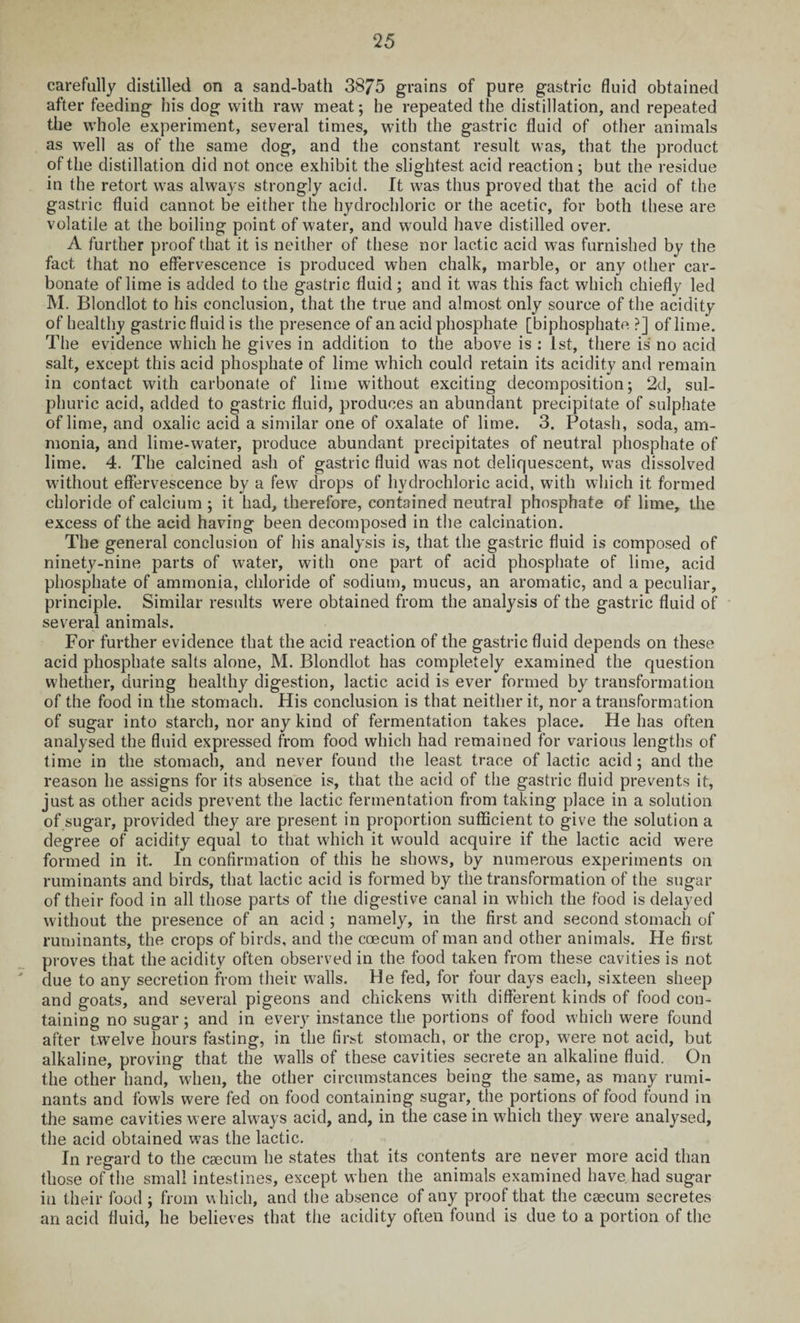 carefully distilled on a sand-bath 3875 grains of pure gastric fluid obtained after feeding his dog with raw meat; he repeated the distillation, and repeated the whole experiment, several times, with the gastric fluid of other animals as well as of the same dog, and the constant result was, that the product of the distillation did not once exhibit the slightest acid reaction; but the residue in the retort was always strongly acid. It was thus proved that the acid of the gastric fluid cannot be either the hydrochloric or the acetic, for both these are volatile at the boiling point of water, and would have distilled over. A further proof that it is neither of these nor lactic acid was furnished by the fact that no effervescence is produced when chalk, marble, or any other car¬ bonate of lime is added to the gastric fluid ; and it was this fact which chiefly led M. Blondlot to his conclusion, that the true and almost only source of the acidity of healthy gastric fluid is the presence of an acid phosphate [biphosphate ?] of lime. The evidence which he gives in addition to the above is : 1st, there is no acid salt, except this acid phosphate of lime which could retain its acidity and remain in contact with carbonate of lime without exciting decomposition; 2d, sul¬ phuric acid, added to gastric fluid, produces an abundant precipitate of sulphate of lime, and oxalic acid a similar one of oxalate of lime. 3. Potash, soda, am¬ monia, and lime-water, produce abundant precipitates of neutral phosphate of lime. 4. The calcined ash of gastric fluid was not deliquescent, was dissolved without effervescence by a few drops of hydrochloric acid, with which it formed chloride of calcium ; it had, therefore, contained neutral phosphate of lime, the excess of the acid having been decomposed in the calcination. The general conclusion of his analysis is, that the gastric fluid is composed of ninety-nine parts of water, with one part of acid phosphate of lime, acid phosphate of ammonia, chloride of sodium, mucus, an aromatic, and a peculiar, principle. Similar results were obtained from the analysis of the gastric fluid of several animals. For further evidence that the acid reaction of the gastric fluid depends on these acid phosphate salts alone, M. Blondlot has completely examined the question whether, during healthy digestion, lactic acid is ever formed by transformation of the food in the stomach. His conclusion is that neither it, nor a transformation of sugar into starch, nor any kind of fermentation takes place. He has often analysed the fluid expressed from food which had remained for various lengths of time in the stomach, and never found the least trace of lactic acid; and the reason he assigns for its absence is, that the acid of the gastric fluid prevents it, just as other acids prevent the lactic fermentation from taking place in a solution of sugar, provided they are present in proportion sufficient to give the solution a degree of acidity equal to that which it would acquire if the lactic acid were formed in it. In confirmation of this he shows, by numerous experiments on ruminants and birds, that lactic acid is formed by the transformation of the sugar of their food in all those parts of the digestive canal in which the food is delayed without the presence of an acid ; namely, in the first and second stomach of ruminants, the crops of birds, and the coecum of man and other animals. He first proves that the acidity often observed in the food taken from these cavities is not due to any secretion from their walls. He fed, for four days each, sixteen sheep and goats, and several pigeons and chickens with different kinds of food con¬ taining no sugar; and in every instance the portions of food which were found after twelve hours fasting, in the first stomach, or the crop, were not acid, but alkaline, proving that the walls of these cavities secrete an alkaline fluid. On the other hand, when, the other circumstances being the same, as many rumi¬ nants and fowls were fed on food containing sugar, the portions of food found in the same cavities were always acid, and, in the case in which they were analysed, the acid obtained was the lactic. In regard to the caecum he states that its contents are never more acid than those of the small intestines, except when the animals examined have, had sugar in their food ; from which, and the absence of any proof that the caecum secretes an acid fluid, he believes that the acidity often found is due to a portion of the
