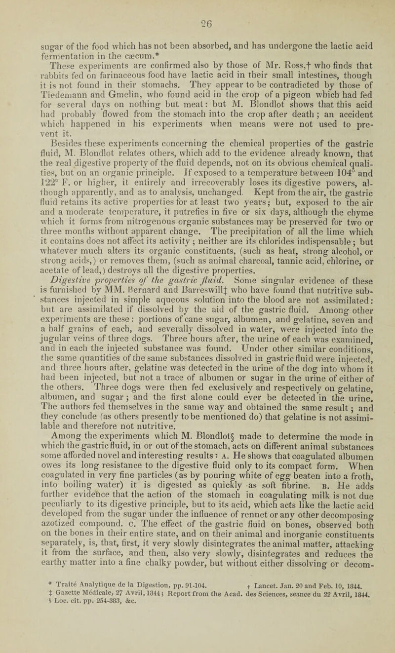 sugar of the food which has not been absorbed, and has undergone the lactic acid fermentation in the caecum.* These experiments are confirmed also by those of Mr. Ross,f who finds that rabbits fed on farinaceous food have lactic acid in their small intestines, though it is not found in their stomachs. They appear to be contradicted by those of Tiedemann and Gmelin, who found acid in the crop of a pigeon which had fed for several days on nothing but meat: but M. Blondlot shows that this acid had probably flowed from the stomach into the crop after death ; an accident which happened in his experiments when means were not used to pre¬ vent it. Besides these experiments concerning the chemical properties of the gastric fluid, M. Blondlot relates others, which add to the evidence already known, that the real digestive property of the fluid depends, not on its obvious chemical quali¬ ties, but on an organic principle. If exposed to a temperature between 104° and 122° F. or higher, it entirely and irrecoverably loses its digestive powers, al¬ though apparently, and as to analysis, unchanged. Kept from the air, the gastric fluid retains its active properties for at least two years; but, exposed to the air and a moderate temperature, it putrefies in five or six days, although the chyme which it forms from nitrogenous organic substances may be preserved for two or three months without apparent change. The precipitation of all the lime which it contains does not affect its activity ; neither are its chlorides indispensable ; but whatever much alters its organic constituents, (such as heat, strong alcohol, or strong acids,) or removes them, (such as animal charcoal, tannic acid, chlorine, or acetate of lead,) destroys all the digestive properties. Digestive properties of the gastric fluid. Some singular evidence of these is furnished by MM. Bernard and BarreswillJ who have found that nutritive sub¬ stances injected in simple aqueous solution into the blood are not assimilated: but are assimilated if dissolved by the aid of the gastric fluid. Among other experiments are these: portions of cane sugar, albumen, and gelatine, seven and a half grains of each, and severally dissolved in water, were injected into the jugular veins of three dogs. Three hours after, the urine of each wras examined, and in each the injected substance wras found. Under other similar conditions, the same quantities of the same substances dissolved in gastric fluid were injected, and three hours after, gelatine was detected in the urine of the dog into whom it had been injected, but not a trace of albumen or sugar in the urine of either of the others. Three dogs were then fed exclusively and respectively on gelatine, albumen, and sugar; and the first alone could ever be detected in the urine. The authors fed themselves in the same way and obtained the same result ; and they conclude fas others presently to be mentioned do) that gelatine is not assimi¬ lable and therefore not nutritive. Among the experiments which M. Blondlot§ made to determine the mode in which the gastric fluid, in or out of the stomach, acts on different animal substances some afforded novel and interesting results : a. He shows that coagulated albumen owes its long resistance to the digestive fluid only to its compact form. When coagulated in very fine particles (as by pouring white of egg beaten into a froth, into boiling water) it is digested as quickly as soft fibrine. b. He adds further evidence that the action of the stomach in coagulating milk is not due peculiarly to its digestive principle, but to its acid, which acts like the lactic acid developed from the sugar under the influence of rennet or any other decomposing azotized compound, c. The effect of the gastric fluid on bones, observed both on the bones in their entire state, and on their animal and inorganic constituents separately, is, that, first, it very slowly disintegrates the animal matter, attacking it from the surface, and then, also very slowly, disintegrates and reduces the earthy matter into a fine chalky powder, but without either dissolving or decom- * Traite Analytique de la Digestion, pp. 91-104. t Lancet. Jan. 20 and Feb. 10, 1844. t Gazette Medicale, 27 Avril, 1844; Report from the Acad, des Sciences, seance du 22 Avril, 1844. § Loc. cit. pp. 254-383, &c.