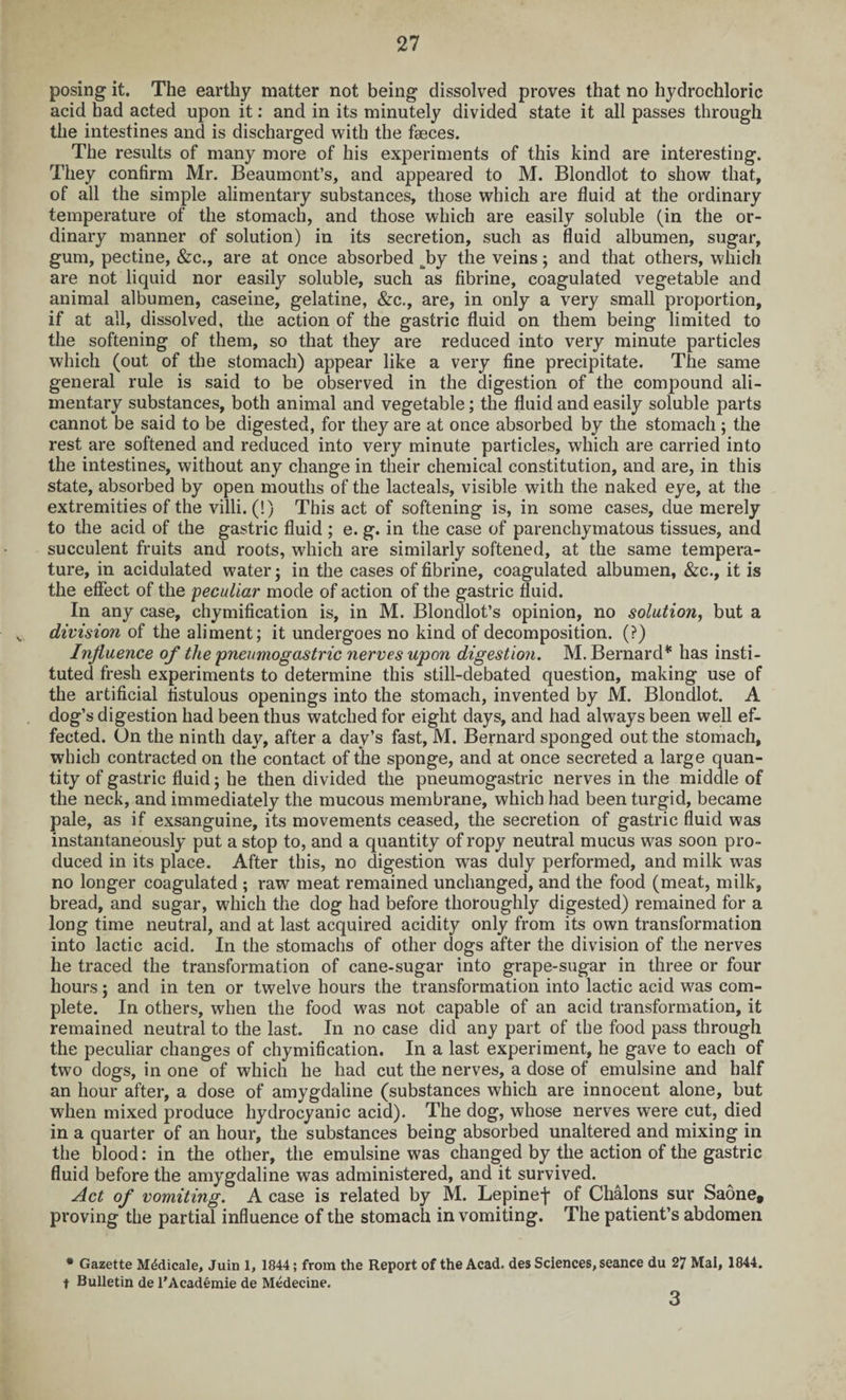 posing it. The earthy matter not being dissolved proves that no hydrochloric acid had acted upon it: and in its minutely divided state it all passes through the intestines and is discharged with the faeces. The results of many more of his experiments of this kind are interesting. They confirm Mr. Beaumont’s, and appeared to M. Blondlot to show that, of all the simple alimentary substances, those which are fluid at the ordinary temperature of the stomach, and those which are easily soluble (in the or¬ dinary manner of solution) in its secretion, such as fluid albumen, sugar, gum, pectine, &c., are at once absorbed J)y the veins; and that others, which are not liquid nor easily soluble, such as fibrine, coagulated vegetable and animal albumen, caseine, gelatine, &c., are, in only a very small proportion, if at all, dissolved, the action of the gastric fluid on them being limited to the softening of them, so that they are reduced into very minute particles which (out of the stomach) appear like a very fine precipitate. The same general rule is said to be observed in the digestion of the compound ali¬ mentary substances, both animal and vegetable; the fluid and easily soluble parts cannot be said to be digested, for they are at once absorbed by the stomach; the rest are softened and reduced into very minute particles, which are carried into the intestines, without any change in their chemical constitution, and are, in this state, absorbed by open mouths of the lacteals, visible with the naked eye, at the extremities of the villi. (!) This act of softening is, in some cases, due merely to the acid of the gastric fluid ; e. g. in the case of parenchymatous tissues, and succulent fruits and roots, which are similarly softened, at the same tempera¬ ture, in acidulated water; in the cases of fibrine, coagulated albumen, &c., it is the effect of the 'peculiar mode of action of the gastric fluid. In any case, chymification is, in M. Blondlot’s opinion, no solution, but a s division of the aliment; it undergoes no kind of decomposition. (?) Influence of the pneumogastric nerves upon digestion. M. Bernard45 has insti¬ tuted fresh experiments to determine this still-debated question, making use of the artificial fistulous openings into the stomach, invented by M. Blondlot. A dog’s digestion had been thus watched for eight days, and had always been well ef¬ fected. On the ninth day, after a day’s fast, M. Bernard sponged out the stomach, which contracted on the contact of the sponge, and at once secreted a large quan¬ tity of gastric fluid; he then divided the pneumogastric nerves in the middle of the neck, and immediately the mucous membrane, which had been turgid, became pale, as if exsanguine, its movements ceased, the secretion of gastric fluid was instantaneously put a stop to, and a quantity of ropy neutral mucus was soon pro¬ duced in its place. After this, no digestion was duly performed, and milk was no longer coagulated ; raw meat remained unchanged, and the food (meat, milk, bread, and sugar, which the dog had before thoroughly digested) remained for a long time neutral, and at last acquired acidity only from its own transformation into lactic acid. In the stomachs of other dogs after the division of the nerves he traced the transformation of cane-sugar into grape-sugar in three or four hours; and in ten or twelve hours the transformation into lactic acid was com¬ plete. In others, when the food w?as not capable of an acid transformation, it remained neutral to the last. In no case did any part of the food pass through the peculiar changes of chymification. In a last experiment, he gave to each of two dogs, in one of which he had cut the nerves, a dose of emulsine and half an hour after, a dose of amygdaline (substances which are innocent alone, but when mixed produce hydrocyanic acid). The dog, whose nerves were cut, died in a quarter of an hour, the substances being absorbed unaltered and mixing in the blood: in the other, the emulsine was changed by the action of the gastric fluid before the amygdaline was administered, and it survived. Act of vomiting. A case is related by M. Lepinef of Chalons sur Saone, proving the partial influence of the stomach in vomiting. The patient’s abdomen * Gazette Medicate, Juin 1, 1844; from the Report of the Acad, des Sciences, seance du 27 Mai, 1844. t Bulletin de l’Academie de Medecine. 3