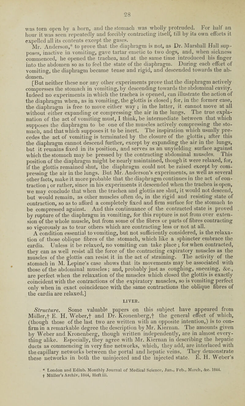 was torn open by a horn, and the stomach was wholly protruded. For half an hour it was seen* repeatedly and forcibly contracting itself, till by its own efforts it expelled all its contents except the gases. Mr. Anderson,* to prove that the diaphragm is not, as Dr. Marshall Hall sup¬ poses, inactive in vomiting, gave tartar emetic to two dogs, and, when sickness commenced, he opened the trachea, and at the same time introduced his finger into the abdomen so as to feel the state of the diaphragm. During each effort of vomiting, the diaphragm became tense and rigid, and descended towards the ab¬ domen. [But neither these nor any other experiments prove that the diaphragm actively compresses the stomach in vomiting, by descending towards the abdominal cavity. Indeed no experiments in which the trachea is opened, can illustrate the action of the diaphragm when, as in vomiting, the glottis is closed; for, in the former case, the diaphragm is free to move either way ; in the latter, it cannot move at all without either expanding or compressing the air in the lungs. The true expla¬ nation of the act of vomiting must, I think, be intermediate between that which supposes the diaphragm to be one of the muscles actively compressing the sto¬ mach, and that which supposes it to be inert. The inspiration which usually pre¬ cedes the act of vomiting is terminated by the closure of the glottis; after this the diaphragm cannot descend further, except by expanding the air in the lungs, but it remains fixed in its position, and serves as an unyielding surface against which the stomach may be pressed by the contracting abdominal muscles. This position of the diaphragm might be nearly maintained, though it were relaxed, for, if the glottis remained shut, the diaphragm could not be raised except by com¬ pressing the air in the lungs. But Mr. Anderson’s experiments, as well as several other facts, make it more probable that the diaphragm continues in the act of con¬ traction ; or rather, since in his experiments it descended when the trachea is open, we may conclude that when the trachea and glottis are shut, it would not descend, but would remain, as other muscles often do, in the rigid and resisting state of contraction, so as to afford a completely fixed and firm surface for the stomach to be compressed against. And this continuance of the contracted state is proved by rupture of the diaphragm in vomiting, for this rupture is not from over exten¬ sion of the whole muscle, but from some of the fibres or parts of fibres contracting so vigorously as to tear others which are contracting less or not at all. A condition essential to vomiting, but not sufficiently considered, is the relaxa¬ tion of those oblique fibres of the stomach, which like a sphincter embrace the cardia. Unless it be relaxed, no vomiting can take place ; for when contracted, they can as well resist all the force of the contracting expiratory muscles as the muscles of the glottis can resist it in the act of straining. The activity of the stomach in M. Lepine’s case show's that its movements may be associated with those of the abdominal muscles ; and, probably just as coughing, sneezing, &c., are perfect wdien the relaxation of the muscles w hich closed the glottis is exactly coincident with the contractions of the expiratory muscles, so is vomiting perfect only when in exact coincidence with the same contractions the oblique fibres of the cardia are relaxed.] LIVER. Structure. Some valuable papers on this subject have appeared from Muller,f E. H. Weber,f and Dr. Kronenberg,f the general effect of which, (though those of the last two are written with an opposite intention,) is to con¬ firm in a remarkable degree the description by Mr. Kiernan. The amounts given by Weber and Kronenberg, though written independently, are in almost every¬ thing alike. Especially, they agree with Mr. Kiernan in describing the hepatic ducts as commencing in very fine networks, which, they add, are interlaced with the capillary networks between the portal and hepatic veins. They demonstrate these networks in both the uninjected and the injected state. E. H. Weber’s * London and Edinb. Monthly Journal of Medical Science, Jan., Feb., March, &c. 1844. f Muller’s Archiv, 1844, Heftiii.
