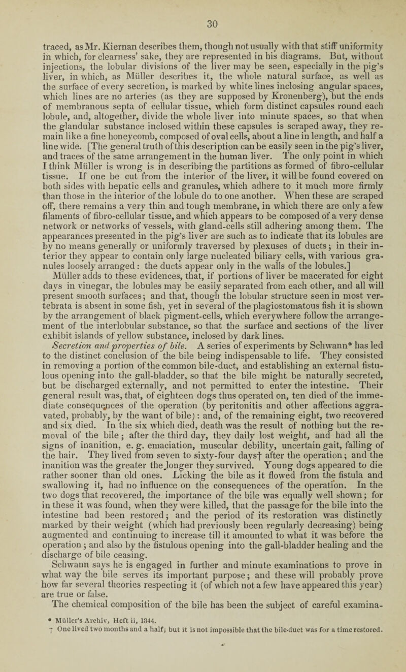 traced, as Mr. Kiernan describes them, though not usually with that stiff uniformity in which, for clearness’ sake, they are represented in his diagrams. But, without injections, the lobular divisions of the liver may be seen, especially in the pig’s liver, in which, as Muller describes it, the whole natural surface, as well as the surface of every secretion, is marked by white lines inclosing angular spaces, which lines are no arteries (as they are supposed by Kronenberg), but the ends of membranous septa of cellular tissue, which form distinct capsules round each lobule, and, altogether, divide the whole liver into minute spaces, so that when the glandular substance inclosed within these capsules is scraped away, they re¬ main like a fine honeycomb, composed of oval cells, about a line in length, and half a line wide. [The general truth of this description can be easily seen in the pig’s liver, and traces of the same arrangement in the human liver. The only point in which I think Muller is wrong is in describing the partitions as formed of fibro-cellular tissue. If one be cut from the interior of the liver, it will be found covered on both sides with hepatic cells and granules, which adhere to it much more firmly than those in the interior of the lobule do to one another. When these are scraped off, there remains a very thin and tough membrane, in which there are only a few filaments of fibro-cellular tissue, and which appears to be composed of a very dense network or networks of vessels, with gland-cells still adhering among them. The appearances presented in the pig’s liver are such as to indicate that its lobules are by no means generally or uniformly traversed by plexuses of ducts ; in their in¬ terior they appear to contain only large nucleated biliary cells, with various gra¬ nules loosely arranged : the ducts appear only in the walls of the lobules.] Muller adds to these evidences, that, if portions of liver be macerated for eight days in vinegar, the lobules may be easily separated from each other, and all will present smooth surfaces; and that, though the lobular structure seen in most ver- tebrata is absent in some fish, yet in several of the plagiostomatous fish it is shown by the arrangement of black pigment-cells, which everywhere follow the arrange¬ ment of the interlobular substance, so that the surface and sections of the liver exhibit islands of yellow substance, inclosed by dark lines. Secretion and properties of bile. A series of experiments by Schwann* has led to the distinct conclusion of the bile being indispensable to life. They consisted in removing a portion of the common bile-duct, and establishing an external fistu¬ lous opening into the gall-bladder, so that the bile might be naturally secreted, but be discharged externally, and not permitted to enter the intestine. Their general result was, that, of eighteen dogs thus operated on, ten died of the imme¬ diate consequences of the operation (by peritonitis and other affections aggra¬ vated, probably, by the want of bile): and, of the remaining eight, two recovered and six died. In the six which died, death was the result of nothing but the re¬ moval of the bile; after the third day, they daily lost weight, and had all the signs of inanition, e. g. emaciation, muscular debility, uncertain gait, falling of the hair. They lived from seven to sixty-four daysf after the operation; and the inanition was the greater the„longer they survived. Young dogs appeared to die rather sooner than old ones. Licking the bile as it flowed from the fistula and swallowing it, had no influence on the consequences of the operation. In the two dogs that recovered, the importance of the bile was equally well shown; for in these it was found, when they were killed, that the passage for the bile into the intestine had been restored3 and the period of its restoration wTas distinctly marked by their weight (which had previously been regularly decreasing) being augmented and continuing to increase till it amounted to what it was before the operation 3 and also by the fistulous opening into the gall-bladder healing and the discharge of bile ceasing. Schwann says he is engaged in further and minute examinations to prove in what way the bile serves its important purpose; and these will probably prove how far several theories respecting it (of which not a few have appeared this year) are true or false. The chemical composition of the bile has been the subject of careful examina- * Muller’s Archiv, Heft ii, 1844. T One lived two months and a half; but it is not impossible that the bile-duct was for a time restored.