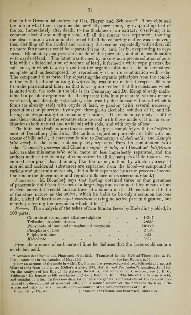 tion in the Giessen laboratory by Drs. Theyer and Schlosser.* They obtained the bile in what they regard as the perfectly pure state, by evaporating that of the ox, immediately after death, to the thickness of an extract; dissolving it in common alcohol and adding alcohol till all the mucus was separated; treating the clear solution with animal charcoal till all the colouring matter was removed; then distilling off the alcohol and washing the residue repeatedly with ether, till no more fatty matter could be separated from it: and, lastly, evaporating to dry¬ ness. Elementary analyses were made of this pure bile, and of its combination with oxvde of lead. The latter was formed by mixing an aqueous solution of pure bile with a diluted solution of acetate of lead; it formed a white ropy plaster-like substance, in which it was proved that the organic substance of the bile remained complete and undecomposed, by reproducing it in its combination with soda. The compound thus formed by separating the organic principles from the combi¬ nation with lead and uniting it with soda, was in no material respect different from the pure natural bile ; so that it was quite evident that the substance which is united with the soda in the bile is (as Demar^ay and Dr. Kemp already main¬ tained) a peculiar organic acid. To separate this, in a pure state, various means were used, but the ;only satisfactory plan was by decomposing the salt which it forms (as already said) with oxyde of lead, by passing (with several necessary precautions) sulphuretted hydrogen through an alcoholic solution of it, and fil¬ tering and evaporating the remaining solution. The elementary analysis of the acid then obtained in the separate state agreed with those made of it in its com¬ binations (both natural and artificial) with soda, and with oxyde of lead. The bilic acid (Gallens'aure) thus separated, agrees completely with the bilifellic acid of Berzelius ; (his bilin, the authors regard as pure bile, or bile with an excess of bilic acid); it corresponds also to Demar^ay’s choleic acid; and Kemp’s bilic acid\ is the same, not completely separated from its combination with soda. Thenard’s picromel and Gmelin’s sugar of bile, and Berzelius’ bilifellinic acid, are also this same bilic acid, more or less imperfectly separated, and the authors adduce the identity of composition in all the samples of bile that are ex¬ amined as a proof that it is not, like the urine, a fluid by which a variety of morbid and accidental substances are separated from the blood—a compound of various and uncertain materials,—but a fluid separated by a true process of secre¬ tion under the determinate and regular influence of its secernent gland. J Pancreas. M. Blondlot§ says that having obtained three or four grammes of pancreatic fluid from the duct of a large dog, and examined it by means of an electric current, he could find no trace of albumen in it. He considers it to be of the same nature as the saliva, which he holds to be only a common mucous fluid, a kind of detritus or caput mortuum serving no active part in digestion, but merely protecting the organs on which it lies (!) Faeces. The analysis of the ashes of firm human faeces by Enderlin|| yielded, in 100 parts: Chloride of sodium and alkaline sulphate . . 1*367 Tribasic phosphate of soda . . . 2*633 Phosphate of lime and phosphate of magnesia . 80*372 Phosphate of iron . . . .2*091 Sulphate of lime .... 4*53 Kieselerde ..... 7*94 From the absence of carbonate of lime he deduces that the faeces could contain no choleic acid. * Annalen der Chemie und Pharmacie, Oct. 1843. Translated in the Medical Times, Feb. 3, 10, 1844. Additions in the Annalen of May, 1844. t See last Report, p. 13. % For an account of the mode in which Dr. Platner has prepared crystallized bilic acid and neutral bilateof soda from ox-bile, see Muller’s Archiv, 1844, Heft ii, and Poggendorf’s Annalen, Juli 1844. On the Analysis of the Bile of the Astacus fluviatilis, and some other Crustacea, see J. F. G. Schlemm * De hepate ac bili crustaceorum,’ &c.; Berolini, 4to. The bile of the Astacus is acid, and contains no bilin. In the same dissertation there are general confirmations of the received doc¬ trine of the development of secernent cells, and a minute account of the nerves of the liver in the astacus and helix pomatia. See also some account of Mr. Ross’s observations at p. 33. § Loc. cit. p. 124, &c. II Annalen der Chemie und Pharmacie, Mars 1844.