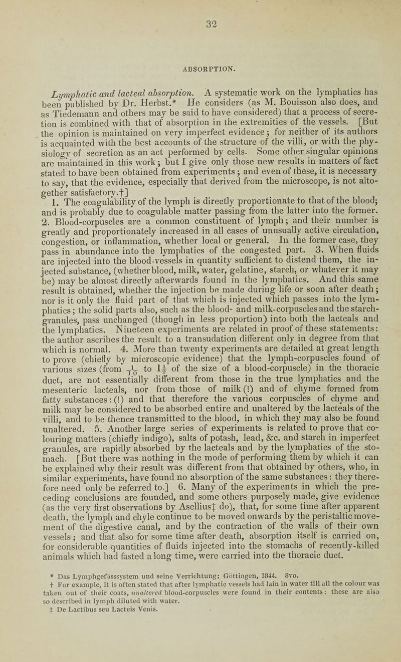 ABSORPTION. Lymphatic and lacteal absorption. A systematic work on the lymphatics has been published by Dr. Herbst.* He considers (as M. Bouisson also does, and as Tiedemann ancl others may be said to have considered) that a process of secre¬ tion is combined with that of absorption in the extremities of the vessels. [But the opinion is maintained on very imperfect evidence; for neither of its authors is acquainted with the best accounts of the structure of the villi, or with the phy¬ siology of secretion as an act performed by cells. Some other singular opinions are maintained in this work; but I give only those new results in matters of fact stated to have been obtained from experiments ; and even of these, it is necessary to say, that the evidence, especially that derived from the microscope, is not alto¬ gether satisfactory.!] 1. The coagulability of the lymph is directly proportionate to that of the blood; and is probably due to coagulable matter passing from the latter into the former. 2. Blood-corpuscles are a common constituent of lymph; and their number is greatly and proportionately increased in all cases of unusually active circulation, congestion, or inflammation, whether local or general. In the former case, they pass in abundance into the lymphatics of the congested part. 3. When fluids are injected into the blood-vessels in quantity sufficient to distend them, the in¬ jected substance, (whether blood, milk, water, gelatine, starch, or whatever it may be) may be almost directly afterwards found in the lymphatics. And this same result is obtained, whether the injection be made during life or soon after death; nor is it only the fluid part of that which is injected which passes into the lym¬ phatics; the solid parts also, such as the blood- and milk-corpuscles and the starch- granules, pass unchanged (though in less proportion) into both the lacteals and the lymphatics. Nineteen experiments are related in proof of these statements: the author ascribes the result to a transudation different only in degree from that which is normal. 4. More than twenty experiments are detailed at great length to prove (chiefly by microscopic evidence) that the lympli-corpuscles found of various sizes (from to 1^ of the size of a blood-corpuscle) in the thoracic duct, are not essentially different from those in the true lymphatics and the mesenteric lacteals, nor from those of milk (!) and of chyme formed from fatty substances: (!) and that therefore the various corpuscles of chyme and milk may be considered to be absorbed entire and unaltered by the lacteals of the villi, and to be thence transmitted to the blood, in which they may also be found unaltered. 5. Another large series of experiments is related to prove that co¬ louring matters (chiefly indigo), salts of potash, lead, &c. and starch in imperfect granules, are rapidly absorbed by the lacteals and by the lymphatics of the sto¬ mach. [But there was nothing in the mode of performing them by which it can be explained why their result was different from that obtained by others, who, in similar experiments, have found no absorption of the same substances: they there¬ fore need only be referred to.] 6. Many of the experiments in which the pre¬ ceding conclusions are founded, and some others purposely made, give evidence (as the very first observations by Aselliusj; do), that, for some time after apparent death, the lymph and chyle continue to be moved onwards by the peristaltic move¬ ment of the digestive canal, and by the contraction of the walls of their own vessels; and that also for some time after death, absorption itself is carried on, for considerable quantities of fluids injected into the stomachs of recently-killed animals which had fasted along time, were carried into the thoracic duct. * Das Lymphgefasssystem und seine Verrichtung; Gottingen, 1844. 8vo. t For example, it is often stated that after lymphatic vessels had lain in water till all the colour was taken out of their coats, unaltered blood-corpuscles were found in their contents : these are also so described in lymph diluted with water. i De Lactibus seu Lacteis Venis.
