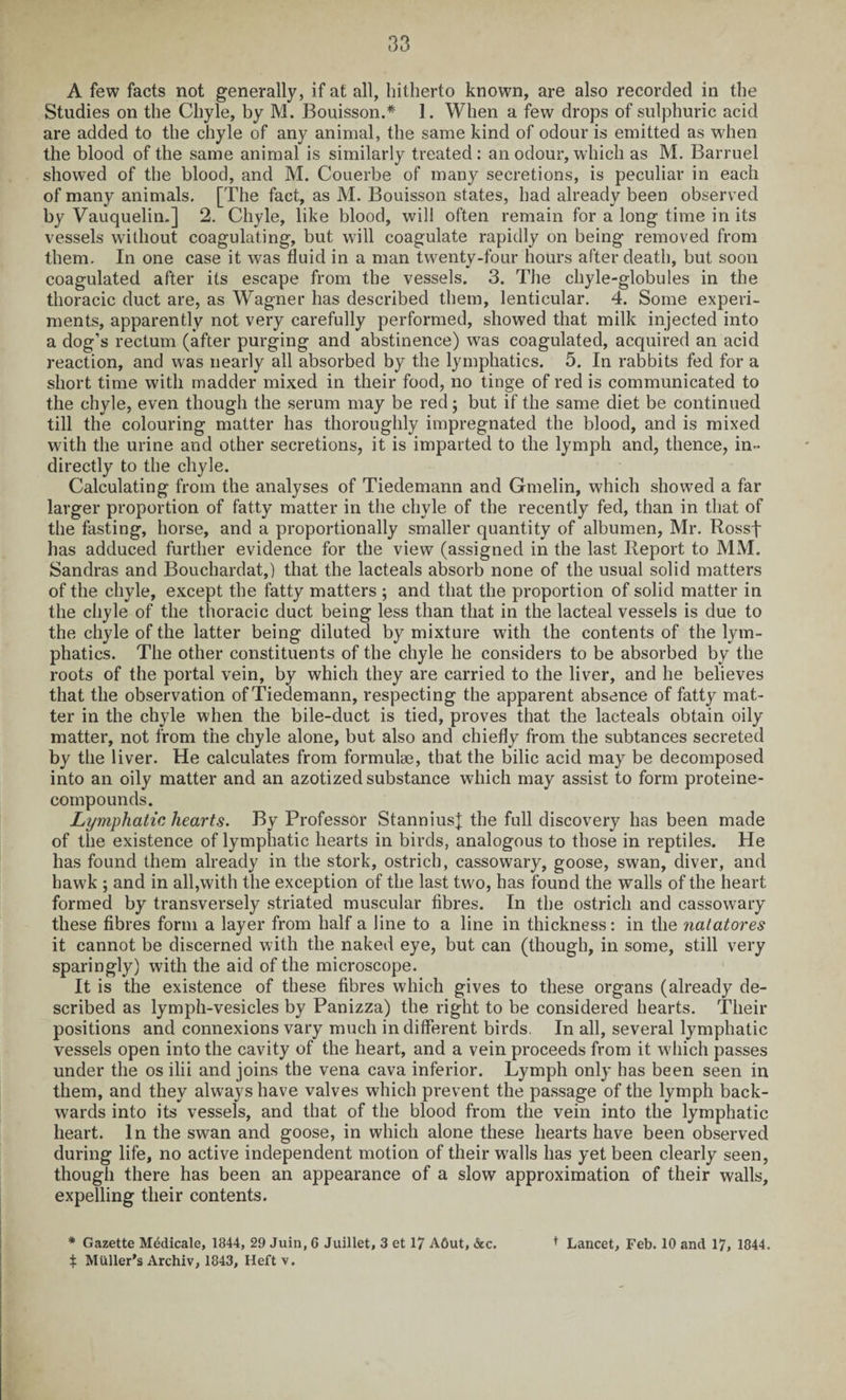 A few facts not generally, if at all, hitherto known, are also recorded in the Studies on the Chyle, by M. Bouisson.* 1. When a few drops of sulphuric acid are added to the chyle of any animal, the same kind of odour is emitted as when the blood of the same animal is similarly treated: an odour, which as M. Barruel showed of the blood, and M. Couerbe of many secretions, is peculiar in each of many animals. [The fact, as M. Bouisson states, had already been observed by Vauquelin.] 2. Chyle, like blood, will often remain for a long time in its vessels without coagulating, but will coagulate rapidly on being removed from them. In one case it was fluid in a man twenty-four hours after death, but soon coagulated after its escape from the vessels. 3. The chyle-globules in the thoracic duct are, as Wagner has described them, lenticular. 4. Some experi¬ ments, apparently not very carefully performed, showed that milk injected into a dog’s rectum (after purging and abstinence) was coagulated, acquired an acid reaction, and was nearly all absorbed by the lymphatics. 5. In rabbits fed for a short time with madder mixed in their food, no tinge of red is communicated to the chyle, even though the serum may be red; but if the same diet be continued till the colouring matter has thoroughly impregnated the blood, and is mixed with the urine and other secretions, it is imparted to the lymph and, thence, in¬ directly to the chyle. Calculating from the analyses of Tiedemann and Gmelin, which showed a far larger proportion of fatty matter in the chyle of the recently fed, than in that of the fasting, horse, and a proportionally smaller quantity of albumen, Mr. Rossf has adduced further evidence for the view (assigned in the last Report to MM. Sandras and Bouchardat,) that the lacteals absorb none of the usual solid matters of the chyle, except the fatty matters ; and that the proportion of solid matter in the chyle of the thoracic duct being less than that in the lacteal vessels is due to the chyle of the latter being diluted by mixture with the contents of the lym¬ phatics. The other constituents of the chyle he considers to be absorbed by the roots of the portal vein, by which they are carried to the liver, and he believes that the observation of Tiedemann, respecting the apparent absence of fatty mat¬ ter in the chyle when the bile-duct is tied, proves that the lacteals obtain oily matter, not from the chyle alone, but also and chiefly from the subtances secreted by the liver. He calculates from formulae, that the bilic acid may be decomposed into an oily matter and an azotized substance which may assist to form proteine- compounds. Lymphatic hearts. By Professor StanniusJ the full discovery has been made of the existence of lymphatic hearts in birds, analogous to those in reptiles. He has found them already in the stork, ostrich, cassowary, goose, swan, diver, and hawk ; and in all,with the exception of the last two, has found the walls of the heart formed by transversely striated muscular fibres. In the ostrich and cassowary these fibres form a layer from half a line to a line in thickness: in the natatores it cannot be discerned with the naked eye, but can (though, in some, still very sparingly) with the aid of the microscope. It is the existence of these fibres which gives to these organs (already de¬ scribed as lymph-vesicles by Panizza) the right to be considered hearts. Their positions and connexions vary much indifferent birds. In all, several lymphatic vessels open into the cavity of the heart, and a vein proceeds from it which passes under the os ilii and joins the vena cava inferior. Lymph only has been seen in them, and they always have valves which prevent the passage of the lymph back¬ wards into its vessels, and that of the blood from the vein into the lymphatic heart. In the swan and goose, in which alone these hearts have been observed during life, no active independent motion of their walls has yet been clearly seen, though there has been an appearance of a slow approximation of their walls, expelling their contents. * Gazette Medicate, 1844, 29 Juin, 6 Juillet, 3 et 17 A6ut, &c. t Lancet, Feb. 10 and 17, 1844.
