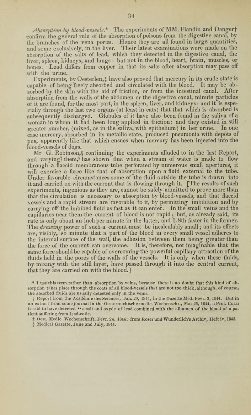 Absorption by blood-vessels.* * * § The experiments of MM. Flandin and Dangerf confirm the general rule of the absorption of poisons from the digestive canal, by the branches of the vena portae. Hence they are all found in large quantities, and some exclusively, in the liver. Their latest examinations were made on the absorption of the salts of lead, which they detected in the digestive canal, the liver, spleen, kidneys, and lungs : but not in the blood, heart, brain, muscles, or bones. Lead differs from copper in that its salts after absorption may pass off with the urine. Experiments, by Oesterlen,t have also proved that mercury in its crude state is capable of being freely absorbed and circulated with the blood. It may be ab¬ sorbed by the skin with the aid of friction, or from the intestinal canal. After absorption from the walls of the abdomen or the digestive canal, minute particles of it are found, for the most part, in the spleen, liver, and kidneys: and it is espe¬ cially through the last two organs (at least in cats) that that which is absorbed is subsequently discharged. Globules of it have also been found in the saliva of a woman in whom it had been long applied in friction: and they existed in still greater number, (mixed, as in the saliva, with epithelium) in her urine. In one case mercury, absorbed in its metallic state, produced pneumonia with depots of pus, apparently like that which ensues when mercury has been injected into the blood-vessels of dogs. Mr G. Robinson,§ continuing the experiments alluded to in the last Report, and varying! them/ has shown that when a stream of water is made to flow through a flaccid membranous tube perforated by numerous small apertures, it will exercise a force like that of absorption upon a fluid external to the tube. Under favorable circumstances some of the fluid outside the tube is drawn into it and carried on with the current that is flowing through it. [The results of such experiments, ingenious as they are, cannot be safely admitted to prove more than that the circulation is necessary to absorption by blood-vessels, and that flaccid vessels and a rapid stream are favorable to it, by permitting imbibition and by carrying off the imbibed fluid as fast as it can enter. In the small veins and the capillaries near them the current of blood is not rapid ; but, as already said, its rate is only about an inch per minute in the latter, and 1 -8th faster in the former. The drawing power of such a current must be incalculably small; and its effects are, visibly, so minute that a part of the blood in every small vessel adheres to the internal surface of the wall, the adhesion between them being greater than the force of the current can overcome. It is, therefore, not imaginable that the same force should be capable of overcoming the powerful capillary attraction of the fluids held in the pores of the walls of the vessels. It is only when these fluids, by mixing with the still layer, have passed through it into the central current, that they are carried on with the blood.] * I use this term rather than absorption by veins, because there is no doubt that this kind of ab¬ sorption takes place through the coats of all blood-vessels that are not too thick, although, of course, the absorbed fluids are usually detected only in the veins. j: Report from the Academie des Sciences, Jan. 29, 1844, in the Gazette Med.Fevr. 3, 1844. But in an extract from some journal in the Oesterreichische medic. Wochenschr., Mai 25, 1844, a Prof. Cozzi is said to have detected “ a salt and oxyde of lead combined with the albumen of the blood of a pa¬ tient suffering from lead-colic. ± Oest. Medic. Wochenschrift, Fevr. 24, 1844; from Roser und Wunderlich’s Archiv, Heft iv, 1843.