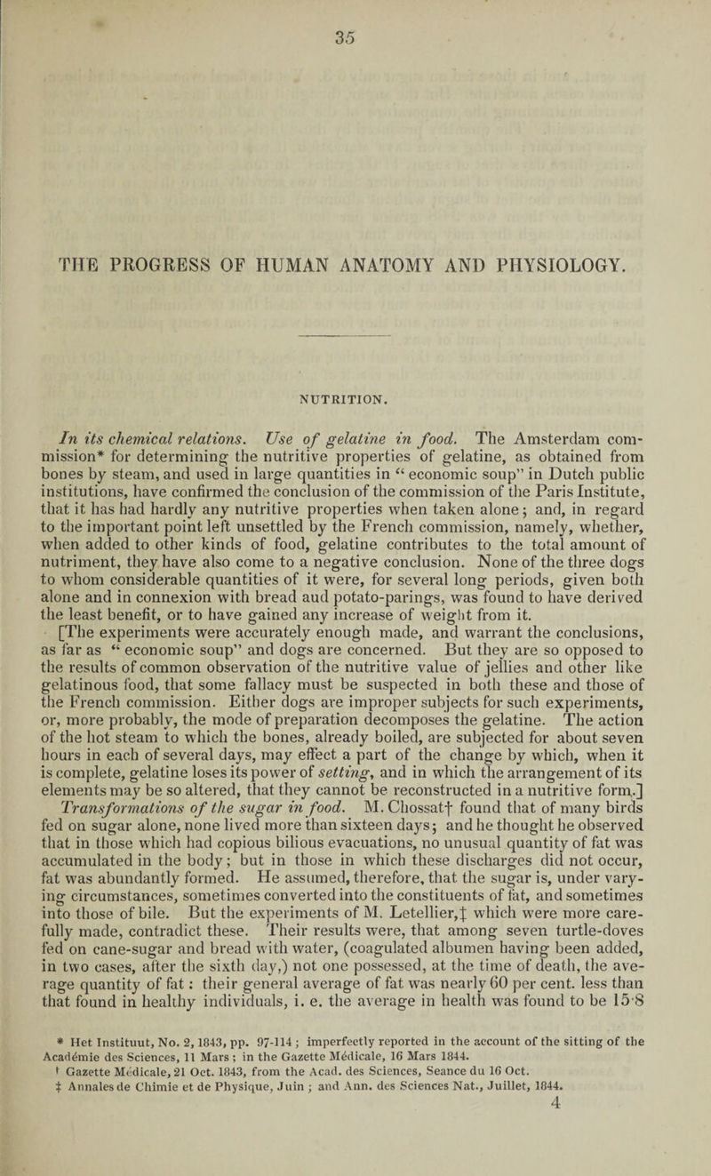 THE PROGRESS OF HUMAN ANATOMY AND PHYSIOLOGY. NUTRITION. In its chemical relations. Use of gelatine in food. The Amsterdam com¬ mission* for determining the nutritive properties of gelatine, as obtained from bones by steam, and used in large quantities in “ economic soup” in Dutch public institutions, have confirmed the conclusion of the commission of the Paris Institute, that it has had hardly any nutritive properties when taken alone; and, in regard to the important point left unsettled by the French commission, namely, whether, when added to other kinds of food, gelatine contributes to the total amount of nutriment, they have also come to a negative conclusion. None of the three dogs to whom considerable quantities of it were, for several long periods, given both alone and in connexion with bread aud potato-parings, was found to have derived the least benefit, or to have gained any increase of weight from it. [The experiments were accurately enough made, and warrant the conclusions, as far as “ economic soup” and dogs are concerned. But they are so opposed to the results of common observation of the nutritive value of jellies and other like gelatinous food, that some fallacy must be suspected in both these and those of the French commission. Either dogs are improper subjects for such experiments, or, more probably, the mode of preparation decomposes the gelatine. The action of the hot steam to which the bones, already boiled, are subjected for about seven hours in each of several days, may effect a part of the change by which, when it is complete, gelatine loses its power of setting, and in which the arrangement of its elements may be so altered, that they cannot be reconstructed in a nutritive form.] Transformations of the sugar in food. M. Chossatf found that of many birds fed on sugar alone, none lived more than sixteen days; and he thought he observed that in those which had copious bilious evacuations, no unusual quantity of fat was accumulated in the body; but in those in which these discharges did not occur, fat was abundantly formed. He assumed, therefore, that the sugar is, under vary¬ ing circumstances, sometimes converted into the constituents of fat, and sometimes into those of bile. But the experiments of M. Letellier,}: which were more care¬ fully made, contradict these. Their results were, that among seven turtle-doves fed on cane-sugar and bread with water, (coagulated albumen having been added, in two cases, after the sixth day,) not one possessed, at the time of death, the ave¬ rage quantity of fat: their general average of fat was nearly 60 per cent, less than that found in healthy individuals, i. e. the average in health was found to be 15 8 * Het. Instituut, No. 2, 1843, pp. 97-114 ; imperfectly reported in the account of the sitting of the Acad^mie des Sciences, 11 Mars ; in the Gazette Medicale, 16 Mars 1844. t Gazette Medicale, 21 Oct. 1843, from the Acad, des Sciences, Seance du 16 Oct. t Annalesde Chimie et de Physique, Juin ; and Ann. des Sciences Nat., Juillet, 1844. 4