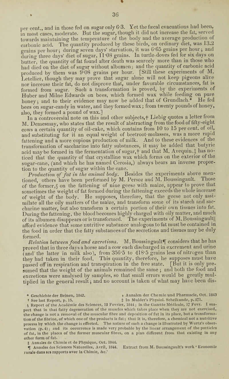 per cent., and in those fed on sugar only G*3. Yet the faecal evacuations had been, in most cases, moderate. But the sugar, though it did not increase the fat, served towards maintaining the temperature of the body and the average production of carbonic acid. The quantity produced by these birds, on ordinary diet, was 13.2 grains per hour; during seven days’ starvation, it was 6*65 grains per hour ; and during three days’ diet of sugar, 11*03 grains. In turtle-doves fed for six days on butter, the quantity of fat found after death was scarcely more than in those who had died on the diet of sugar without albumen; and the quantity of carbonic acid produced by them was 9-08 grains per hour. [Still these experiments of M. Letellier, though they may prove that sugar alone will not keep pigeons alive nor increase their fat, do not disprove that, under favorable circumstances, fat is formed from sugar. Such a transformation is proved, by the experiments of Huber and Milne Edwards on bees, which formed wax while feeding on pure honey; and to their evidence may now be added that of Grundlach.* He fed bees on sugar-candy in water, and they formed wax; from twenty pounds of honey, also, they formed a pound of wax.] In a controversial note on this and other subjects,f Liebig quotes a letter from M. Demesmay, w'ho states that the result of abstracting from the food of fifty-eight cows a certain quantity of oil-cake, which contains from 10 to 15 percent, of oil, and substituting for it an equal weight of beetroot-molasses, was a more rapid fattening and a more copious production of milk. And to these evidences of the transformation of saccharine into fatty substances, it may be added that butyric acid maybe formed in the fermentation of sugar, f and that M. Avequin,^ has no¬ ticed that the quantity of that crystalline w ax which forms on the exterior of the sugar-cane, (and which he has named Cerosia,) always bears an inverse propor¬ tion to the quantity of sugar within the cane. Production of fat in the animal body. Besides the experiments above men¬ tioned, others have been performed by M. Persoz and M. Boussingault. Those of the former,§ on the fattening of nine geese with maize, appear to prove that sometimes the weight of fat formed during the fattening exceeds the whole increase of weight of the body. He supposes, therefore, that the geese not only assi¬ milate all the oily matters of the maize, and transform some of its starch and sac¬ charine matter, but also transform a certain portion of their own tissues into fat. During the fattening, the blood becomes highly charged with oily matter, and much of its albumen disappears or is transformed. The experiments of M. BoussingaultH afford evidence that some nutritive substance analogous to fat must be contained in the food in order that the fatty substances of the secretions and tissues may be duly formed. Relation between food and excretions. M. Boussingault^j considers that he has proved that in three days a horse and a cow each discharged in excrement and urine (and the latter in milk also), from 356*5 to 418*5 grains less of nitrogen than they had taken in their food. This quantity, therefore, he supposes must have passed off in respiration and transpiration in the free state. [But it is only pre¬ sumed that the wTeight of the animals remained the same ; and both the food and excretions were analysed by samples, so that small errors wmuld be greatly mul¬ tiplied in the general result; and no account is taken of what may have been dis- * Geschichte der Beinen, 1842. t Annalen der Chemie und Pharmacie, Oct. 1843 t See last Report, p. 15. t I'1 Mulder’s Physiol. Scheikunde, p. 271. § Report of the Academie des Sciences, 12 Fevrier, 1844; in the Gazette M^dicale, 17 Fevr. I sus¬ pect that in that fatty degeneration of the muscles which takes place when they are not exercised, the change is not a removal of the muscular fibre and deposition of fat in its place, but a transforma¬ tion of the fibrine, of which one of the products is fat; that it is, therefore, a chemical not a nutritive process by which the change is effected. The nature of such a change is illustrated by Wurtz’s obser¬ vation (p. 4); and its occurrence is made very probable by the linear arrangement of the particles of fat, in the places of the former muscular fibres, on a plan different from that existing in any other form of fat. |1 Annales de Chimie et de Physique, Oct. 1844. Annales des Sciences Naturelles, Avril, 1844. Extract from M. Boussingault’s work ‘ Economic rurale dans ses rapports avec la Chimie, &c.’