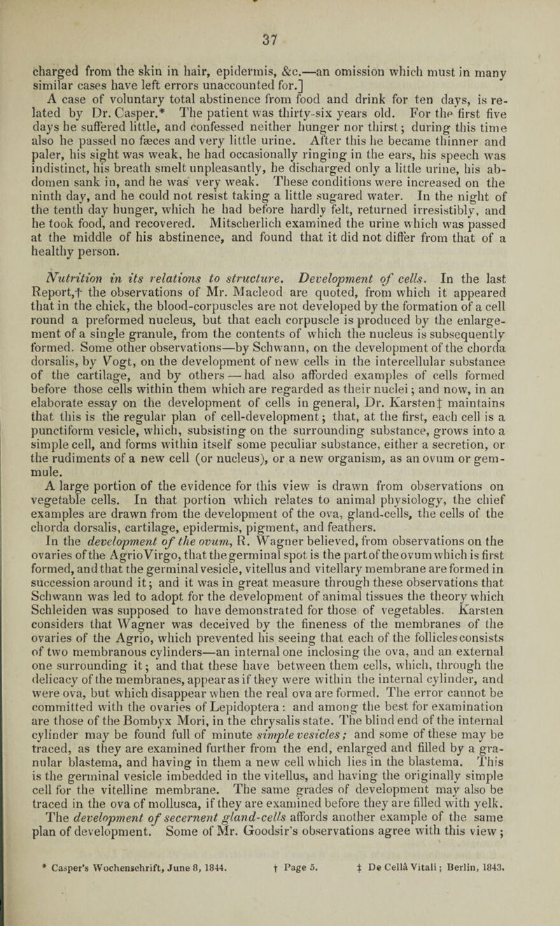 charged from the skin in hair, epidermis, &c.—an omission which must in many similar cases have left errors unaccounted for.] A case of voluntary total abstinence from food and drink for ten days, is re¬ lated by Dr. Casper.* The patient was thirty-six years old. For the first five days he suffered little, and confessed neither hunger nor thirst; during this time also he passed no faeces and very little urine. After this he became thinner and paler, his sight was weak, he had occasionally ringing in the ears, his speech was indistinct, his breath smelt unpleasantly, he discharged only a little urine, his ab¬ domen sank in, and he was very weak. These conditions were increased on the ninth day, and he could not resist taking a little sugared water. In the night of the tenth day hunger, which he had before hardly felt, returned irresistibly, and he took food, and recovered. Mitscherlich examined the urine which was passed at the middle of his abstinence, and found that it did not differ from that of a healthy person. Nutrition in its relations to structure. Development of cells. In the last Report,t the observations of Mr. Macleod are quoted, from which it appeared that in the chick, the blood-corpuscles are not developed by the formation of a cell round a preformed nucleus, but that each corpuscle is produced by the enlarge¬ ment of a single granule, from the contents of which the nucleus is subsequently formed. Some other observations—by Schwann, on the development of the chorda dorsalis, by Fogt, on the development of new cells in the intercellular substance of the cartilage, and by others — had also afforded examples of cells formed before those cells within them which are regarded as their nuclei; and now, in an elaborate essay on the development of cells in general, Dr. KarstenJ maintains that this is the regular plan of cell-development; that, at the first, each cell is a punctiform vesicle, which, subsisting on the surrounding substance, grows into a simple cell, and forms within itself some peculiar substance, either a secretion, or the rudiments of a new cell (or nucleus), or a new organism, as an ovum or gem- mule. A large portion of the evidence for this view is drawn from observations on vegetable cells. In that portion which relates to animal physiology, the chief examples are drawn from the development of the ova, gland-cells, the cells of the chorda dorsalis, cartilage, epidermis, pigment, and feathers. In the development of the ovum, R. Wagner believed, from observations on the ovaries of the AgrioVirgo, that the germinal spot is the partof the ovum which is first, formed, and that the germinal vesicle, vitellus and vitellary membrane are formed in succession around it; and it was in great measure through these observations that. Schwann was led to adopt for the development of animal tissues the theory which Schleiden was supposed to have demonstrated for those of vegetables. Karsten considers that Wagner was deceived by the fineness of the membranes of the ovaries of the Agrio, which prevented his seeing that each of the follicles consists of two membranous cylinders—an internal one inclosing the ova, and an external one surrounding it; and that these have between them cells, which, through the delicacy of the membranes, appear as if they were within the internal cylinder, and were ova, but which disappear when the real ova are formed. The error cannot be committed with the ovaries of Lepidoptera : and among the best for examination are those of the Bombyx Mori, in the chrysalis state. The blind end of the internal cylinder may be found full of minute simple vesicles; and some of these may be traced, as they are examined further from the end, enlarged and filled by a gra¬ nular blastema, and having in them a new cell which lies in the blastema. This is the germinal vesicle imbedded in the vitellus, and having the originally simple cell for the vitelline membrane. The same grades of development may also be traced in the ova of mollusca, if they are examined before they are filled with yelk. The development of secernent gland-cells affords another example of the. same plan of development. Some of Mr. Goodsir’s observations agree with this view; * Casper’s Wochensehrift, June 8, 1844. f Page 5. ± De Celia Vitali; Berlin, 1843.