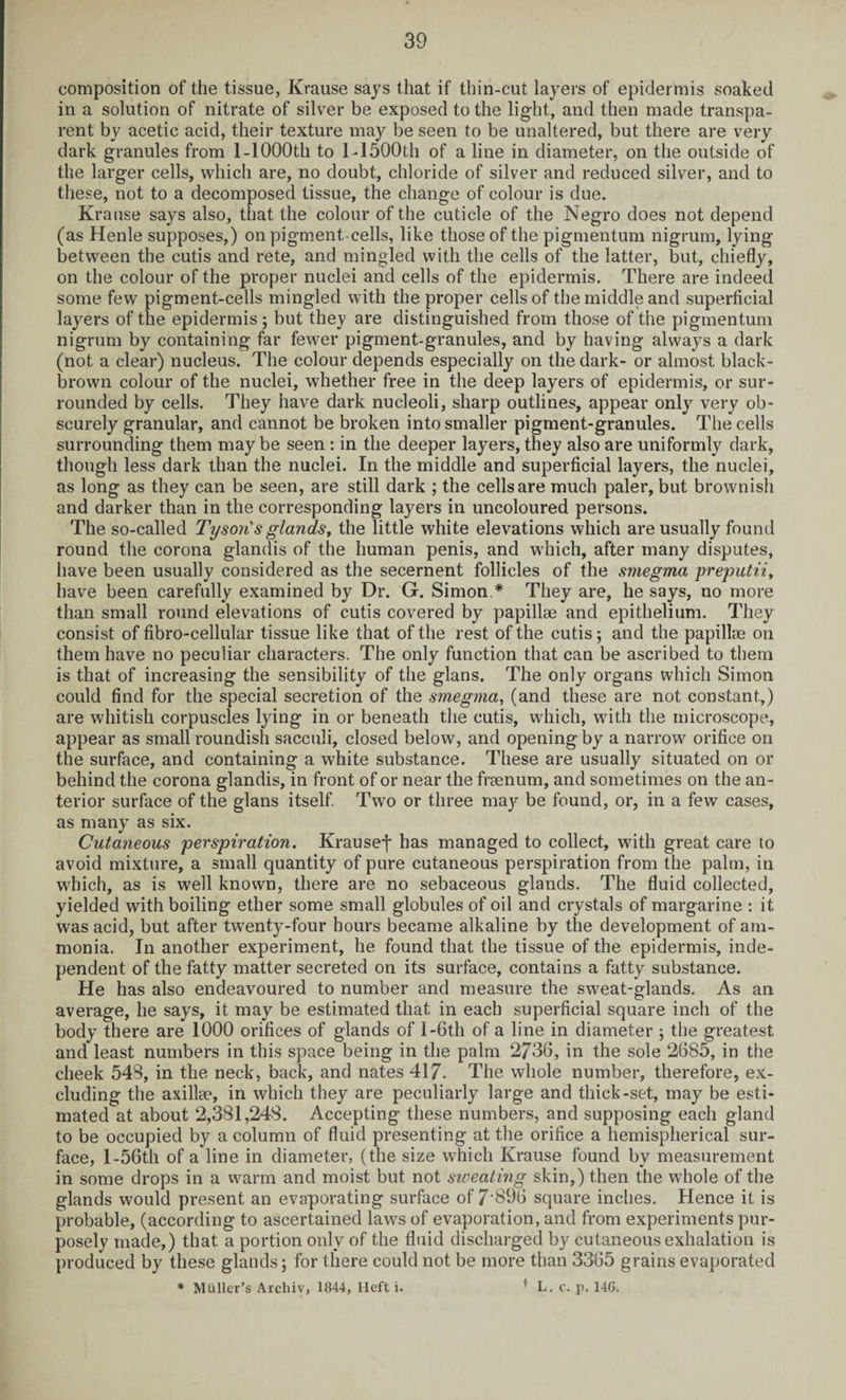composition of the tissue, Krause says that if thin-cut layers of epidermis soaked in a solution of nitrate of silver be exposed to the light, and then made transpa¬ rent by acetic acid, their texture may be seen to be unaltered, but there are very dark granules from 1 -1000th to 1-1500th of a line in diameter, on the outside of the larger cells, which are, no doubt, chloride of silver and reduced silver, and to these, not to a decomposed tissue, the change of colour is due. Krause says also, that the colour of the cuticle of the Negro does not depend (as Henle supposes,) on pigment-cells, like those of the pigmentum nigrum, lying between the cutis and rete, and mingled with the cells of the latter, but, chiefly, on the colour of the proper nuclei and cells of the epidermis. There are indeed some few pigment-cells mingled with the proper cells of the middle and superficial layers of the epidermis ; but they are distinguished from those of the pigmentum nigrum by containing far fewer pigment-granules, and by having always a dark (not a clear) nucleus. The colour depends especially on the dark- or almost black- brown colour of the nuclei, whether free in the deep layers of epidermis, or sur¬ rounded by cells. They have dark nucleoli, sharp outlines, appear only very ob¬ scurely granular, and cannot be broken into smaller pigment-granules. The cells surrounding them may be seen : in the deeper layers, they also are uniformly dark, though less dark than the nuclei. In the middle and superficial layers, the nuclei, as long as they can be seen, are still dark ; the cells are much paler, but brownish and darker than in the corresponding layers in uncoloured persons. The so-called Tyson's glands, the little white elevations which are usually found round the corona glandis of the human penis, and which, after many disputes, have been usually considered as the secernent follicles of the smegma preputii, have been carefully examined by Dr. G. Simon * They are, he says, no more than small round elevations of cutis covered by papillae and epithelium. They consist of fibro-cellular tissue like that of the rest of the cutis ; and the papillae on them have no peculiar characters. The only function that can be ascribed to them is that of increasing the sensibility of the glans. The only organs which Simon could find for the special secretion of the smegma, (and these are not constant,) are whitish corpuscles lying in or beneath the cutis, which, with the microscope, appear as small roundish sacculi, closed below, and opening by a narrow orifice on the surface, and containing a white substance. These are usually situated on or behind the corona glandis, in front of or near the freenum, and sometimes on the an¬ terior surface of the glans itself. Two or three majr be found, or, in a few cases, as many as six. Cutaneous perspiration. Krausej* has managed to collect, with great care to avoid mixture, a small quantity of pure cutaneous perspiration from the palm, in which, as is well known, there are no sebaceous glands. The fluid collected, yielded with boiling ether some small globules of oil and crystals of margarine : it was acid, but after twenty-four hours became alkaline by the development of am¬ monia. In another experiment, he found that the tissue of the epidermis, inde¬ pendent of the fatty matter secreted on its surface, contains a fatty substance. He has also endeavoured to number and measure the sweat-glands. As an average, he says, it may be estimated that in each superficial square inch of the body there are 1000 orifices of glands of I-6th of a line in diameter ; the greatest and least numbers in this space being in the palm 2736, in the sole 2685, in the cheek 548, in the neck, back, and nates 417. The whole number, therefore, ex¬ cluding the axillae, in which they are peculiarly large and thick-set, may be esti¬ mated at about 2,381,248. Accepting these numbers, and supposing each gland to be occupied by a column of fluid presenting at the orifice a hemispherical sur¬ face, l-56th of a line in diameter, (the size which Krause found by measurement in some drops in a warm and moist but not sweating skin,) then the whole of the glands would present an evaporating surface of 7'896 square inches. Hence it is probable, (according to ascertained laws of evaporation, and from experiments pur¬ posely made,) that a portion only of the fluid discharged by cutaneous exhalation is produced by these glands; for there could not be more than 3365 grains evaporated * Muller’s Archiv, 1844, Heft i. 1 L. c. p. 14G.