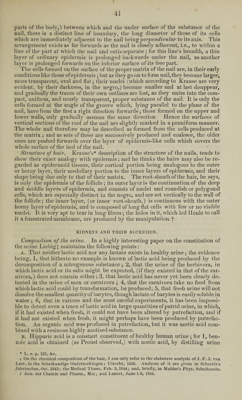parts of the body,) between which and the under surface of the substance of the nail, there is a distinct line of boundary, the long diameter of those of its cells which are immediately adjacent to the nail being perpendicular to its axis. This arrangement exists as far forwards as the nail is closely adherent, i.e., to within a line of the part at which the nail and cutis separate ; for this line’s breadth, a thin layer of ordinary epidermis is prolonged backwards under the nail, as another layer is prolonged forwards on the inferior surface of its free part. The cells formed on the surface of the proper matrix of the nail are, in their early conditions like those of epidermis ; but as they goon to form nail, they become larger, more transparent, oval and flat; their nuclei (which according to Krause are very evident, by their darkness, in the negro,) become smaller and at last disappear, and gradually the traces of their own outlines are lost, as they unite into the com¬ pact, uniform, and nearly transparent, proper substance of the nail. It is only the cells formed at the angle of the groove which, lying parallel to the plane of the nail, have from the first a right direction forwards ; those formed on the upper and lower walls, only gradually assume the same direction Hence the surfaces of vertical sections of the root of the nail are slightly marked in apenniform manner. The whole nail therefore may be described as formed from the cells produced at the matrix ; and as sets of these are successively produced and coalesce, the older ones are pushed forwards over the layer of epidermis-like cells which covers the whole surface of the bed of the nail. Structure of hair. Krause’s* description of the structure of the nails, tends to show their exact analogy with epidermis; and he thinks the hairs may also be re¬ garded as epidermoid tissues, their cortical portion being analogous to the outer or horny layer, their medullary portion to the inner layers of epidermis, and their shape being due only to that of their matrix. The root-sheath of the hair, he says, is only the epidermis of the follicle; its outer layer is the continuation of the deep and middle layers of epidermis, and consists of nuclei and roundish or polygonal cells, which are especially distinct in the negro, and are set vertically to the wall of the follicle; the inner layer, (or inner root-sheath,) is continuous with the outer horny layer of epidermis, and is composed of long flat cells with few or no visible nuclei. It is very apt to tear in long fibres; the holes in it, which led llenle to call it a fenestrated membrane, are produced by the manipulation, j* KIDNEYS AND THEIR SECRETION. Composition of the urine. In a highly interesting paper on the constitution of the urine Liebig % maintains the following points : a. That neither lactic acid nor any lactate exists in healthy urine; the evidence being, 1, that hitherto no example is known of lactic acid being produced by the decomposition of a nitrogenous substance ; 2, that the urine of the herbivora, in which lactic acid or its salts might be expected, (if they existed in that of the car¬ nivora,) does not contain either; 3, that lactic acid has never yet been clearly de¬ tected in the urine of men or carnivora ; 4, that the carnivora take no food from which lactic acid could by transformation, be produced; 5, that fresh urine will not dissolve the smallest quantity of barytes, though lactate of barytes is easily soluble in water ; 6, that in various and the most careful experiments, it has been impossi¬ ble to detect even a trace of lactic acid in large quantities of putrid urine, in which, if it had existed when fresh, it could not have been altered by putrefaction, and if it had not existed when fresh, it might perhaps have been produced by putrefac¬ tion. An organic acid was produced in putrefaction, but it was acetic acid com¬ bined with a resinous highly azotised substance. b. Hippuric acid is a constant constituent of healthy human urine ; for 1, ben¬ zoic acid is obtained (as Proust observed,) with acetic acid, by distilling urine ■ * L. c. p. 125, &c. + On the chemical composition of the hair, I can only refer to the elaborate analysis of J. F. J. van Laer, in the Scheikundige Onderzoekingen; Utrecht, 1842. Analyses of it are given in Schmidt’s Jahrbucher, Oct. 1843; the Medical Times, Feb. 3, 1844; and, briefly, in Mulder’s Phys. Scheikunde. 1 Ann. der Chemie und Pharm., Mai; and Lancet, June 1-8, 1844.