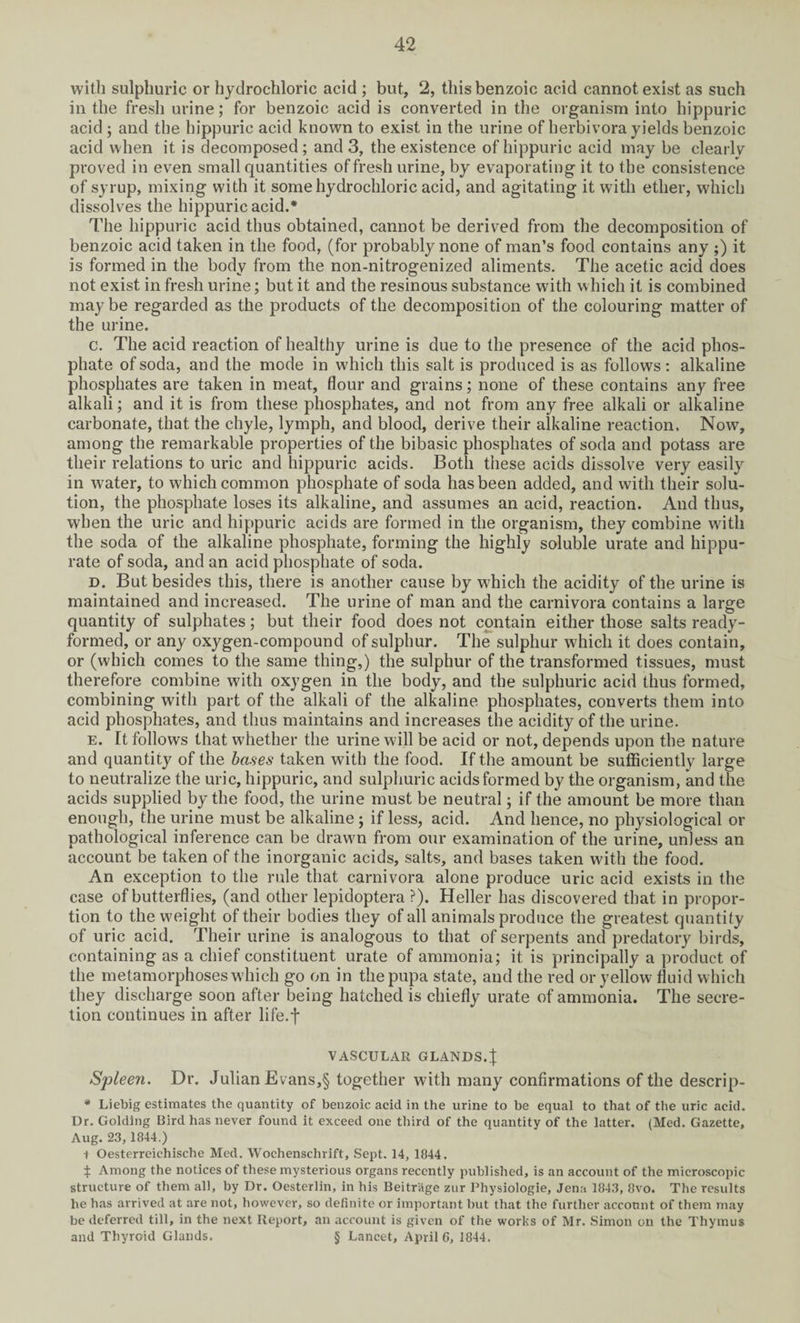 with sulphuric or hydrochloric acid ; but, 2, this benzoic acid cannot exist as such in the fresh urine; for benzoic acid is converted in the organism into hippuric acid ; and the hippuric acid known to exist in the urine of herbivora yields benzoic acid when it is decomposed ; and 3, the existence of hippuric acid may be clearly proved in even small quantities of fresh urine, by evaporating it to the consistence of syrup, mixing with it some hydrochloric acid, and agitating it with ether, which dissolves the hippuric acid.* The hippuric acid thus obtained, cannot be derived from the decomposition of benzoic acid taken in the food, (for probably none of man’s food contains any ;) it is formed in the body from the non-nitrogenized aliments. The acetic acid does not exist in fresh urine; but it and the resinous substance with which it is combined may be regarded as the products of the decomposition of the colouring matter of the urine. c. The acid reaction of healthy urine is due to the presence of the acid phos¬ phate of soda, and the mode in which this salt is produced is as follows: alkaline phosphates are taken in meat, flour and grains; none of these contains any free alkali; and it is from these phosphates, and not from any free alkali or alkaline carbonate, that the chyle, lymph, and blood, derive their alkaline reaction. Now, among the remarkable properties of the bibasic phosphates of soda and potass are their relations to uric and hippuric acids. Both these acids dissolve very easily in water, to which common phosphate of soda has been added, and with their solu¬ tion, the phosphate loses its alkaline, and assumes an acid, reaction. And thus, when the uric and hippuric acids are formed in the organism, they combine with the soda of the alkaline phosphate, forming the highly soluble urate and liippu- rate of soda, and an acid phosphate of soda. d. But besides this, there is another cause by which the acidity of the urine is maintained and increased. The urine of man and the carnivora contains a large quantity of sulphates; but their food does not contain either those salts ready- formed, or any oxygen-compound of sulphur. The sulphur which it does contain, or (which comes to the same thing,) the sulphur of the transformed tissues, must therefore combine with oxygen in the body, and the sulphuric acid thus formed, combining with part of the alkali of the alkaline phosphates, converts them into acid phosphates, and thus maintains and increases the acidity of the urine. e. It follows that whether the urine will be acid or not, depends upon the nature and quantity of the bases taken with the food. If the amount be sufficiently large to neutralize the uric, hippuric, and sulphuric acids formed by the organism, and the acids supplied by the food, the urine must be neutral; if the amount be more than enough, the urine must be alkaline; if less, acid. And hence, no physiological or pathological inference can be drawn from our examination of the urine, unless an account be taken of the inorganic acids, salts, and bases taken with the food. An exception to the rule that carnivora alone produce uric acid exists in the case of butterflies, (and other lepidoptera ?). Heller has discovered that in propor¬ tion to the weight of their bodies they of all animals produce the greatest quantity of uric acid. Their urine is analogous to that of serpents and predatory birds, containing as a chief constituent urate of ammonia; it is principally a product of the metamorphoses which go on in the pupa state, and the red or yellow fluid which they discharge soon after being hatched is chiefly urate of ammonia. The secre¬ tion continues in after life.f VASCULAR GLANDS.J Spleen. Dr. Julian Evans,§ together with many confirmations of the descrip- * Liebig estimates the quantity of benzoic acid in the urine to be equal to that of the uric acid. Dr. Golding Bird has never found it exceed one third of the quantity of the latter. (Med. Gazette, Aug. 23, 1844.) 1 Oesterreiehische Med. Woehenschrift, Sept. 14, 1844. \ Among the notices of these mysterious organs recently published, is an account of the microscopic structure of them all, by Dr. Oesterlin, in his Beitrage zur Physiologie, Jena 1843, 8vo. The results he has arrived at are not, however, so definite or important but that the further account of them may be deferred till, in the next Report, an account is given of the works of Mr. Simon on the Thymus and Thyroid Glands. § Lancet, April 6, 1844.