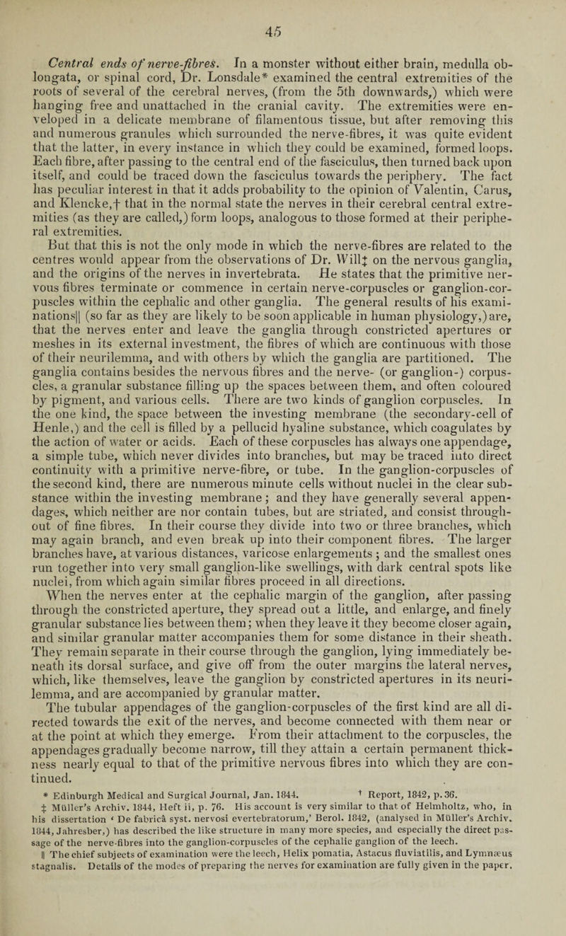 Central ends of nerve-fibres. In a monster without either brain, medulla ob¬ longata, or spinal cord, Dr. Lonsdale* examined the central extremities of the roots of several of the cerebral nerves, (from the 5th downwards,) which were hanging free and unattached in the cranial cavity. The extremities were en¬ veloped in a delicate membrane of filamentous tissue, but after removing this and numerous granules which surrounded the nerve-fibres, it was quite evident that the latter, in every instance in which they could be examined, formed loops. Each fibre, after passing to the central end of the fasciculus, then turned back upon itself, and could be traced down the fasciculus towards the periphery. The fact has peculiar interest in that it adds probability to the opinion of Valentin, Carus, and Klencke,f that in the normal state the nerves in their cerebral central extre¬ mities (as they are called,) form loops, analogous to those formed at their periphe¬ ral extremities. But that this is not the only mode in which the nerve-fibres are related to the centres would appear from the observations of Dr. Willj on the nervous ganglia, and the origins of the nerves in invertebrata. He states that the primitive ner¬ vous fibres terminate or commence in certain nerve-corpuscles or ganglion-cor¬ puscles within the cephalic and other ganglia. The general results of his exami- nations|| (so far as they are likely to be soon applicable in human physiology,) are, that the nerves enter and leave the ganglia through constricted apertures or meshes in its external investment, the fibres of which are continuous with those of their neurilemma, and with others by which the ganglia are partitioned. The ganglia contains besides the nervous fibres and the nerve- (or ganglion-) corpus¬ cles, a granular substance filling up the spaces between them, and often coloured by pigment, and various cells. There are two kinds of ganglion corpuscles. In the one kind, the space between the investing membrane (the secondary-cell of Henle,) and the cell is filled by a pellucid hyaline substance, which coagulates by the action of water or acids. Each of these corpuscles has always one appendage, a simple tube, which never divides into branches, but may be traced into direct continuity with a primitive nerve-fibre, or tube. In the ganglion-corpuscles of the second kind, there are numerous minute cells without nuclei in the clear sub¬ stance within the investing membrane; and they have generally several appen¬ dages, which neither are nor contain tubes, but are striated, and consist through¬ out of fine fibres. In their course they divide into two or three branches, which may again branch, and even break up into their component fibres. The larger branches have, at various distances, varicose enlargements; and the smallest ones run together into very small ganglion-like swellings, with dark central spots like nuclei, from which again similar fibres proceed in all directions. When the nerves enter at the cephalic margin of the ganglion, after passing through the constricted aperture, they spread out a little, and enlarge, and finely granular substance lies between them; when they leave it they become closer again, and similar granular matter accompanies them for some distance in their sheath. They remain separate in their course through the ganglion, lying immediately be¬ neath its dorsal surface, and give off from the outer margins the lateral nerves, which, like themselves, leave the ganglion by constricted apertures in its neuri¬ lemma, and are accompanied by granular matter. The tubular appendages of the ganglion-corpuscles of the first kind are all di¬ rected towards the exit of the nerves, and become connected with them near or at the point at which they emerge. From their attachment to the corpuscles, the appendages gradually become narrow, till they attain a certain permanent thick¬ ness nearly equal to that of the primitive nervous fibres into which they are con¬ tinued. * Edinburgh Medical and Surgical Journal, Jan. 1844. t Report, 1842, p.36. £ Muller’s Arehiv. 1844, Heft ii, p. 76. His account is very similar to that of Helmholtz, who, in his dissertation ‘ De fabric^ syst. nervosi evertebratorum,’ Berol. 1842, (analysed in Muller’s Arehiv. 1844, Jahresber,) has described the like structure in many more species, and especially the direct pas¬ sage of the nerve-fibres into the ganglion-corpuscles of the cephalic ganglion of the leech. || The chief subjects of examination were the leech, Helix pomatia, Astacus fluviatilis, and Lymnseus stagnalis. Details of the modes of preparing the nerves for examination are fully given in the paper.