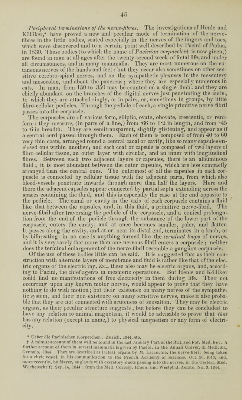 Peripheral terminations of the nerve-fibres. The investigations of Henle and Kolliker,* have proved a new and peculiar mode of termination of the nerve- fibres in the little bodies, seated especially in the nerves of the fingers and toes, which were discovered and to a certain point well described by Pacini of Padua, in 1830. These bodies (to which the name of Pacinian corpusclesf is now given,) are found in man at all ages after the twenty-second week of foetal life, and under all circumstances, and in many mammalia. They are most numerous on the cu¬ taneous nerves of the hands and feet; but they occur also sometimes on other sen¬ sitive cerebro spinal nerves, and on the sympathetic plexuses in the mesentery and mesocolon, and about the pancreas; where they are especially numerous in cats. In man, from 150 to 350 may be counted on a single limb: and they are chiefly abundant on the branches of the digital nerves just penetrating the cutis; to which they are attached singly, or in pairs, or, sometimes in groups, by little fibro-cellular pedicles. Through the pedicle of each, a single primitive nerve-fibril passes into the corpuscle. The corpuscles are of various form, elliptic, ovate, obovate, crescentic, or reni- form : they measure, (in parts of a line,) from ‘66 to 1*2 in length, and from *45 to '6 in breadth. They are semitransparent, slightly glistening, and appear as if a central cord passed through them. Each of them is composed of from 40 to 60 very thin coats, arranged round a central canal or cavity, like so many capsules en¬ closed one within another; and each coat or capsule is composed of two layers of fibro-cellular tissue, an outer layer with circular, and an inner with longitudinal fibres. Between each two adjacent layers or capsules, there is an albuminous fluid ; it is most abundant between the outer capsules, which are less compactly arranged than the central ones. The outermost of all the capsules in each cor¬ puscle is connected by cellular tissue with the adjacent parts, from which also blood-vessels penetrate inwards through more than half the layers. Here and there the adjacent capsules appear connected by partial septa extending across the spaces containing the fluid, and this is especially the case at the end opposite to the pedicle. The canal or cavity in the axis of each corpuscle contains a fluid like that between the capsules, and, in this fluid, a primitive nerve-fibril. The nerve-fibril after traversing the pedicle of the corpuscle, and a conical prolonga¬ tion from the end of the pedicle through the substance of the lower part of the corpuscle, enters the cavity, and at once becomes smaller, paler, and flatter. It passes along the cavity, and at or near its distal end, terminates in a knob, or by bifurcating: in no case is anything formed like the terminal loops of nerves, and it is very rarely that more than one nervous fibril enters a corpuscle ; neither does the terminal enlargement of the nerve-fibril resemble a ganglion corpuscle. Of the use of these bodies little can be said. It is suggested that as their con¬ struction with alternate layers of membrane and fluid is rather like that of the elec¬ tric organs of the electric ray, &c., these also may be electric organs, and, accord¬ ing to Pacini, the chief agents in mesmeric operations. But Henle and Kolliker could find no manifestations of free electricity in them during life. Their not occurring upon any known motor nerves, would appear to prove that they have nothing to do with motion; but their existence on many nerves of the sympathe¬ tic system, and their non-existence on many sensitive nerves, make it also proba¬ ble that they are not connected with acuteness of sensation. They may be electric organs, as their peculiar structure suggests ; but before they can be concluded to have any relation to animal magnetism, it would be advisable to prove that that has any relation (except in name,) to physical magnetism or any form of electri¬ city. * Ueber die Pacinisehen Rorperchen; Zurich, 1844, 4to. t A minuteaccount of them will be found in the last January Part of the Brit, and For. Med. Rev. A further account of them in several mammalia is given by Pacini, in the Annali Univer. di Medicina, Gennaio, 1844. They are described as lacteal organs by M. Lacauchie, the nerve-fibril being taken for a chyle vessel, in his communication to the French Academy of Sciences, Oct. 30, 1843; and, more recently, by Mayer, as glands with excretory ducts passing into the nerves, in the Oesterr. Med. Wochenschrift, Sep. 14, 1844 ; from the Med. Corresp. Rhein, und Westphal. Aerzte, No. 3, 1844.