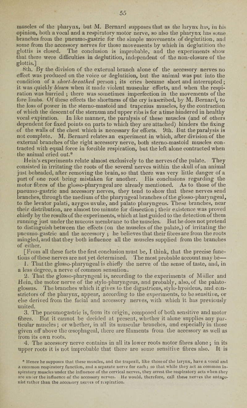 muscles of the pharynx, but M. Bernard supposes that as the larynx has, in his opinion, both a vocal and a respiratory motor nerve, so also the pharynx has some branches from the pneumo-gastric for the simple movements of deglutition, anti some from the accessory nerves for those movements by which in deglutition the glottis is closed. The conclusion is improbable, and the experiments show that there were difficulties in deglutition, independent of the non-closure of the glottis.] 8th. By the division of the external branch alone of the accessory nerves no effect was produced on the voice or deglutition, but the animal was put into the condition of a short-breathed person; its cries became short and interrupted; it was quickly blown when it made violent muscular efforts, and when the respi¬ ration was hurried ; there was sometimes imperfection in the movements of the fore limbs. Of these effects the shortness of the cry is ascribed, by M. Bernard, to the loss of power in the sterno-mastoid and trapezius muscles, by the contraction of which the descent of the sternum and upper ribs is for a time hindered in healthy vocal expiration. In like manner, the paralysis of these muscles (and of others dependent for fixed points on parts to which they are attached) hinders the fixing of the walls of the chest which is necessary for efforts. 9th. But the paralysis is not complete. M. Bernard relates an experiment in which, after division of the external branches of the right accessory nerve, both sterno-mastoid muscles con¬ tracted with equal force in forcible respiration, but the left alone contracted when the animal cried out.* Hein’s experiments relate almost exclusively to the nerves of the palate. They consisted in irritating the roots of the several nerves within the skull of an animal just beheaded, after removing the brain, so that there was very little danger of a part of one root being mistaken for another. His conclusions regarding the motor fibres of the glosso-pharyngeal are already mentioned. As to those of the pneumo-gastric and accessory nerves, they tend to show that these nerves send branches, through the medium of the pharyngeal branches of the glosso-pharyngeal, to the levator palati, azygos uvulae, and palato pharyngeus. These branches, near their distribution, are almost too minute for dissection; their existence was proved chiefly by the results of the experiments, which at last guided to the detection of them running just under the mucous membrane to the muscles. But he does not pretend to distinguish between the effects (on the muscles of the palate,) of irritating the pneumo-gastric and the accessory ; he believes that their fibres are from the roots mingled, and that they both influence all the muscles supplied from the branches of either. [From all these facts the first conclusion must be, I think, that the precise func¬ tions of these nerves are not yet determined. The most probable account may be— 1. That the glosso-pharyngeal is chiefly the nerve of the sense of taste, and, in a less degree, a nerve of common sensation. 2. That the glosso-pharyngeal is, according to the experiments of Muller and Hein, the motor nerve of the stylo-pharyngeus, and probably, also, of the palato¬ glossus. The branches which it gives to the digastrieus, stylo-hyoideus, and con¬ strictors of the pharynx, appear, according to the experiments, to be sensitive, or else derived from the facial and accessory nerves, with which it has previously united. 3. The pneumogastrie is, from its origin, composed of both sensitive and motor fibres. But it cannot be decided at present, whether it alone supplies any par¬ ticular muscles; or whether, in all its muscular branches, and especially in those given off* above the oesophageal, there are filaments from the accessory as well as from its own roots. 4. The accessory nerve contains in all its lower roots motor fibres alone ; in its upper roots it is not improbable that there are some sensitive fibres also. It is * Hence he supposes that these muscles, and the trapezii, like those of the larynx, have a vocal and a common respiratory function, and a separate nerve for each; so that while they act as common in¬ spiratory muscles under the influence of the cervical nerves, they arrest the respiratory acts when they are under the influence of the accessory nerves. He would, therefore, call these nerves the antago¬ nist rather than the accessory nerves of respiration.