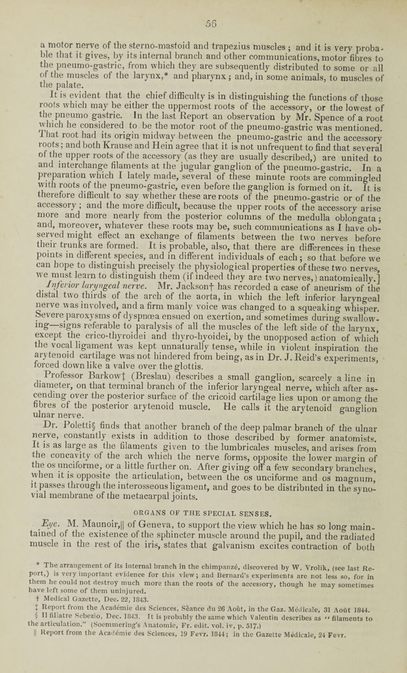 58 a motor nerve of the sterno-mastoid and trapezius muscles ; and it is very proba¬ ble that it gives, by its internal branch and other communications, motor‘fibres to the pneumo-gastric, from which they are subsequently distributed to some or all of the muscles of the larynx,* * * § and pharynx; and, in some animals, to muscles of the palate. It is evident that the chief difficulty is in distinguishing the functions of those roofs which may be either the uppermost roots of the accessory, or the lowest of the pneumo gastric. In the last Report an observation by Mr. Spence of a root vvhich he considered to be the motor root of the pneumo-gastric was mentioned. That root had its origin midway between the pneumo-gastric and the accessory roots; and both Krause and Hein agree that it is not unfrequent to find that several of the upper roots of the accessory (as they are usually described,) are united to and interchange filaments at the jugular ganglion of the pneumo-gastric. In a piepaiation which I lately made, several of these minute roots are commingled with roots of the pneumo-gastric, even before the ganglion is formed on it. It is therefore difficult to say whether these are roots of the pneumo-gastric or of the accessory ; and the more difficult, because the upper roots of the accessory arise more and more nearly from the posterior columns of the medulla oblongata; and, moreover, whatever these roots may be, such communications as I have ob¬ served might effect an exchange of filaments between the two nerves before their trunks are formed. It is probable, also, that there are differences in these points in different species, and in different individuals of each; so that before we can hope to distinguish precisely the physiological properties of these two nerves, we must learn to distinguish them (if indeed they are two nerves,) anatomically.] Inferior laryngeal nerve. Mr. Jacksonf has recorded a case of aneurism of the distal two thirds of the arch of the aorta, in which the left inferior laryngeal nerve was involved, and a firm manly voice was changed to a squeaking whisper. Severe paroxysms of dyspnoea ensued on exertion, and sometimes during swallow¬ ing—signs referable to paralysis of all the muscles of the left side of the larynx, except the crico-thyroidei and thyro-hyoidei, by the unopposed action of which the vocal ligament was kept unnaturally tense, while in violent inspiration the arytenoid cartilage was not hindered from being, as in Dr. J. Reid’s experiments forced down like a valve over the glottis. Professor Barkow]; (Breslau) describes a small ganglion, scarcely aline in diameter, on that terminal branch of the inferior laryngeal nerve, which after as¬ cending over the posterior surface of the cricoid cartilage lies upon or among the fibres of the posterior arytenoid muscle. He calls it the arytenoid ganglion ulnar nerve. Dr. Poletli§ finds that another branch of the deep palmar branch of the ulnar nerve, constantly exists in addition to those described by former anatomists. It is as large as the filaments given to the lumbricales muscles, and arises from the concavity of the arch which the nerve forms, opposite the lower margin of the os unciforme, or a little further on. After giving off a few secondary branches, when it is opposite the articulation, between the os unciforme and os magnum, it passes through the interosseous ligament, and goes to be distributed in the5syno¬ vial membrane of the metacarpal joints. ORGANS OF THE SPECIAL SENSES. Dj/e. M. Maunoir,|j of Geneva, to support the view which he has so long main¬ tained of the existence of the sphincter muscle around the pupil, and the radiated muscle in the rest of the iris, states that galvanism excites contraction of both * The arrangement of its internal branch in the chimpanz^, discovered by W. Vrolik, (see last Re¬ port,) is very important evidence for this view; and Bernard’s experiments are not less so, for in them he could not destroy much more than the roots of the accessory, though he may sometimes have left some of them uninjured, t Medical Gazette, Dec. 22, 1843. t Import from the Academic des Sciences, Stance du 26 Aoftt, in the Gaz. Medicate, 31 Aout 1844. § II fihatre Sebezio, Dec. 1843. It is probably the same which Valentin describes as “ filaments to the articulation.” (Soemmering’s Anatomic, Fr. edit. vol. iv, p. 517.) |1 Report from the Academic des Sciences, 19 Fevr. 1844; in the Gazette Medicale, 24 Fevr.