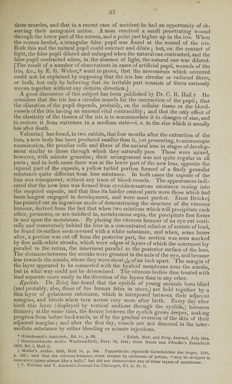 these muscles, and that in a recent case of accident he had an opportunity of ob¬ serving- their antagonist action. A man received a small penetrating wound through the lower part of the cornea, and a point just higher up in the iris. When the cornea healed, a triangular false pupil was found at the wound of the iris. Both this and the natural pupil could contract and dilate ; but, on the contact of light, the false pupil dilated and enlarged when the natural one contracted, and the false pupil contracted when, in the absence of light, the natural one was dilated. [The result of a number of observations in cases of artificial pupil, wounds of the iris, &c., by E. H. Weber,* went to prove, that the movements which occurred could not be explained by supposing that the iris has circular or radiated fibres, or both, but only by believing that its irritable part consists of fibres variously woven together without any definite direction.] A good discussion of this subject has been published by Dr. C. R. Hall.-j- He considers that the iris has a circular muscle for the contraction of the pupil; that the dilatation of the pupil depends, probably, on the cellular tissue or the blood¬ vessels of the iris having an unusual vital contractility; and that the only effect of the elasticity of the tissues of the iris is to accommodate it to changes of size, and to restore it from extremes to a medium state—i. e. to the size which it usually has after death. Valentinj has found, in two rabbits, that four months after the extraction of the lens, a new' body has been produced smaller than it, yet presenting, to microscopic examination, the peculiar ceils and fibres of the natural lens in stages of develop¬ ment similar to those through which they naturally pass. These were mixed however, with minute granules; their arrangement was not quite regular in all parts; and in both cases there W'as at the lower part of the new lens, opposite the injured part of the capsule, a yellow turbid portion formed of a finely granular substance quite different from lens substance. In both cases the capsule of the lens was transparent, without any trace of blood-vessels. The appearances indi¬ cated that the new lens was formed from cytoblastematous substance oozing into the emptied capsule, and that thus its harder central parts were those which had been longest engaged in development, and were most perfect. Ernst Briicke§ has pointed out an ingenious mode of demonstrating the structure of the vitreous humour, derived from the fact that when two solutions which will precipitate each other, permeate, or are imbibed in, membranous septa, the precipitate first forms in and upon the membrane. By placing the vitreous humour of an eye cut verti¬ cally and transversely behind the lens in a concentrated solution of acetate of lead he found its surface soon covered with a white substance, and when, some hours after, a portion was cut off' from the posterior part, the section was seen marked by fine milk-white streaks, which were edges of layers of which the outermost lay parallel to the retina, the innermost parallel to the posterior surface of the lens. The distances between the streaks were greatest in the axis of the eve, and became less towards the zonula, where they were about of an inch apart. ‘The margin of the layer appeared to be connected with the hyaloid membrane near the zonula, but in what way could not be determined. The vitreous bodies thus treated with lead separate more easily in the direction of the layers than in any other. Eyelids. Dr. Zeis|| has found that the eyelids of young animals born blind (and probably, also, those of the human fetus in utero,) are held together by a thin layer of gelatinous substance, which is interposed between their adjacent margins, and bleeds when torn across very soon after birth. Every day after birth this layer (displayed by vertical sections through the eyelids,) becomes thinner; at the same time, the fissure between the eyelids growsdeeper, making progress from before backwards, as if by the gradual eversion of the skin of their adjacent margins; and after the first day, vessels are not detected in the inter¬ mediate substance by either bleeding or minute injections. * Hildebrandt’s Anatomie, Bd. iv, p. 80. + Edinb. Med. and Surg. Journal, July 1844. t Oesterreichische medic. Woelienschrift, Fevr. 10, 1844; from Henle and Pfeuffer’s Zeitsrhrift 1843, Bd. i. Heft ii. § Muller's Archiv. 1843, Heft iv, p. 344. Pappenheim (Specielle Gewebelehre des Auges, 1842, p. 182,) said that the vitreous humour, when treated by carbonate of potass, “may be stripped in concentric layers almost like a bulb;” but did not demonstrate any of these layers of membrane. II V. Walther and V. Ammon’s Journal fur Chirurgie, Bd, ii, St. ii.