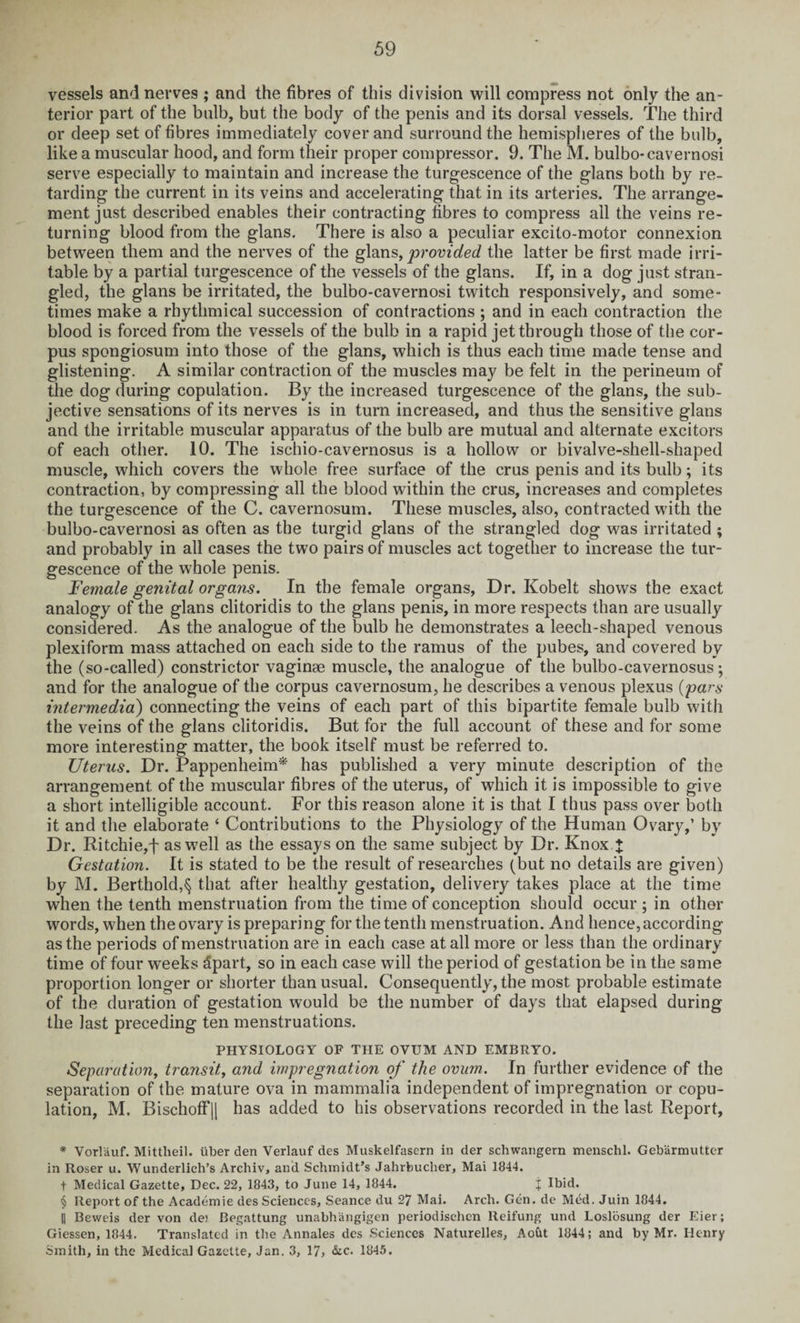 vessels and nerves ; and the fibres of this division will compress not only the an¬ terior part of the bulb, but the body of the penis and its dorsal vessels. The third or deep set of fibres immediately cover and surround the hemispheres of the bulb, like a muscular hood, and form their proper compressor. 9. The M. bulbo-cavernosi serve especially to maintain and increase the turgescence of the glans both by re¬ tarding the current in its veins and accelerating that in its arteries. The arrange¬ ment just described enables their contracting fibres to compress all the veins re¬ turning blood from the glans. There is also a peculiar excito-motor connexion between them and the nerves of the glans, provided the latter be first made irri¬ table by a partial turgescence of the vessels of the glans. If, in a dog just stran¬ gled, the glans be irritated, the bulbo-cavernosi twitch responsively, and some¬ times make a rhythmical succession of contractions ; and in each contraction the blood is forced from the vessels of the bulb in a rapid jet through those of the cor¬ pus spongiosum into those of the glans, which is thus each time made tense and glistening. A similar contraction of the muscles may be felt in the perineum of the dog during copulation. By the increased turgescence of the glans, the sub¬ jective sensations of its nerves is in turn increased, and thus the sensitive glans and the irritable muscular apparatus of the bulb are mutual and alternate excitors of each other. 10. The ischio-cavernosus is a hollow or bivalve-shell-shaped muscle, which covers the whole free surface of the crus penis and its bulb; its contraction, by compressing all the blood wfithin the crus, increases and completes the turgescence of the C. cavernosum. These muscles, also, contracted with the bulbo-cavernosi as often as the turgid glans of the strangled dog was irritated ; and probably in all cases the two pairs of muscles act together to increase the tur¬ gescence of the whole penis. Female genital organs. In the female organs, Dr. Kobelt shows the exact analogy of the glans clitoridis to the glans penis, in more respects than are usually considered. As the analogue of the bulb he demonstrates a leech-shaped venous plexiform mass attached on each side to the ramus of the pubes, and covered by the (so-called) constrictor vaginae muscle, the analogue of the bulbo-cavernosus; and for the analogue of the corpus cavernosum, he describes a venous plexus (pars intermedia) connecting the veins of each part of this bipartite female bulb with the veins of the glans clitoridis. But for the full account of these and for some more interesting matter, the book itself must be referred to. Uterus. Dr. Pappenheim* * * § has published a very minute description of the arrangement of the muscular fibres of the uterus, of which it is impossible to give a short intelligible account. For this reason alone it is that I thus pass over both it and the elaborate ‘ Contributions to the Physiology of the Human Ovary,’ by Dr. Ritchie,f as well as the essays on the same subject by Dr. Knox.J Gestation. It is stated to be the result of researches (but no details are given) by M. Berthold,^ that after healthy gestation, delivery takes place at the time when the tenth menstruation from the time of conception should occur ; in other words, when the ovary is preparing for the tenth menstruation. And hence, according as the periods of menstruation are in each case at all more or less than the ordinary time of four weeks tlpart, so in each case will the period of gestation be in the same proportion longer or shorter than usual. Consequently, the most probable estimate of the duration of gestation would be the number of days that elapsed during the last preceding ten menstruations. PHYSIOLOGY OF THE OVUM AND EMBRYO. Separation, transit, and impregnation of the ovum. In further evidence of the separation of the mature ova in mammalia independent of impregnation or copu¬ lation, M. Bischoff|| has added to his observations recorded in the last Report, * Vorl'auf. Mittlieil. liber den Verlauf des Muskelfasern in der schwangern menschl. Geb'armutter in Roser u. Wunderlich’s Archiv, and Schmidt’s Jahrbucher, Mai 1844. t Medical Gazette, Dec. 22, 1843, to June 14, 1844. j Ibid. § Report of the Academie des Sciences, Seance du 27 Mai. Arch. Gen. de Med. Juin 1844. || Beweis der von de) Begattung unabhangigen periodischcn Reifung und Loslosung der Eier; Giessen, 1844. Translated in the Annales des Sciences Naturelles, Aoht 1844; and by Mr. Henry Smith, in the Medical Gazette, Jan. 3, 17, &c. 1845.