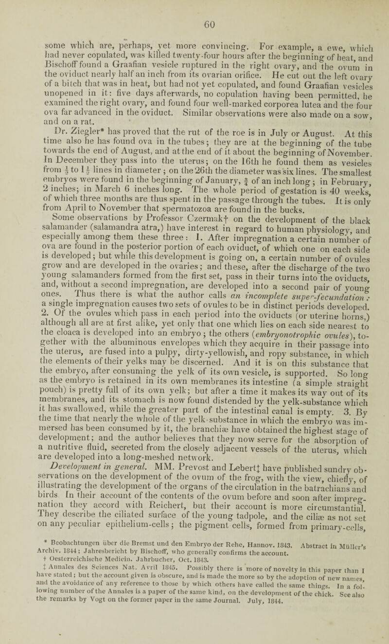 some which are, perhaps, yet more convincing. For example, a ewe, which had never copulated, was killed twenty-four hours after the beginning of heat, and Bischoff found a Graafian vesicle ruptured in the right ovary, andlhe ovum in the oviduct nearly half an inch from its ovarian orifice. He cut out the left ovary of a bitch that was in heat, but had not yet copulated, and found Graafian vesicles unopened in it: five days afterwards, no copulation having been permitted, he examined the right ovary, and found four well-marked corporea lutea and the four ova far advanced in the oviduct. Similar observations were also made on a sow, and on a rat. Dr. Ziegler* has proved that the rut of the roe is in July or August. At this time also he has found ova in the tubes; they are at the beginning of the tube towards the end of August, and at the end of it about the beginning of November. In December they pass into the uterus; on the 16th he found them as vesicles from \ to 11 lines in diameter ; on the 26th the diameter was six lines. The smallest embryos were found in the beginning of January, f of an inch long; in February, 2 inches; in March 6 inches long. The whole period of gestation is 40 weeks’ of which three months are thus spent in the passage through the tubes. It is only from April to November that spermatozoa are found in the bucks. 3 Some observations by Professor Czermakf on the development of the black salamander (salamandra atra,) have interest in regard to human physiology, and especially among them these three: 1. After impregnation a certain number of ova ai e found in the posteiior portion of each oviduct, of which one on each side is developed ; but while this development is going on, a certain number of ovules grow and are developed in the ovaries; and these, after the discharge of the turn young salamanders formed from the first set, pass in their turns interfile oviducts and, without a second impregnation, are developed into a second pair of young ones. Thus there is what the author calls an incomplete super-fecundation • a single impregnation causes two sets of ovules to be in distinct periods developed. 2. Of the ovules which pass in each period into the oviducts (or uterine horns,) although all aie at fiist alike, yet only that one which lies on each side nearest to the cloaca is developed into an embryo; the others {embryonotrophic ovules), to¬ gether with the albuminous envelopes which they acquire in their passage into the uterus, are fused into a pulpy, dirty-yellowish, and ropy substance, in which the elements of their yelks may be discerned. And it is on this substance that the embryo, after consuming the yelk of its own vesicle, is supported. So long as the embryo is retained in its own membranes its intestine (a simple straight pouch) is pretty full of its own yelk; but after a time it makes its way out oMts membranes, and its stomach is now found distended bv the yelk-substance which it has swallowed, while the greater part of the intestinal canal is empty 3 By the time that nearly the whole of the yelk-substance in which the embryo was im¬ mersed has been consumed by it, the branchiae have obtained the highest stao-0 of development; and the author believes that they now serve for the absorption of a nutritive fluid, secreted from the closely adjacent vessels of the uterus, which are developed into a long-meshed network. Development in general. MM. Prevost and LebertJ have published sundry ob¬ servations on the development of the ovum of the frog, with the view, chiefly of illustrating the development of the organs of the circulation in the batrachians and birds. In their account of the contents of the ovum before and soon after impreg¬ nation they accord with Reichert, but their account is more circumstantial They describe the ciliated surface of the young tadpole, and the cilia? as not set on any peculiar epithelium-cells; the pigment cells, formed from primary-cells, * Beobachtungen iiber die Bremst und den Embryo der Rehe, Hannov. 1843. Abstract in Muller’s Archiv. 1844; Jahresbericht by Bischoff, who generally confirms the account, t Oesterreichiselie Medicin. Jahrbucher, Oct. 1843. J Annales des Sciences Nat. Avril 1845. Possibly there is more of novelty in this paper than I have stated ; but the account given is obscure, and is made the more so by the adoption of new names and the avoidance of any reference to those by which others have called the same things. In a fob lowing number of the Annales is a paper of the same kind, on the development of the chick. See also the remarks by Vogt on the former paper in the same Journal. July, 1844.