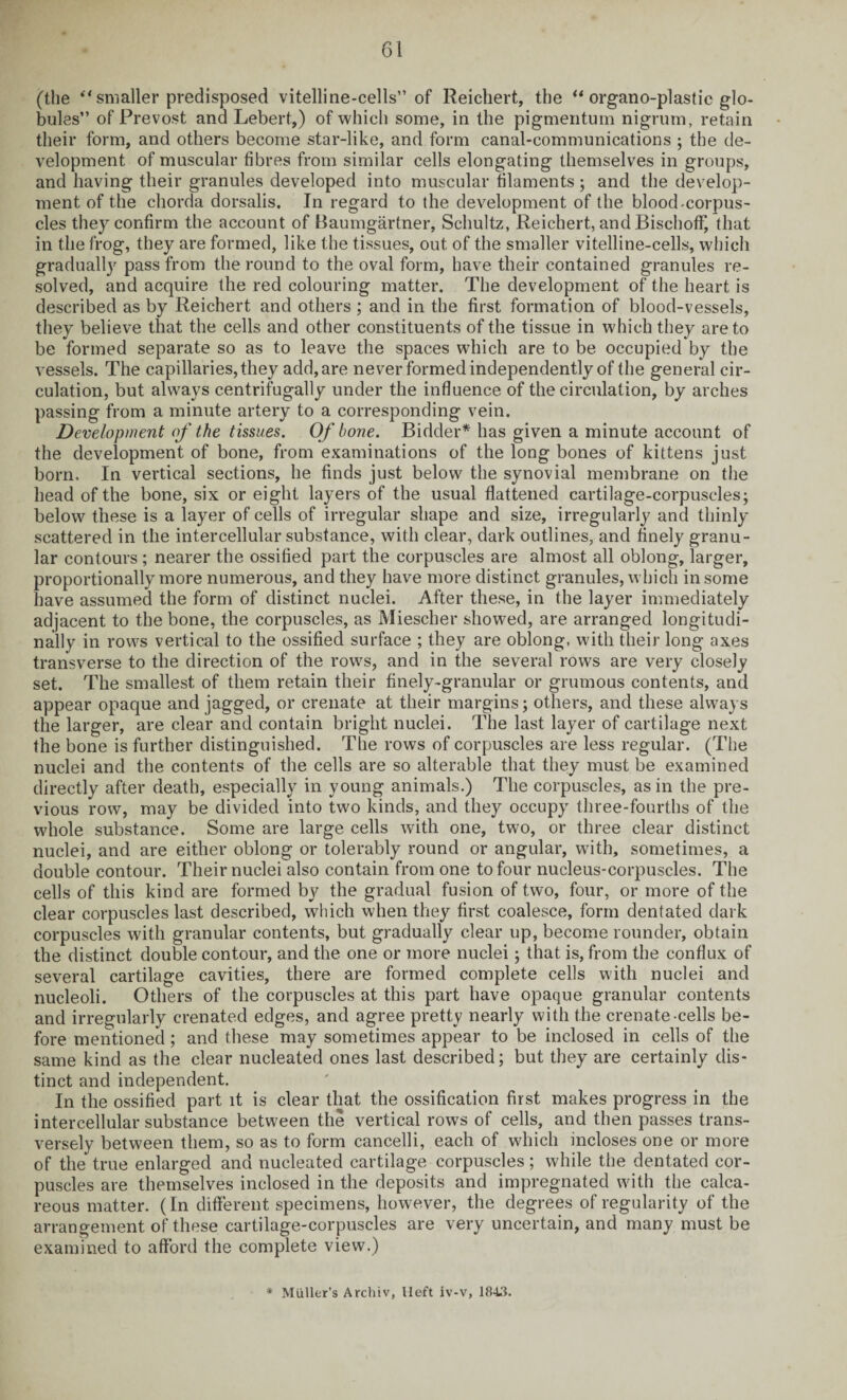 (the *' smaller predisposed vitelline-cells” of Reichert, the u organo-plastic glo¬ bules” of Prevost and Lebert,) of which some, in the pigmentum nigrum, retain their form, and others become star-like, and form canal-communications ; the de¬ velopment of muscular fibres from similar cells elongating themselves in groups, and having their granules developed into muscular filaments; and the develop¬ ment of the chorda dorsalis. In regard to the development of the blood-corpus¬ cles they confirm the account of Baumgartner, Schultz, Reichert, and BischofF, that in the frog, they are formed, like the tissues, out of the smaller vitelline-cells, which gradually pass from the round to the oval form, have their contained granules re¬ solved, and acquire the red colouring matter. The development of the heart is described as by Reichert and others ; and in the first formation of blood-vessels, they believe that the cells and other constituents of the tissue in which they are to be formed separate so as to leave the spaces which are to be occupied by the vessels. The capillaries, they add, are never formed independently of the general cir¬ culation, but always centrifugally under the influence of the circulation, by arches passing from a minute artery to a corresponding vein. Development of the tissues. Of bone. Bidder* has given a minute account of the development of bone, from examinations of the long bones of kittens just born. In vertical sections, he finds just below the synovial membrane on the head of the bone, six or eight layers of the usual flattened cartilage-corpuscles; below these is a layer of cells of irregular shape and size, irregularly and thinly scattered in the intercellular substance, with clear, dark outlines, and finely granu¬ lar contours ; nearer the ossified part the corpuscles are almost all oblong, larger, proportionally more numerous, and they have more distinct granules, which in some have assumed the form of distinct nuclei. After these, in the layer immediately adjacent to the bone, the corpuscles, as Miescher showed, are arranged longitudi¬ nally in rows vertical to the ossified surface ; they are oblong, with their long axes transverse to the direction of the rows, and in the several rows are very closely set. The smallest of them retain their finely-granular or grumous contents, and appear opaque and jagged, or crenate at their margins; others, and these always the larger, are clear and contain bright nuclei. The last layer of cartilage next the bone is further distinguished. The rows of corpuscles are less regular. (The nuclei and the contents of the cells are so alterable that they must be examined directly after death, especially in young animals.) The corpuscles, as in the pre¬ vious row, may be divided into two kinds, and they occupy three-fourths of the whole substance. Some are large cells with one, two, or three clear distinct nuclei, and are either oblong or tolerably round or angular, with, sometimes, a double contour. Their nuclei also contain from one to four nucleus-corpuscles. The cells of this kind are formed by the gradual fusion of two, four, or more of the clear corpuscles last described, which when they first coalesce, form dentated dark corpuscles with granular contents, but gradually clear up, become rounder, obtain the distinct double contour, and the one or more nuclei; that is, from the conflux of several cartilage cavities, there are formed complete cells with nuclei and nucleoli. Others of the corpuscles at this part have opaque granular contents and irregularly crenated edges, and agree pretty nearly with the crenate cells be¬ fore mentioned; and these may sometimes appear to be inclosed in cells of the same kind as the clear nucleated ones last described; but they are certainly dis¬ tinct and independent. In the ossified part it is clear that the ossification first makes progress in the intercellular substance between the vertical rows of cells, and then passes trans¬ versely between them, so as to form cancelli, each of which incloses one or more of the true enlarged and nucleated cartilage corpuscles; while the dentated cor¬ puscles are themselves inclosed in the deposits and impregnated with the calca¬ reous matter. (In different specimens, however, the degrees of regularity of the arrangement of these cartilage-corpuscles are very uncertain, and many must be examined to afford the complete view.)
