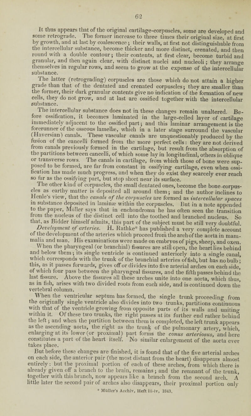 it thus appears that of the original cartilage-corpuscles, some are developed and some retrograde. The former increase to three times their original size, at first by growth, and at last by coalescence; their walls, at first not distinguishable from the intercellular substance, become thicker and more distinct, crenated, and then round with a double contour; their contents, at first clear, become turbid and granular, and then again clear, with distinct nuclei and nucleoli; they arrange themselves in regular rows, and seem to grow at the expense of the intercellular substance. The latter (retrograding) corpuscles are those which do not attain a higher grade than that of the dentated and crenated corpuscles; they are smaller than the former, their dark granular contents give no indication of the formation of new cells, they do not grow, and at last are ossified together with the intercellular substance. The intercellular substance does not in these changes remain unaltered. Be¬ fore ossification, it becomes laminated in the large-celled layer of cartilage immediately adjacent to the ossified part; and this laminar arrangement is the forerunner of the osseous lamellae, which in a later stage surround the vascular (Haversian) canals. These vascular canals are unquestionably produced by the fusion of the cancelli formed from the more perfect cells: they are not derived from canals previously formed in the cartilage, but result from the absorption of the partitions between cancelli, of which some lay in longitudinal, others in oblique or transverse rows. The canals in cartilage, from which those of bone were sup¬ posed to be formed, are far from constant in ossifying cartilage, even when ossi¬ fication has made much progress, and when they do exist they scarcely ever reach so far as the ossifying part, but stop short near 'its surface. The other kind of corpuscles, the small dentated ones, become the bone-corpus¬ cles as earthy matter is deposited all around them; and the author inclines to Henle s view, that the canals oj the corpuscles are formed as intercellulai' spaces in substance deposited in laminae within the corpuscles. But in a note appended to the paper, Muller says that in enchondroma he has often seen the transition from the nucleus of the distinct cell into the toothed and branched nucleus. So that, as Bidder himself admits, this part of the subject must be still very doubtful. Development of arteries. H. Bathke* has published a very complete account of the development of the arteries which proceed from the arch of the aorta in mam¬ malia and man. His examinations were made on embryos of pigs, sheep, and oxen. When the pharyngeal (or branchial) fissures are still open, the heart lies behind and below them; its single ventricle is continued anteriorly into a single canal, which corresponds with the trunk of the branchial arteries offish, but has no bulb ; this, as it passes forwards, gives off or divides into five arterial arches on each side’ of which four pass between the pharyngeal fissures, and the fifth passes behind the last fissure. Above the fissures all these arches unite into one aorta, which thus, as in fish, arises with two divided roots from each side, and is continued down the vertebral column. When the ventricular septum has formed, the single trunk proceeding from the originally single ventricle also divides into two trunks, partitions continuous with that of the ventricle growing from opposite parts of its walls and uniting within it. Of these two trunks, the right passes at its further end rather behind the left; and when the partition between them is completed, the left trunk appears as the ascending aorta, the right as the trunk of the pulmonary artery, which, enlarging at its lower (or proximal) part forms the conus arteriosus, and here constitutes a part of the heart itself. No similar enlargement of the aorta ever takes place. But before these changes are finished, it is found that of the five arterial arches on each side, the anterior pair (the most distant from the heart) disappears almost entirely: but the proximal portion of each of these arches, from which there is already given off a branch to the brain, remains; and the remnant of the trunk, together with this branch, now appears like a branch from the second arch. A little later the second pair of arches also disappears, their proximal portion only