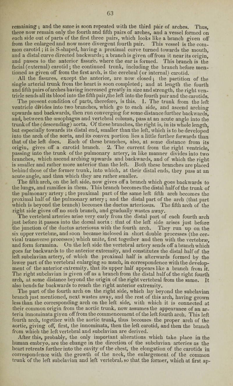 remaining ; and the same is soon repeated with the third pair of arches. Thus, there now remain only the fourth and fifth pairs of arches, and a vessel formed on each side out of parts of the first three pairs, which looks like a branch given off from the enlarged and now more divergent fourth pair. This vessel is the com¬ mon carotid ; it is S-shaped, having a proximal curve turned towards the mouth, and a distal curve directed backwards; a branch is given off from it near its origin, and passes to the anterior fissure, where the ear is formed. This branch is the facial (external) carotid; the continued trunk, including the branch before men¬ tioned as given off from the first arch, is the cerebral (or internal) carotid. All the fissures, except the anterior, are now closed; the partition of the single arterial trunk from the heart is soon completed; and at length the fourth and fifth pairs of arches having increased greatly in size and strength, the right ven¬ tricle sends all its blood into the fifth pair,the left into the fourth pair and the carotids. The present condition of parts, therefore, is this. 1. The trunk from the left ventricle divides into two branches, which go to each side, and ascend arching upwards and backwards, then run converging for some distance further backwards, and, between the oesophagus and vertebral column, pass at an acute angle into the trunk of the (descending) aorta. Of these branches, the right is, in its whole length, but especially towards its distal end, smaller than the left, which is to be developed into the arch of the aorta, and its convex portion lies a little further forwards than that of the left does. Each of these branches, also, at some distance from its origin, gives off a carotid branch. 2. The current from the right ventricle, passing into the trunk of the pulmonary artery, in like manner divides into two branches, which ascend arching upwards and backwards, and of which the right is smaller and rather more anterior than the left. Both these branches are placed behind those of the former trunk, into which, at their distal ends, they pass at an acute angle, and than which they are rather smaller. The fifth arch, on the left side, now gives off a branch which goes backwards to the lungs, and ramifies in them. This branch becomes the distal half of the trunk of the pulmonary artery ; the proximal part of the same left fifth arch becomes the proximal half of the pulmonary artery ; and the distal part of the arch (that part which is beyond the branch) becomes the ductus arteriosus. The fifth arch of the right side gives off no such branch, and gradually wastes away. The vertebral arteries arise very early from the distal part of each fourth arch just before it passes into the dorsal aorta : that of the left side arises just before the junction of the ductus arteriosus with the fourth arch. They run up on the six upper vertebrae, and soon became inclosed in short double processes (the cer¬ vical transverse processes) which unite, first together and then with the vertebrae, and form foramina. On the left side the vertebral artery sends off a branch which goes far backwards to the anterior extremity, and constitutes the distal half of the left subclavian artery, of which the proximal half is afterwards formed by the lower part of the vertebral enlarging so much, in correspondence with the develop¬ ment of the anterior extremity, that its upper half appears like a branch from it. The right subclavian is given off as a branch from the distal half of the right fourth arch, at some distance beyond the origin of the right vertebral from the same. It also bends far backwards to reach the right anterior extremity. The part of the fourth arch on the right side, which lay beyond the subclavian branch just mentioned, next wastes away, and the rest of this arch, having grown less than the corresponding arch on the left side, with which it is connected at their common origin from the aortic trunk, now assumes the appearance of an ar- teria innominata giyen off from the commencement of the left fourth arch. This left fourth arch, together with the aortic trunk, thus becomes the proper arch of the aortic, giving off, first, the innominata, then the left carotid, and then the branch from which the left vertebral and subclavian are derived. After this, probably, the only important alterations which take place in the human embryo, are the change in the direction of the subclavian arteries as the heart retreats further into the cavity of the chest, the elongation of the carotids in correspondence with the growth of the neck, the enlargement of the common trunk of the left subclavian and left vertebral, so that the former, which at first ap-
