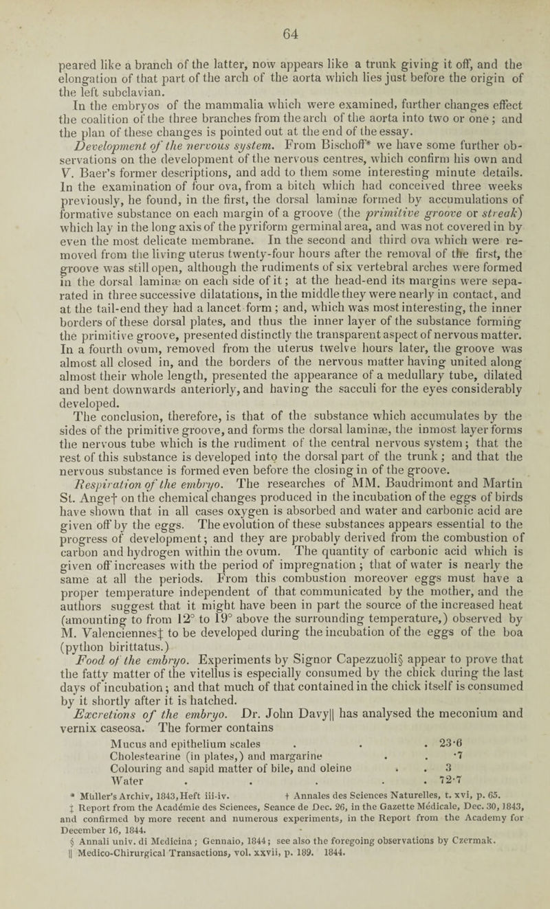 peared like a branch of the latter, now appears like a trunk giving it off, and the elongation of that part of the arch of the aorta which lies just before the origin of the left subclavian. In the embryos of the mammalia which were examined, further changes effect the coalition of the three branches from the arch of the aorta into two or one ; and the plan of these changes is pointed out at the end of the essay. Development of the nervous system. From Bischoff* * * § we have some further ob¬ servations on the development of the nervous centres, which confirm his own and V. Baer’s former descriptions, and add to them some interesting minute details. In the examination of four ova, from a bitch which had conceived three weeks previously, he found, in the first, the dorsal laminae formed by accumulations of formative substance on each margin of a groove (the primitive groove or streak) which lay in the long axis of the pyriform germinal area, and was not covered in by even the most delicate membrane. In the second and third ova which were re¬ moved from the living uterus twenty-four hours after the removal of the first, the groove w'as still open, although the rudiments of six vertebral arches were formed in the dorsal laminae on each side of it; at the head-end its margins were sepa¬ rated in three successive dilatations, in the middle they were nearly in contact, and at the tail-end they had a lancet form ; and, which was most interesting, the inner borders of these dorsal plates, and thus the inner layer of the substance forming the primitive groove, presented distinctly the transparent aspect of nervous matter. In a fourth ovum, removed from the uterus twelve hours later, the groove wras almost all closed in, and the borders of the nervous matter having united along almost their whole length, presented the appearance of a medullary tube, dilated and bent downwards anteriorly, and having the sacculi for the eyes considerably developed. The conclusion, therefore, is that of the substance which accumulates by the sides of the primitive groove, and forms the dorsal laminae, the inmost layer forms the nervous tube which is the rudiment of the central nervous system; that the rest of this substance is developed into the dorsal part of the trunk ; and that the nervous substance is formed even before the closing in of the groove. Respiration of the embryo. The researches of MM. Baudrimont and Martin St. Angef on the chemical changes produced in the incubation of the eggs of birds have shown that in all cases oxygen is absorbed and water and carbonic acid are given off by the eggs. The evolution of these substances appears essential to the progress of development; and they are probably derived from the combustion of carbon and hydrogen within the ovum. The quantity of carbonic acid wdiich is given offincreases with the period of impregnation ; that of water is nearly the same at all the periods. From this combustion moreover eggs must have a proper temperature independent of that communicated by the mother, and the authors suggest that it might have been in part the source of the increased heat (amounting to from 12° to 19° above the surrounding temperature,) observed by M. Valenciennes % to be developed during the incubation of the eggs of the boa (python birittatus.) Food of the embryo. Experiments by Signor Capezzuoli§ appear to prove that the fatty matter of the vitellus is especially consumed by the chick during the last days of incubation; and that much of that contained in the chick itself is consumed by it shortly after it is hatched. Excretions of the embryo. Dr. John Davy|| has analysed the meconium and vernix caseosa. The former contains Mucus and epithelium scales . . . 23’6 Cholestearine (in plates,) and margarine . . *7 Colouring and sapid matter of bile, and oleine . 3 Water . . . . 72-7 * Muller’s Archiv, 1843,Heft iii-iv. + Annales des Sciences Naturelles, t. xvi, p. 65. j Report from the Acad4mie des Sciences, Seance de Dec. 26, in the Gazette Medicate, Dec. 30, 1843, and confirmed by more recent and numerous experiments, in the Report from the Academy for December 16, 1844. § Annali univ. di Medicina ; Gennaio, 1844; see also the foregoing observations by Czermak. || Medico-Chirurgical Transactions, vol. xxvii, p. 189. 1844.