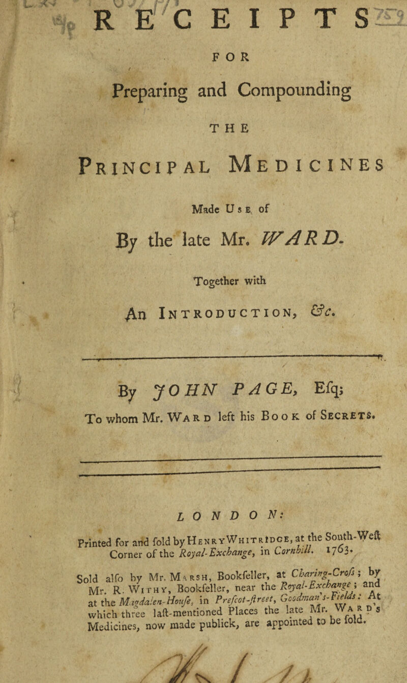 E'CEIPT S FOR Preparing and Compounding THE Principal Medicines Made Use, of By the late Mr. WARD- Together with An Introduction, &c. By JOHN PAGE, Efq; To whom Mr. War d left his Book of Secrets. LONDON: ■inted for and fold by HenryWhitrIdge, at the South-Weft Corner of the Royal-Exchange, in CornhUL 1703. ,1d alfo by Mr. WUrsh, Bookfeller, at Cbanng-Crofs j by Mr R. Withy, Bookfeller, near the Royal-Exchange ; and at the Mivdaien-Houfe, in Prefect .ft reet Goodmans-FM: At which three 1 aft-mentioned Places the late Mr. War d s Medicines, now made publick, are appointed to be lold.