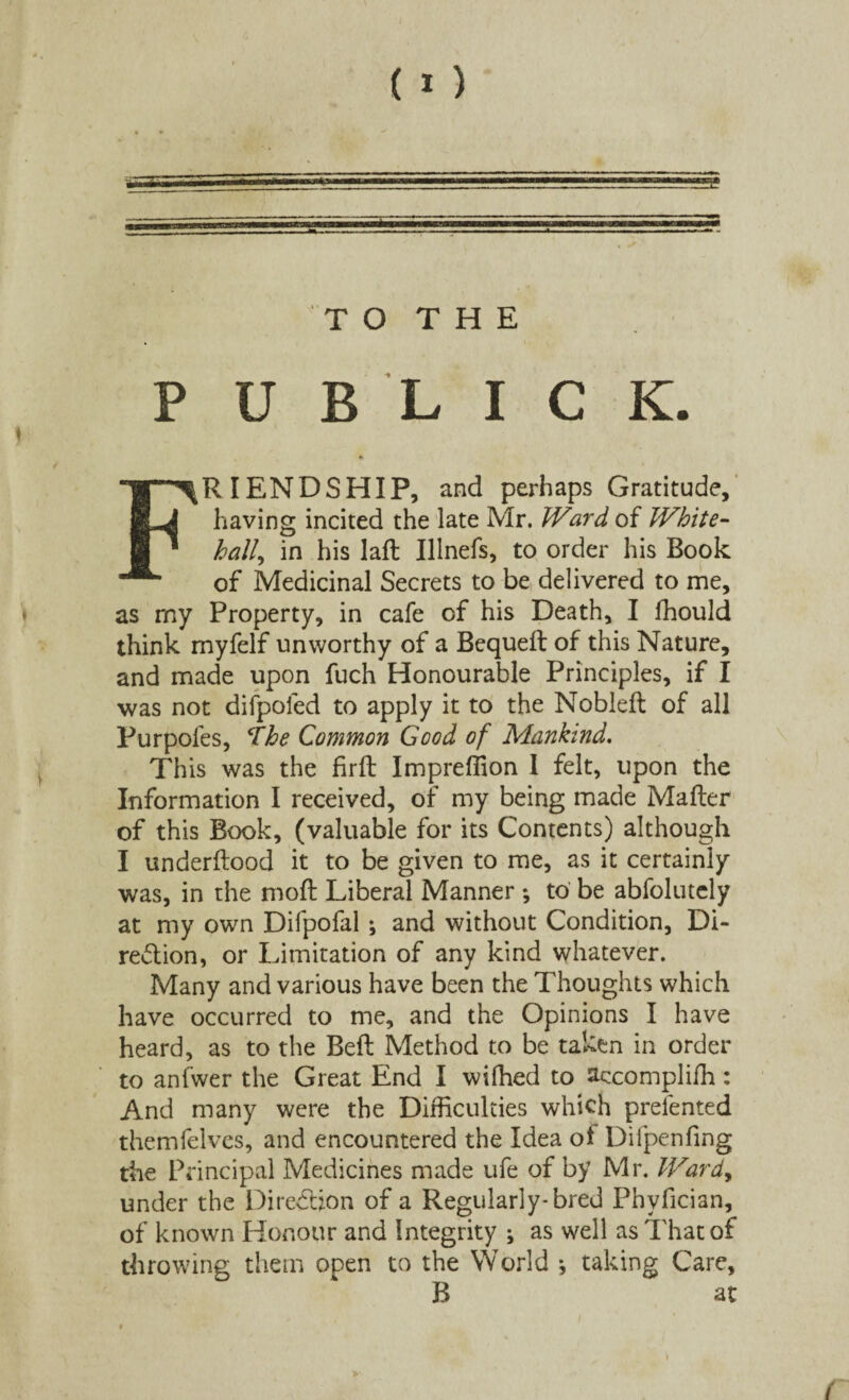 s T O T H E P U B L I C K. FRIENDSHIP, and perhaps Gratitude, having incited the late Mr. Ward of White- hall, in his laft Illnefs, to order his Book of Medicinal Secrets to be delivered to me, as my Property, in cafe of his Death, I fhould think myfelf unworthy of a Bequeft of this Nature, and made upon fuch Honourable Principles, if I was not difpoied to apply it to the Noblefl of all Purpoles, The Common Good of Mankind. This was the firffc Impreffion I felt, upon the Information I received, of my being made Matter of this Book, (valuable for its Contents) although I underftood it to be given to me, as it certainly was, in the moft Liberal Manner *, to be abfolutely at my own Difpofal ; and without Condition, Di¬ rection, or Limitation of any kind whatever. Many and various have been the Thoughts which have occurred to me, and the Opinions I have heard, as to the Belt Method to be taken in order to anfwer the Great End I wilhed to accompliffi: And many were the Difficulties which preiented themfelves, and encountered the Idea ol Difpenfing the Principal Medicines made ufe of by Mr. Ward, under the Direction of a Regularly* bred Phyfician, of known Honour and Integrity ; as well as That of throwing them open to the World •, taking Care, B at