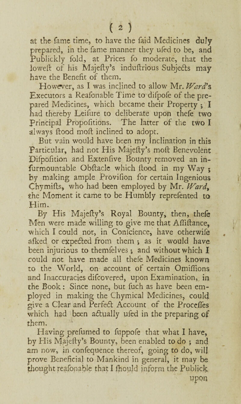 « ' / at the fame time, to have the faid Medicines duly prepared, in the fame manner they ufed to be, and Publickly fold, at Prices fo moderate, that the lowed of his Majedy’s induftrious Subjedts may have the Benefit of them. However, as I was inclined to allow Mr. Ward9s Executors a Reafonable Time to difpofe of the pre¬ pared Medicines, which became their Property ; I had thereby Leifure to deliberate upon thefe two principal Proportions. The latter of the two I always flood mod inclined to adopt. But vain would have been my inclination in this Particular, had not His Majedy’s mod Benevolent Difpofition and Extenfive Bounty removed an in- furmountable Obdaclc which dood in my Way 5 by making ample Provifion for certain Ingenious Chymifts, who had been employed by Mr. Ward, the Moment it came to be Humbly reprefented to Him. ; ’ ■ ^ f By His Majedy’s Royal Bounty, then, thefe Men were made willing to give me that Aflidance, •which I could not, in Conscience, have otherwife afked or expedted from them *, as it would have been injurious to themfelves *, and without which I could not have made all thefe Medicines known to the World, on account of certain Omifilons and Inaccuracies difcovered, upon Examination, in the Book: Since none, but fuch as have been em¬ ployed in making the Chymical Medicines, could give a Clear and Perfect Account of the ProcefTes which had been adtually ufed in the preparing of them. '*■ Having prefumed to fuppofe that what I have, by His Majedy’s Bounty, been enabled to do ; and am now, in confequence thereof, going to do, will prove Beneficial to Mankind in general, it may be thought reafonable that I fhould inform the Publick upon