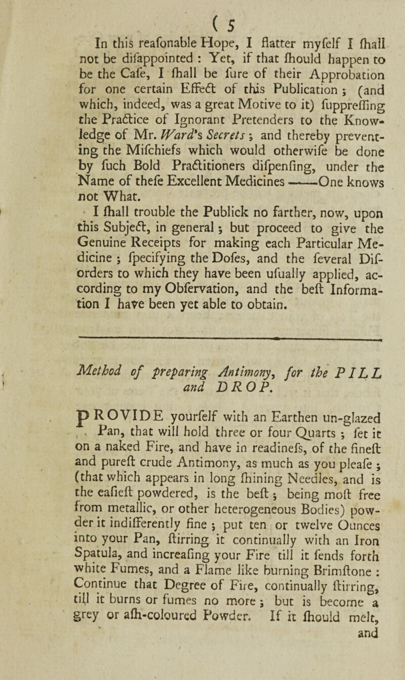 In this reafonable Hope, I flatter myfelf I fhall not be difappointed : Yet, if that fhould happen to be the Cafe, I fhall be fure of their Approbation for one certain Effedt of this Publication ; (and which, indeed, was a great Motive to it) fupprefflng the Practice of Ignorant Pretenders to the Know¬ ledge of Mr. Ward'% Secrets *, and thereby prevent¬ ing the Mifchiefs which would otherwife be done by fuch Bold Pradlitioners difpenfing, under the Name of thefe Excellent Medicines ——One knows not What. I fhall trouble the Publick no farther, now, upon this Subjedt, in general*, but proceed to give the Genuine Receipts for making each Particular Me¬ dicine ; fpecifying the Dofes, and the feveral Dif- orders to which they have been ufually applied, ac¬ cording to my Obfervation, and the bell Informa¬ tion I have been yet able to obtain. Method of preparing Antimony, for the PILL and DROP. p ROVIDE yourfelf with an Earthen un-glazed Pan, that will hold three or four Quarts ; fet it on a naked Fire, and have in readinefs, of the flnefl: and purefl crude Antimony, as much as you pleafe ; (that which appears in long fhining Needles, and is the eafiefl powdered, is the beft; being moft free from metallic, or other heterogeneous Bodies) pow¬ der it indifferently fine 5 put ten or twelve Ounces into your Pan, ftirring it continually with an Iron Spatula, and increaflng your Fire till it fends forth white fumes, and a Flame like burning Brimftone : Continue that Degree of Fire, continually ftirring, tfll it burns or fumes no more j but is become a grey or afh-coloured Powder. If it fhould melt, and