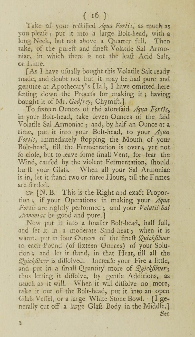 Take of vour rectified Aqua Forth, as much as you pleafe *, put it into a large Bolt-head, with a long Neck, but not above a Quarter full. Then take, of the pureft and flneft Volatile Sal Armo- niac, in which there is not the lead; Acid Salt, or Lime. [As I have ufually bought this Volatile Salt ready made, and doubt not but it may be had pure and genuine at Apothecary's Hall, I have omitted here fetting down the Procefs for making it; having bought it of Mr. Godfrey, ChymifL] To fixteen Ounces of the aforelaid Aqua Fortisy in your Bolt-head, take feven Ounces of the faid Volatile Sal Armoniac •, and, by half an Ounce at a time, put it into your Bolt-head, to your Aqua Forlis, immediately flopping the Mouth of your Bolt-head, till the Fermentation is over; yet not fo clofe, but to leave fome fmall Vent, for fear the Wind, caufed by the violent Fermentation, fhould burft your Glafs. When all your Sal Armoniac is in, let it (land two or three Hours, till the Fumes are fettled. ^ [N. B. This is the Right and exa6l Propor¬ tion *, if your Operations in making your Aqua Fortis are rightly performed ; and your Volatil Sal Armoniac be good and pure.] Now put it into a fmaller Bolt-head, half full, and fez it in a moderate Sand-heat *, when it is warm, put in four Ounces of the flneft Quickfiher to each Pound (of fixteen Ounces) of your Solu¬ tion ; and let it (land, in that Heat, till all the §uickfriver is diflolved. Increafe your Fire a little, and put in a fmall Quantity more of 9$uickjilver$ thus letting it diflolve, by gentle Additions, as much as it will. When it will diflolve no more, take it out of the Bolt-head, put it into an open Glafs Veflel, or a large White Stone Bowl. [I ge¬ nerally cut off a large Glafs Body in the Middle.] Set 2