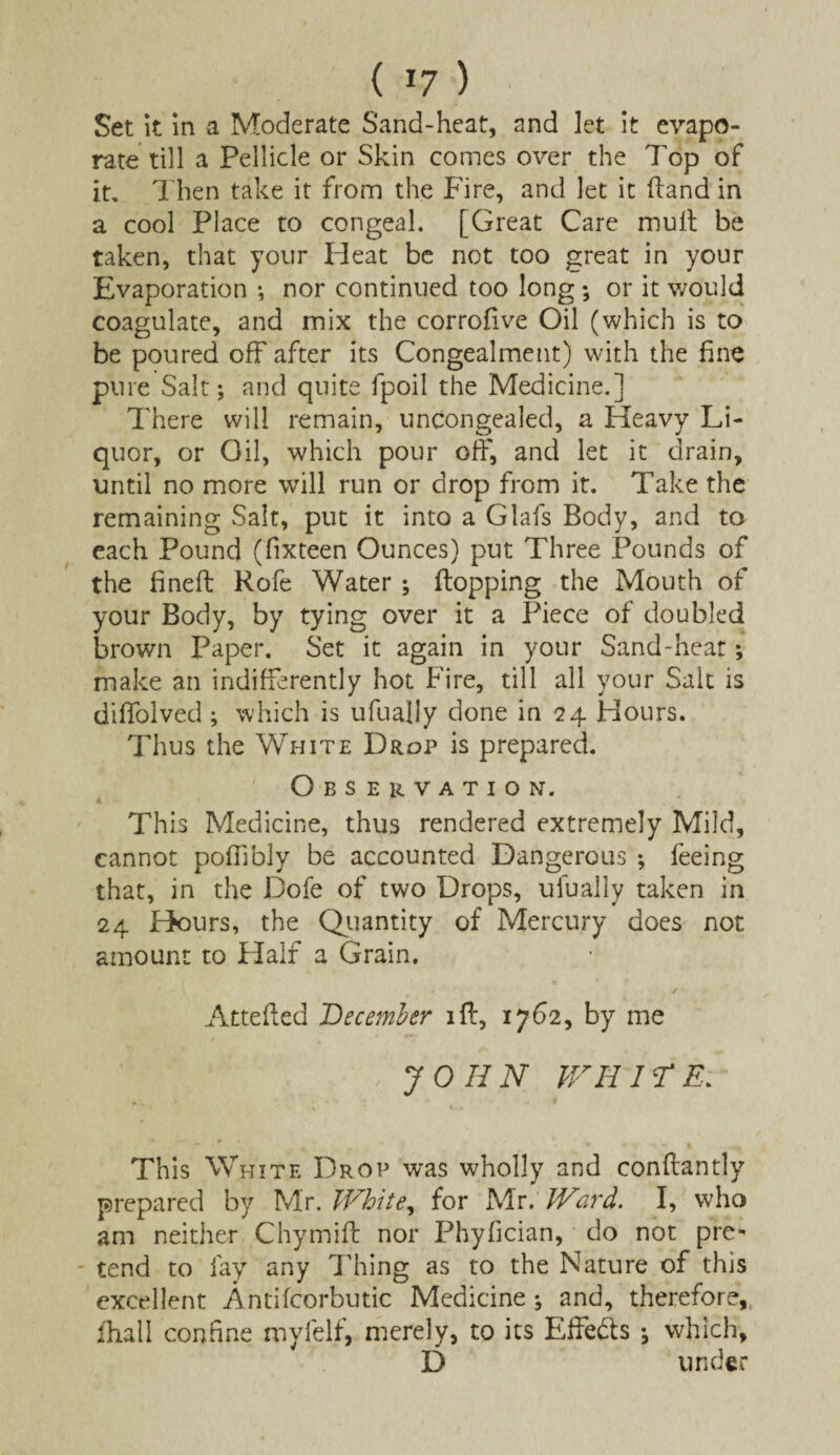 ( *7 ) Set it in a Moderate Sand-heat, and let it evapo¬ rate till a Pellicle or Skin comes over the 7'op of it. Then take it from the Fire, and let it (land in a cool Place to congeal. [Great Care mult be taken, that your Heat be not too great in your Evaporation ; nor continued too long •, or it would coagulate, and mix the corrofive Oil (which is to be poured off after its Congealment) with the fine pure Salt; and quite fpoil the Medicine.] There will remain, uncongealed, a Heavy Li¬ quor, or Oil, which pour off, and let it drain, until no more will run or drop from it. Take the remaining Salt, put it into a Glafs Body, and to each Pound (fixteen Ounces) put Three Pounds of the fined: Rofe Water ; flopping the Mouth of your Body, by tying over it a Piece of doubled brown Paper. Set it again in your Sand-heat; make an indifferently hot Fire, till all your Salt is diffolved ; which is ufuaily done in 24 Hours. Thus the White Drop is prepared. Observation. This Medicine, thus rendered extremely Mild, cannot poffibly be accounted Dangerous ; feeing that, in the Dofe of two Drops, ufuaily taken in 24 Hours, the Quantity of Mercury does not amount to Half a Grain. Attefted December iff, 1762, by me JOHN WHITE. This White Drop was wholly and conffantly prepared by Mr. White, for Mr. Ward. I, who am neither Chymiff nor Phyfician, do not pre¬ tend to fay any Thing as to the Nature of this excellent Antifcorbutic Medicine ; and, therefore, fliall confine myfelf, merely, to its Effe&s ; which, D under