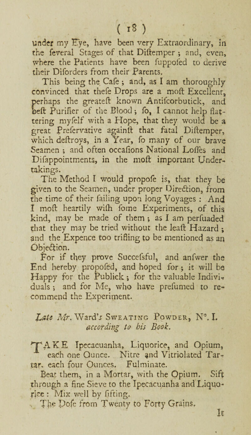under my Eye, have been very Extraordinary, in the feveral Stages of that Diftemper ; and, even, where the Patients have been fuppofed to derive their Diforders from their Parents. This being the Cafe ; and, as I am thoroughly convinced that thefe Drops are a mod Excellent* perhaps the greated known Antifcorbutick, and bed Purifier of the Blood •, fo, I cannot help flat¬ tering myfelf with a Hope, that they would be a great Prefervative againft that fatal Didemper, which dedroys, in a Year, fo many of our brave Seamen ; and often occafions National Lodes and Difappointments, in the mod important Under¬ takings. The Method I would propofe is, that they be given to the Seamen, under proper Direction, from the time of their failing upon long Voyages : And I mod heartily wifh fome Experiments, of this kind, may be made of them ; as I am perfuaded that they may be tried without the lead Hazard ; and the Expence too trifling to be mentioned as an Objeftion. For if they prove Succefsful, and anfwer the End hereby propofed, and hoped for; it will be Happy for the Publick •, for the valuable Individ duals ; and for Me, who have prefumed to re¬ commend the Experiment. JjiU Mr* WardV Sweating Powder, N°. I. according to bis Book. *TpA K E Ipecacuanha, Liquorice, and Opium, each one Ounce. Nitre and Vitriolated Tar¬ tar, each four Ounces. Fulminate. Beat them, in a Mortar, with the Opium. Sift through a fine Sieve to the Ipecacuanha and Liquo¬ rice : Mix well by lifting. ... The Dofe from Twenty to Forty Grains. It *