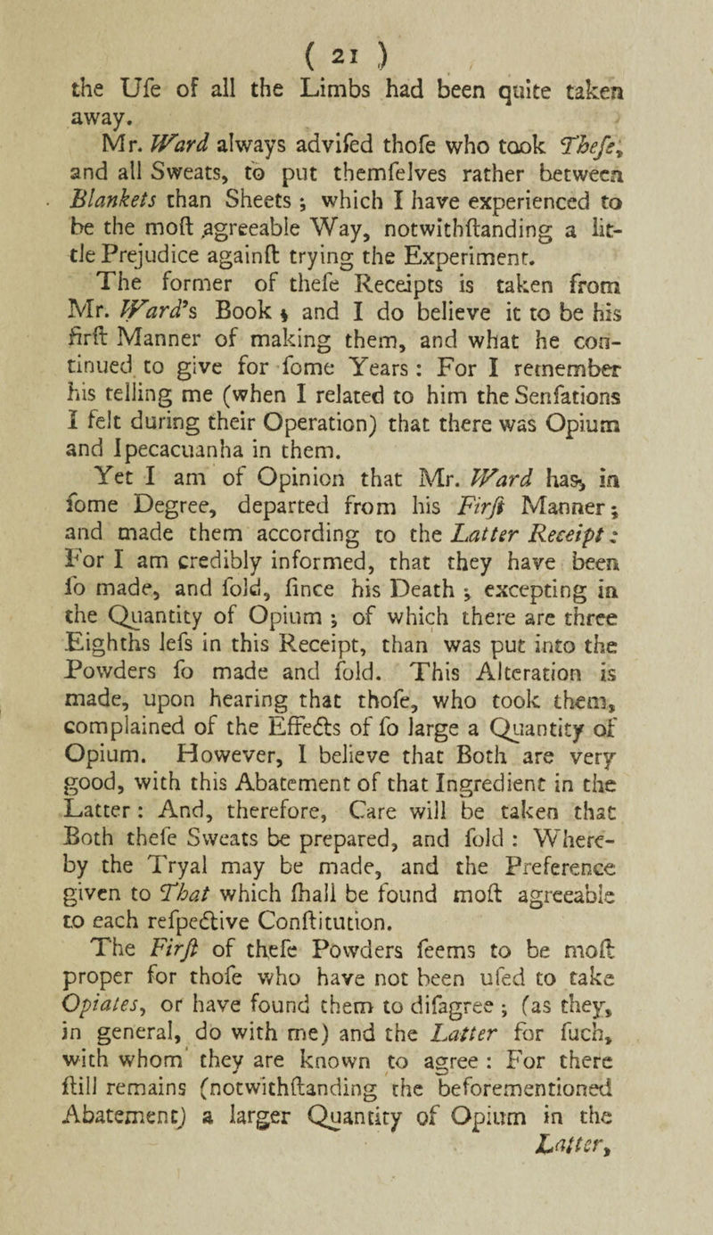 the Ufe of all the Limbs had been quite taken away. Mr. JVard always advifed thofe who took Thefe y and all Sweats, to put themfelves rather between Blankets than Sheets; which I have experienced to be the mod .agreeable Way, notwithstanding a lit¬ tle Prejudice againft trying the Experiment. The former of thefe Receipts is taken from Mr. JFard’s Book * and I do believe it to be his hrft Manner of making them, and what he con¬ tinued to give for fome Years: For I remember his telling me (when I related to him the Senfations I felt during their Operation) that there was Opium and Ipecacuanha in them. Yet I am of Opinion that Mr. JVard has* in fome Degree, departed from his Firji Manner; and made them according to the Latter Receipt; For I am credibly informed, that they have been fo made, and fold, fince his Death ; excepting in the Quantity of Opium *, of which there are three Eighths lefs in this Receipt, than was put into the Powders fo made and fold. This Alteration is made, upon hearing that thofe, who took them, complained of the Effects of fo large a Quantity of Opium. However, 1 believe that Both are very good, with this Abatement of that Ingredient in the Latter: And, therefore, Care will be taken that Both thefe Sweats be prepared, and fold : Where¬ by the Tryal may be made, and the Preference given to That which (hall be found mod: agreeable to each refpedlive Condi union. The Firft of thefe Powders fee ms to be moil proper for thofe who have not been ufed to take Opiates, or have found them to difagree ; (as they, in general, do with me) and the Latter for fuch, with whom they are known to agree : For there dill remains (notwithdanding the beforementioned Abatement) a larger Quantity of Opium in the L«tter>